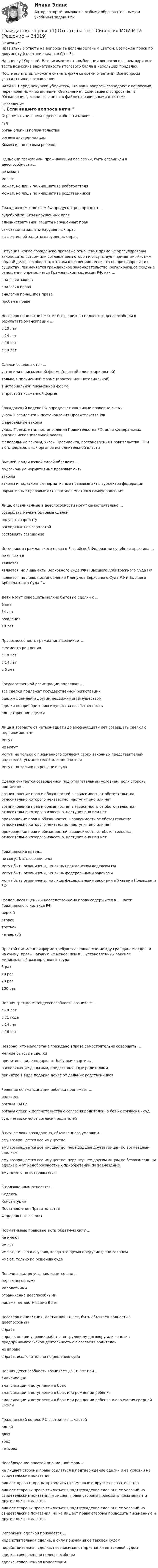     
          Описание
          Правильные ответы на вопросы выделены зеленым цветом. Возможен поиск по документу (сочетание клавиш Ctrl+F).На оценку Хорошо. В зависимости от комбинации вопросов в вашем варианте теста возможна вариативность итогового балла в небольших пределах.После оплаты вы сможете скачать файл со всеми ответами. Все вопросы указаны ниже в оглавлении.ВАЖНО: Перед покупкой убедитесь, что ваши вопросы совпадают с вопросами, перечисленными во вкладке Оглавление. Если вашего вопроса нет в Оглавление, значит его нет и в файле с правильными ответами. 
          Оглавление
          Ограничить человека в дееспособности может ...судорган опеки и попечительстваорганы внутренних делКомиссия по правам ребенкаОдинокий гражданин, проживающий без семьи, быть ограничен в дееспособности ...не можетможетможет, но лишь по инициативе работодателя может, но лишь по инициативе родственниковГражданским кодексом РФ предусмотрен принцип ... судебной защиты нарушенных правадминистративной защиты нарушенных правсамозащиты защиты нарушенных прав эффективной защиты нарушенных правСитуация, когда гражданско-правовые отношения прямо не урегулированы законодательством или соглашением сторон и отсутствует применимый к ним обычай делового оборота, к таким отношениям, если это не противоречит их существу, применяется гражданское законодательство, регулирующее сходные отношения определяется Гражданским кодексом РФ, как ...аналогия законааналогия правааналогия принципов правапробел в правеНесовершеннолетний может быть признан полностью дееспособным в результате эмансипации ... с 10 летс 14 летс 16 летс 18 летСделки совершаются ...устно или в письменной форме (простой или нотариальной)только в письменной форме (простой или нотариальной)в нотариальной письменной форме в простой письменной формеГражданский кодекс РФ определяет как «иные правовые акты» указы Президента и постановления Правительства РФфедеральные законыуказы Президента, постановления Правительства РФ. акты федеральных органов исполнительной властифедеральные законы, Указы Президента, постановления Правительства РФ и акты федеральных органов исполнительной властиВысшей юридической силой обладают ...подзаконные нормативные правовые актызаконызаконы и подзаконные нормативные правовые акты субъектов федерации нормативные правовые акты органов местного самоуправленияЛица, ограниченные в дееспособности могут самостоятельно ... совершать мелкие бытовые сделкиполучать зарплатураспоряжаться зарплатой составлять завещаниеИсточником гражданского права в Российской Федерации судебная практика ... не являетсяявляетсяявляется, но лишь акты Верховного Суда РФ и Высшего Арбитражного Суда РФ является, но лишь постановления Пленумов Верховного Суда РФ и Высшего Арбитражного Суда РФДети могут совершать мелкие бытовые сделки с ...6 лет14 летрождения 10 летПравоспособность гражданина возникает...с момента рожденияс 18 летс 14 лет с 6 летГосударственной регистрации подлежат...все сделки подлежат государственной регистрациисделки с землей и другим недвижимым имуществомсделки по приобретению имущества в собственность односторонние сделкиЛица в возрасте от четырнадцати до восемнадцати лет совершать сделки с недвижимостью .могутне могутмогут, но только с письменного согласия своих законных представителей- родителей, усыновителей или попечителямогут, но только по решению судаСделка считается совершенной под отлагательным условием, если стороны поставили .возникновение прав и обязанностей в зависимость от обстоятельства, относительно которого неизвестно, наступит оно или нетвозникновение прав и обязанностей в зависимость от обстоятельства, относительно которого известно, наступит оно или нетпрекращение прав и обязанностей в зависимость от обстоятельства, относительно которого неизвестно, наступит оно или нетпрекращение прав и обязанностей в зависимость от обстоятельства, относительно которого известно, наступит оно или нетГражданские права...не могут быть ограниченымогут быть ограничены, но лишь Гражданским кодексом РФмогут быть ограничены, но лишь федеральными законами могут быть ограничены, но лишь федеральными законами и Указами Президента РФРаздел, посвященный наследственному праву содержится в ... части Гражданского кодекса РФпервойвторойтретьей четвертойПростой письменной форме требуют совершаемые между гражданами сделки на сумму, превышающую не менее, чем в ... установленный законом минимальный размер оплаты труда5 раз10 раз20 раз100 разПолная гражданская дееспособность возникает ... с 18 летс 21 годас 14 лет с 16 летНеверно, что малолетние граждане вправе самостоятельно совершать ...мелкие бытовые сделкипринятие в виде подарка от бабушки квартирыраспоряжение деньгами, предоставленные родителями принятие в виде подарка денег от дальних родственниковРешение об эмансипации ребенка принимает ...родительорганы ЗАГСаорганы опеки и попечительства с согласия родителей, а без их согласия - суд суд, независимо от согласия родителейВ случае явки гражданина, объявленного умершим .ему возвращается все имуществоему возвращается все имущество, перешедшее другим лицам по возмездным сделкамему возвращается все имущество, перешедшее другим лицам по безвозмездным сделкам и от недобросовестных приобретений по возмезднымему ничего не возвращаетсяК подзаконным относятся...КодексыКонституцияПостановления Правительства Федеральные законыНормативные правовые акты обратную силу ...не имеютимеютимеют, только в случаях, когда это прямо предусмотрено закономимеют, только по решению судаПопечительство устанавливается над...недееспособнымималолетнимиограниченно дееспособными лицами, не достигшими 6 летНесовершеннолетний, достигший 16 лет, быть объявлен полностью дееспособнымвправевправе, но при условии работы по трудовому договору или занятия предпринимательской деятельностью с согласия родителейне вправевправе, исключительно по решению судаПолная дееспособность возникает до 18 лет при ...эмансипацииэмансипации и вступлении в бракэмансипации и вступлении в брак или рождении ребенка эмансипации и вступлении в брак или рождении ребенка и окончания средней школыГражданский кодекс РФ состоит из ... частей однойдвухтрех четырехНесоблюдение простой письменной формыне лишает стороны права ссылаться в подтверждение сделки и ее условий на свидетельские показаниялишает права стороны приводить письменные и другие доказательствалишает стороны права ссылаться в подтверждение сделки и ее условий на свидетельские показания и лишает права стороны приводить письменные и другие доказательствалишает стороны права ссылаться в подтверждение сделки и ее условий на свидетельские показания, но не лишает права стороны приводить письменные и другие доказательстваОспоримой сделкой признается ...недействительная сделка, в силу признания ее таковой судомнедействительная сделка, независимая от признания ее таковой судомсделка, совершенная недееспособным сделка, совершенная малолетним 
            
            
            Гражданское право 1 (ккр), Практические занятия 1, 2, 3, РОСДИСТАНТГражданское право (1) Ответы на тест Синергия МОИ МТИГражданское право 1, Росдистант, Задания 1-4Гражданское право 1 Тесты (промежуточные, итоговый) РосдистантГражданское право (1 часть)Гражданское право (2)Гражданское право 2Гражданское право (1/2) ММУ 2024г.Гражданское право 1/2.Практические задания. ММУ.Гражданское право (1) 46 ответов на тест, сдан 06.08.2022 на 87 балловГражданское право (18 задач)       Гражданское право 1 ВКС Росдистант⭐ Гражданское право (1) (все ответы на тест Синергия / МТИ / МосАП, август 2022)💯 Гражданское право (1) (все ответы на тест Синергия / МТИ / МосАП, апрель 2023)