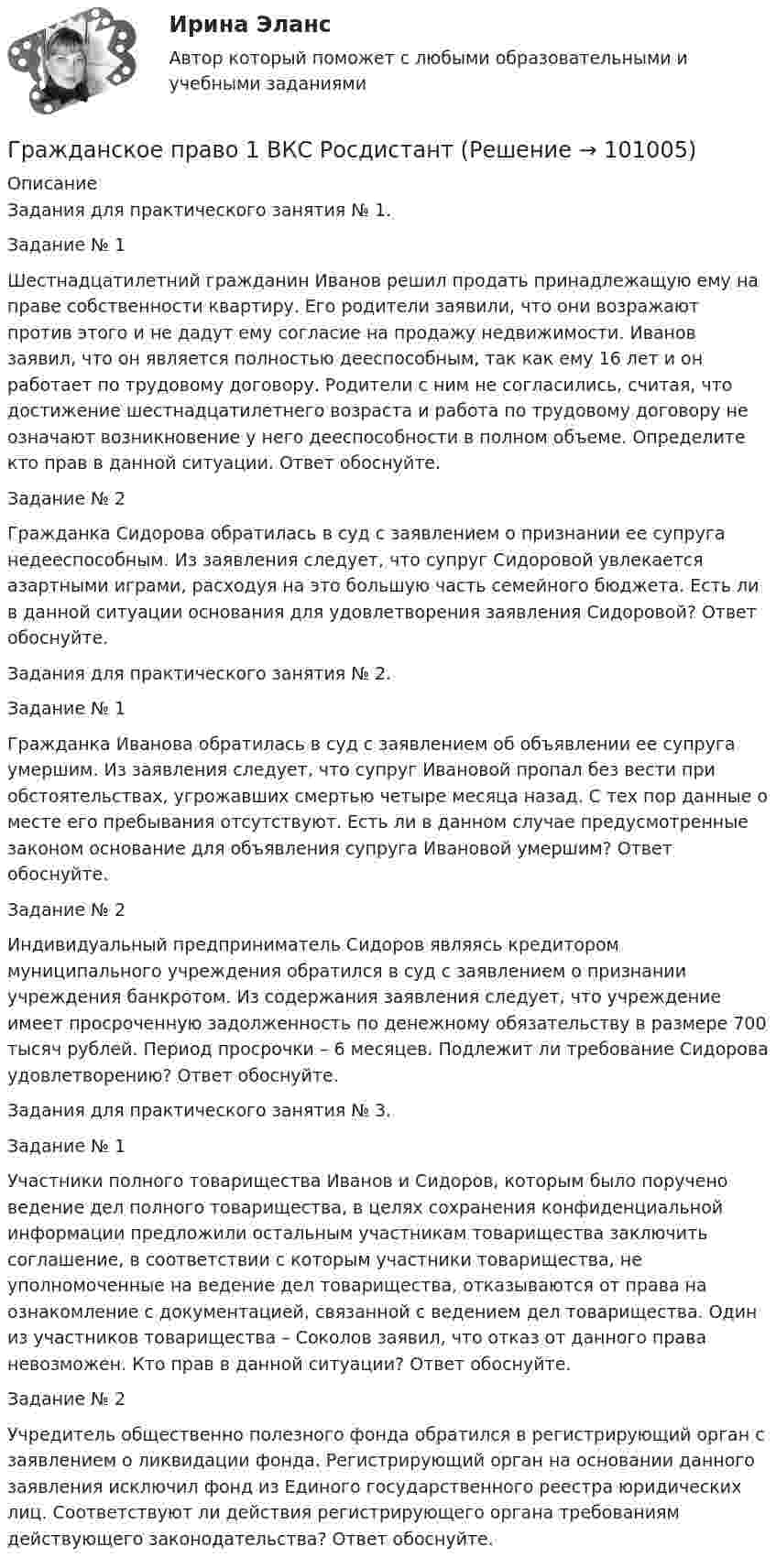     
            Описание
            Задания для практического занятия № 1.Задание № 1 Шестнадцатилетний гражданин Иванов решил продать принадлежащую ему на праве собственности квартиру. Его родители заявили, что они возражают против этого и не дадут ему согласие на продажу недвижимости. Иванов заявил, что он является полностью дееспособным, так как ему 16 лет и он работает по трудовому договору. Родители с ним не согласились, считая, что достижение шестнадцатилетнего возраста и работа по трудовому договору не означают возникновение у него дееспособности в полном объеме. Определите кто прав в данной ситуации. Ответ обоснуйте.Задание № 2 Гражданка Сидорова обратилась в суд с заявлением о признании ее супруга недееспособным. Из заявления следует, что супруг Сидоровой увлекается азартными играми, расходуя на это большую часть семейного бюджета. Есть ли в данной ситуации основания для удовлетворения заявления Сидоровой? Ответ обоснуйте.Задания для практического занятия № 2.Задание № 1 Гражданка Иванова обратилась в суд с заявлением об объявлении ее супруга умершим. Из заявления следует, что супруг Ивановой пропал без вести при обстоятельствах, угрожавших смертью четыре месяца назад. С тех пор данные о месте его пребывания отсутствуют. Есть ли в данном случае предусмотренные законом основание для объявления супруга Ивановой умершим? Ответ обоснуйте.Задание № 2 Индивидуальный предприниматель Сидоров являясь кредитором муниципального учреждения обратился в суд с заявлением о признании учреждения банкротом. Из содержания заявления следует, что учреждение имеет просроченную задолженность по денежному обязательству в размере 700 тысяч рублей. Период просрочки – 6 месяцев. Подлежит ли требование Сидорова удовлетворению? Ответ обоснуйте.Задания для практического занятия № 3.Задание № 1Участники полного товарищества Иванов и Сидоров, которым было поручено ведение дел полного товарищества, в целях сохранения конфиденциальной информации предложили остальным участникам товарищества заключить соглашение, в соответствии с которым участники товарищества, не уполномоченные на ведение дел товарищества, отказываются от права на ознакомление с документацией, связанной с ведением дел товарищества. Один из участников товарищества – Соколов заявил, что отказ от данного права невозможен. Кто прав в данной ситуации? Ответ обоснуйте.Задание № 2Учредитель общественно полезного фонда обратился в регистрирующий орган с заявлением о ликвидации фонда. Регистрирующий орган на основании данного заявления исключил фонд из Единого государственного реестра юридических лиц. Соответствуют ли действия регистрирующего органа требованиям действующего законодательства? Ответ обоснуйте.   
            
            
            Гражданское право (18 задач)       Гражданское право 1 ВКС Росдистант⭐ Гражданское право (1) (все ответы на тест Синергия / МТИ / МосАП, август 2022)💯 Гражданское право (1) (все ответы на тест Синергия / МТИ / МосАП, апрель 2023)💯 Гражданское право (1) (все ответы на тест Синергия / МТИ / МосАП, январь 2023)Гражданское право 1 (ккр), Практические занятия 1, 2, 3, РОСДИСТАНТГражданское право (1) Ответы на тест Синергия МОИ МТИГражданское право 1Гражданское право 1Гражданское право 1Гражданское право 1/1 ММУ 2023г.💯 Гражданское право.(1/2) (все ответы на тест Синергия / МТИ / МосАП, январь 2023)Гражданское право (1/2) ММУ 2024г.Гражданское право 1/2.Практические задания. ММУ.