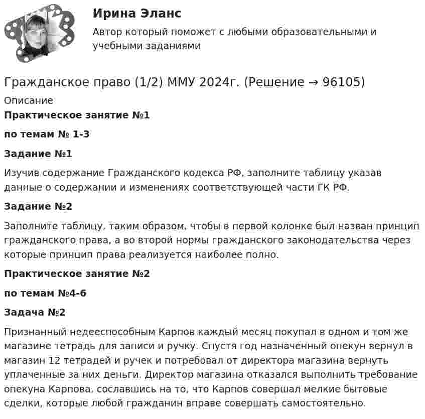      
            Описание
            Практическое занятие №1по темам № 1-3Задание №1Изучив содержание Гражданского кодекса РФ, заполните таблицу указав данные о содержании и изменениях соответствующей части ГК РФ. Задание №2Заполните таблицу, таким образом, чтобы в первой колонке был назван принцип гражданского права, а во второй нормы гражданского законодательства через которые принцип права реализуется наиболее полно.Практическое занятие №2 по темам №4-6Задача №2Признанный недееспособным Карпов каждый месяц покупал в одном и том же магазине тетрадь для записи и ручку. Спустя год назначенный опекун вернул в магазин 12 тетрадей и ручек и потребовал от директора магазина вернуть уплаченные за них деньги. Директор магазина отказался выполнить требование опекуна Карпова, сославшись на то, что Карпов совершал мелкие бытовые сделки, которые любой гражданин вправе совершать самостоятельно.   
            
            
            💯 Гражданское право.(1/2) (все ответы на тест Синергия / МТИ / МосАП, январь 2023)Гражданское право (1/2) ММУ 2024г.Гражданское право 1/2.Практические задания. ММУ.Гражданское право (1) 46 ответов на тест, сдан 06.08.2022 на 87 балловГражданское право (18 задач)       Гражданское право 1 ВКС Росдистант⭐ Гражданское право (1) (все ответы на тест Синергия / МТИ / МосАП, август 2022)Гражданское правоГражданское правоГражданское правоГражданское право 1Гражданское право 1Гражданское право 1Гражданское право 1