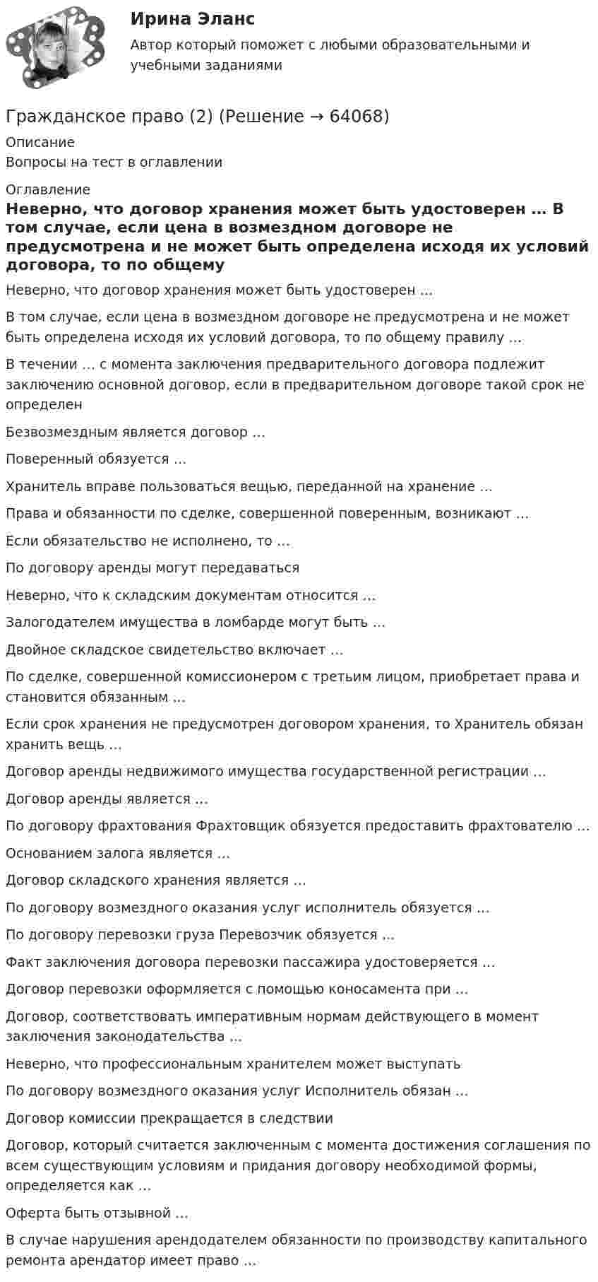      
            Описание
            Вопросы на тест в оглавлении 
            Оглавление
              Неверно, что договор хранения может быть удостоверен …   В том случае, если цена в возмездном договоре не предусмотрена и не может быть определена исходя их условий договора, то по общему правилу …   В течении … с момента заключения предварительного договора подлежит заключению основной договор, если в предварительном договоре такой срок не определен    Безвозмездным является договор …   Поверенный обязуется …   Хранитель вправе пользоваться вещью, переданной на хранение …   Права и обязанности по сделке, совершенной поверенным, возникают …   Если обязательство не исполнено, то …   По договору аренды могут передаваться   Неверно, что к складским документам относится …   Залогодателем имущества в ломбарде могут быть …   Двойное складское свидетельство включает …   По сделке, совершенной комиссионером с третьим лицом, приобретает права и становится обязанным …   Если срок хранения не предусмотрен договором хранения, то Хранитель обязан хранить вещь …   Договор аренды недвижимого имущества государственной регистрации …   Договор аренды является …   По договору фрахтования Фрахтовщик обязуется предоставить фрахтователю …   Основанием залога является …   Договор складского хранения является …   По договору возмездного оказания услуг исполнитель обязуется …   По договору перевозки груза Перевозчик обязуется …   Факт заключения договора перевозки пассажира удостоверяется …   Договор перевозки оформляется с помощью коносамента при …   Договор, соответствовать императивным нормам действующего в момент заключения законодательства …   Неверно, что профессиональным хранителем может выступать   По договору возмездного оказания услуг Исполнитель обязан …   Договор комиссии прекращается в следствии   Договор, который считается заключенным с момента достижения соглашения по всем существующим условиям и придания договору необходимой формы, определяется как …   Оферта быть отзывной …   В случае нарушения арендодателем обязанности по производству капитального ремонта арендатор имеет право …   
            
            
            Гражданское право (1 часть)Гражданское право (2)Гражданское право 2Гражданское право 2023 год 5 семестр синергия , ответы на все тесты (темы 18-24 + итоговый тест)✅ Гражданское право 22 вопроса 2022💯 Гражданское право.(2/2) (ответы на тест Синергия / МОИ / МТИ / МосАП, сентябрь 2023)💯 Гражданское право.(2/2) (правильные ответы на тест Синергия / МОИ / МТИ / МосАП)Гражданское право 1 ВКС Росдистант⭐ Гражданское право (1) (все ответы на тест Синергия / МТИ / МосАП, август 2022)💯 Гражданское право (1) (все ответы на тест Синергия / МТИ / МосАП, апрель 2023)💯 Гражданское право (1) (все ответы на тест Синергия / МТИ / МосАП, январь 2023)Гражданское право 1 (ккр), Практические занятия 1, 2, 3, РОСДИСТАНТГражданское право (1) Ответы на тест Синергия МОИ МТИГражданское право 1, Росдистант, Задания 1-4