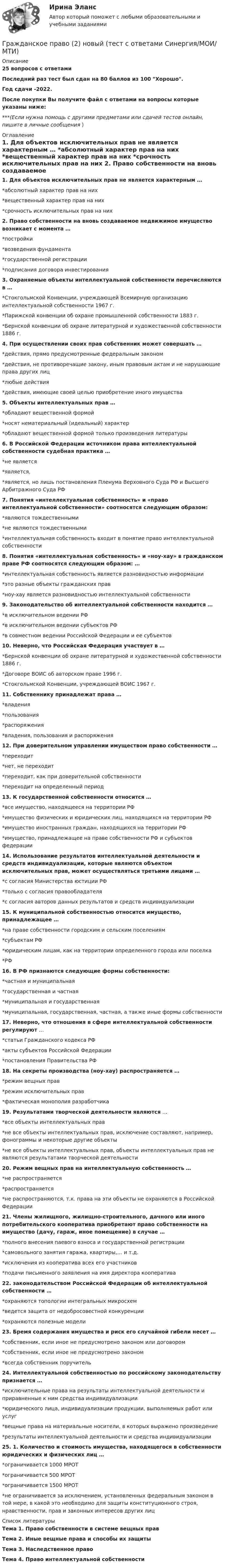     
          Описание
          25 вопросов с ответамиПоследний раз тест был сдан на 80 баллов из 100 Хорошо.Год сдачи -2022.После покупки Вы получите файл с ответами на вопросы которые указаны ниже:***(Если нужна помощь с другими предметами или сдачей тестов онлайн, пишите в личные сообщения  ) 
          Оглавление
          1. Для объектов исключительных прав не является характерным … *абсолютный характер прав на них *вещественный характер прав на них *срочность исключительных прав на них 2. Право собственности на вновь создаваемое недвижимое имущество возникает с момента … *постройки *возведения фундамента *государственной регистрации *подписания договора инвестирования 3. Охраняемые объекты интеллектуальной собственности перечисляются в … *Стокгольмской Конвенции, учреждающей Всемирную организацию интеллектуальной собственности 1967 г. *Парижской конвенции об охране промышленной собственности 1883 г. *Бернской конвенции об охране литературной и художественной собственности 1886 г. 4. При осуществлении своих прав собственник может совершать … *действия, прямо предусмотренные федеральным законом *действия, не противоречащие закону, иным правовым актам и не нарушающие права других лиц *любые действия *действия, имеющие своей целью приобретение иного имущества 5. Объекты интеллектуальных прав … *обладают вещественной формой *носят нематериальный (идеальный) характер *обладают вещественной формой только произведения литературы 6. В Российской Федерации источником права интеллектуальной собственности судебная практика … *не является *является, *является, но лишь постановления Пленума Верховного Суда РФ и Высшего Арбитражного Суда РФ 7. Понятия «интеллектуальная собственность» и «право интеллектуальной собственности» соотносятся следующим образом: *являются тождественными *не являются тождественными *интеллектуальная собственность входит в понятие право интеллектуальной собственности 8. Понятия «интеллектуальная собственность» и «ноу-хау» в гражданском праве РФ соотносятся следующим образом: … *интеллектуальная собственность является разновидностью информации *это разные объекты гражданских прав *ноу-хау является разновидностью интеллектуальной собственности 9. Законодательство об интеллектуальной собственности находится … *в исключительном ведении РФ *в исключительном ведении субъектов РФ *в совместном ведении Российской Федерации и ее субъектов 10. Неверно, что Российская Федерация участвует в … *Бернской конвенции об охране литературной и художественной собственности 1886 г. *Договоре ВОИС об авторском праве 1996 г. *Стокгольмской Конвенции, учреждающей ВОИС 1967 г. 11. Собственнику принадлежат права … *владения *пользования *распоряжения *владения, пользования и распоряжения 12. При доверительном управлении имуществом право собственности … *переходит *нет, не переходит *переходит, как при доверительной собственности *переходит на определенный период 13. К государственной собственности относится … *все имущество, находящееся на территории РФ *имущество физических и юридических лиц, находящихся на территории РФ *имущество иностранных граждан, находящихся на территории РФ *имущество, принадлежащее на праве собственности РФ и субъектов федерации 14. Использование результатов интеллектуальной деятельности и средств индивидуализации, которые являются объектом исключительных прав, может осуществляться третьими лицами … *с согласия Министерства юстиции РФ *только с согласия правообладателя *с согласия авторов данных результатов и средств индивидуализации 15. К муниципальной собственностью относится имущество, принадлежащее … *на праве собственности городским и сельским поселениям *субъектам РФ *юридическим лицам, как на территории определенного города или поселка *РФ 16. В РФ признаются следующие формы собственности: *частная и муниципальная *государственная и частная *муниципальная и государственная *муниципальная, государственная, частная, а также иные формы собственности 17. Неверно, что отношения в сфере интеллектуальной собственности регулируют … *статьи Гражданского кодекса РФ *акты субъектов Российской Федерации *постановления Правительства РФ 18. На секреты производства (ноу-хау) распространяется … *режим вещных прав *режим исключительных прав *фактическая монополия разработчика 19. Результатами творческой деятельности являются … *все объекты интеллектуальных прав *не все объекты интеллектуальных прав, исключение составляют, например, фонограммы и некоторые другие объекты *не все объекты интеллектуальных прав, объекты интеллектуальных прав не являются результатами творческой деятельности 20. Режим вещных прав на интеллектуальную собственность … *не распространяется *распространяется *не распространяются, т.к. права на эти объекты не охраняются в Российской Федерации 21. Члены жилищного, жилищно-строительного, дачного или иного потребительского кооператива приобретают право собственности на имущество (дачу, гараж, иное помещение) в случае … *полного внесения паевого взноса и государственной регистрации *самовольного занятия гаража, квартиры,… и т.д. *исключения из кооператива всех его участников *подачи письменного заявления на имя директора кооператива 22. законодательством Российской Федерации об интеллектуальной собственности … *охраняются топологии интегральных микросхем *ведется защита от недобросовестной конкуренции *охраняются полезные модели 23. Бремя содержания имущества и риск его случайной гибели несет … *собственник, если иное не предусмотрено законом или договором *собственник, если иное не предусмотрено законом *всегда собственник поручитель 24. Интеллектуальной собственностью по российскому законодательству признается … *исключительные права на результаты интеллектуальной деятельности и приравненные к ним средства индивидуализации *юридического лица, индивидуализации продукции, выполняемых работ или услуг *вещные права на материальные носители, в которых выражено произведение *результаты интеллектуальной деятельности и средства индивидуализации 25. 1. Количество и стоимость имущества, находящегося в собственности юридических и физических лиц … *ограничивается 1000 МРОТ *ограничивается 500 МРОТ *ограничивается 1500 МРОТ *не ограничивается за исключением, установленных федеральным законом в той мере, в какой это необходимо для защиты конституционного строя, нравственности, прав и законных интересов других лиц 
          Список литературы
          Тема 1. Право собственности в системе вещных прав Тема 2. Иные вещные права и способы их защиты Тема З. Наследственное право Тема 4. Право интеллектуальной собственности 
            
            
            Гражданское право 2 (ккр), Практические занятия 1, 2, 3, РОСДИСТАНТГражданское право (2) новый (тест с ответами Синергия/МОИ/ МТИ)Гражданское право (2) Ответы на тест Синергия МОИ МТИГражданское право 2 практические задания 1.2.3.4Гражданское право 2    РосдистантГражданское право 2    РосдистантГражданское право 2    Росдистант💯 Гражданское право.(2/2) (правильные ответы на тест Синергия / МОИ / МТИ / МосАП)Гражданское право. 2.2. Практическое задание. ММУ. 2023г.Гражданское право.(2/2) тест с ответами Синергия/МОИ/ МТИ /МОСАПГражданское право 2.3. Практическое задание. ММУ.✅ Гражданское право 25 вопросов СИНЕРГИЯ МТИ 2022💯 Гражданское право (2) (все ответы на тест Синергия / МТИ / МосАП, июль 2022)💯 Гражданское право (2) (все ответы на тест Синергия / МТИ / МосАП, январь 2023)