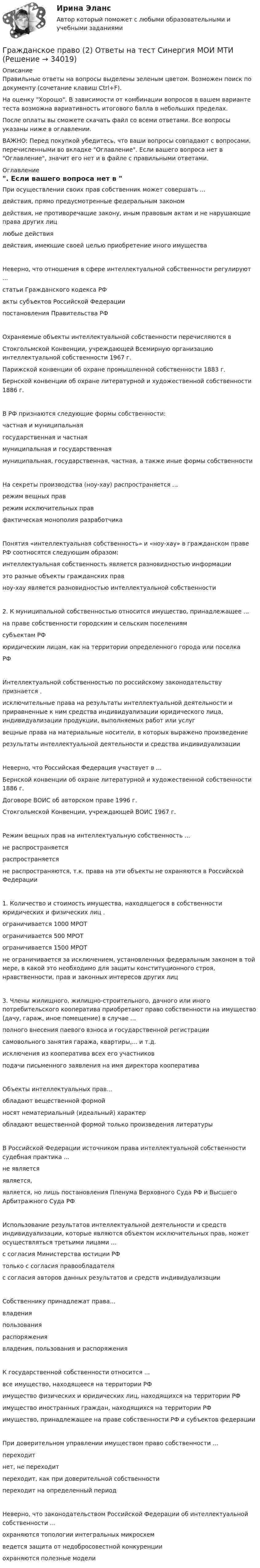     
          Описание
          Правильные ответы на вопросы выделены зеленым цветом. Возможен поиск по документу (сочетание клавиш Ctrl+F).На оценку Хорошо. В зависимости от комбинации вопросов в вашем варианте теста возможна вариативность итогового балла в небольших пределах.После оплаты вы сможете скачать файл со всеми ответами. Все вопросы указаны ниже в оглавлении.ВАЖНО: Перед покупкой убедитесь, что ваши вопросы совпадают с вопросами, перечисленными во вкладке Оглавление. Если вашего вопроса нет в Оглавление, значит его нет и в файле с правильными ответами. 
          Оглавление
          При осуществлении своих прав собственник может совершать ...действия, прямо предусмотренные федеральным закономдействия, не противоречащие закону, иным правовым актам и не нарушающие права других лицлюбые действия действия, имеющие своей целью приобретение иного имуществаНеверно, что отношения в сфере интеллектуальной собственности регулируют ...статьи Гражданского кодекса РФакты субъектов Российской Федерациипостановления Правительства РФОхраняемые объекты интеллектуальной собственности перечисляются вСтокгольмской Конвенции, учреждающей Всемирную организацию интеллектуальной собственности 1967 г.Парижской конвенции об охране промышленной собственности 1883 г.Бернской конвенции об охране литературной и художественной собственности 1886 г.В РФ признаются следующие формы собственности:частная и муниципальнаягосударственная и частнаямуниципальная и государственная муниципальная, государственная, частная, а также иные формы собственностиНа секреты производства (ноу-хау) распространяется ...режим вещных праврежим исключительных прав фактическая монополия разработчикаПонятия «интеллектуальная собственность» и «ноу-хау» в гражданском праве РФ соотносятся следующим образом:интеллектуальная собственность является разновидностью информацииэто разные объекты гражданских правноу-хау является разновидностью интеллектуальной собственности2. К муниципальной собственностью относится имущество, принадлежащее ...на праве собственности городским и сельским поселениямсубъектам РФюридическим лицам, как на территории определенного города или поселка РФИнтеллектуальной собственностью по российскому законодательству признается .исключительные права на результаты интеллектуальной деятельности и приравненные к ним средства индивидуализации юридического лица, индивидуализации продукции, выполняемых работ или услугвещные права на материальные носители, в которых выражено произведениерезультаты интеллектуальной деятельности и средства индивидуализацииНеверно, что Российская Федерация участвует в ...Бернской конвенции об охране литературной и художественной собственности 1886 г.Договоре ВОИС об авторском праве 1996 г.Стокгольмской Конвенции, учреждающей ВОИС 1967 г.Режим вещных прав на интеллектуальную собственность ...не распространяетсяраспространяетсяне распространяются, т.к. права на эти объекты не охраняются в Российской Федерации1. Количество и стоимость имущества, находящегося в собственности юридических и физических лиц .ограничивается 1000 МРОТограничивается 500 МРОТограничивается 1500 МРОТ не ограничивается за исключением, установленных федеральным законом в той мере, в какой это необходимо для защиты конституционного строя, нравственности, прав и законных интересов других лиц3. Члены жилищного, жилищно-строительного, дачного или иного потребительского кооператива приобретают право собственности на имущество (дачу, гараж, иное помещение) в случае ...полного внесения паевого взноса и государственной регистрациисамовольного занятия гаража, квартиры,... и т.д.исключения из кооператива всех его участниковподачи письменного заявления на имя директора кооперативаОбъекты интеллектуальных прав...обладают вещественной формойносят нематериальный (идеальный) характеробладают вещественной формой только произведения литературыВ Российской Федерации источником права интеллектуальной собственности судебная практика ...не являетсяявляется,является, но лишь постановления Пленума Верховного Суда РФ и Высшего Арбитражного Суда РФИспользование результатов интеллектуальной деятельности и средств индивидуализации, которые являются объектом исключительных прав, может осуществляться третьими лицами ...с согласия Министерства юстиции РФтолько с согласия правообладателяс согласия авторов данных результатов и средств индивидуализацииСобственнику принадлежат права...владенияпользованияраспоряжениявладения, пользования и распоряженияК государственной собственности относится ...все имущество, находящееся на территории РФимущество физических и юридических лиц, находящихся на территории РФимущество иностранных граждан, находящихся на территории РФ имущество, принадлежащее на праве собственности РФ и субъектов федерацииПри доверительном управлении имуществом право собственности ...переходитнет, не переходитпереходит, как при доверительной собственности переходит на определенный периодНеверно, что законодательством Российской Федерации об интеллектуальной собственности ... охраняются топологии интегральных микросхемведется защита от недобросовестной конкуренции охраняются полезные модели 
            
            
            Гражданское право (2) новый (тест с ответами Синергия/МОИ/ МТИ)Гражданское право (2) Ответы на тест Синергия МОИ МТИГражданское право 2 практические задания 1.2.3.4Гражданское право 2    РосдистантГражданское право 2    РосдистантГражданское право 2    РосдистантГражданское право 2    РосдистантГражданское право. 2.2. Практическое задание. ММУ. 2023г.Гражданское право.(2/2) тест с ответами Синергия/МОИ/ МТИ /МОСАПГражданское право 2.3. Практическое задание. ММУ.✅ Гражданское право 25 вопросов СИНЕРГИЯ МТИ 2022💯 Гражданское право (2) (все ответы на тест Синергия / МТИ / МосАП, июль 2022)💯 Гражданское право (2) (все ответы на тест Синергия / МТИ / МосАП, январь 2023)Гражданское право 2 (Итоговый тест с ответами) 95%