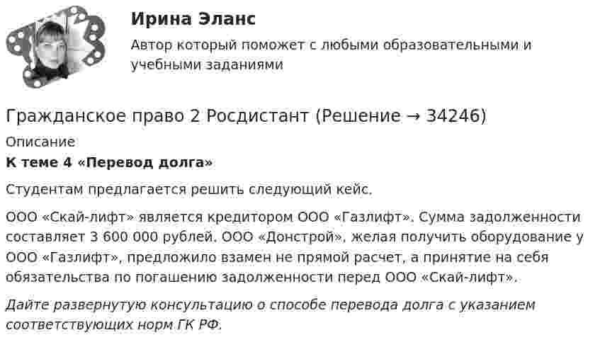      
          Описание
          К теме 4 «Перевод долга»	Студентам предлагается решить следующий кейс.	ООО «Скай-лифт» является кредитором ООО «Газлифт». Сумма задолженности составляет 3 600 000 рублей. ООО «Донстрой», желая получить оборудование у ООО «Газлифт», предложило взамен не прямой расчет, а принятие на себя обязательства по погашению задолженности перед ООО «Скай-лифт». Дайте развернутую консультацию о способе перевода долга с указанием соответствующих норм ГК РФ.  
            
            
            Гражданское право 2    РосдистантГражданское право 2    РосдистантГражданское право 2    РосдистантГражданское право 2    РосдистантГражданское право 2 (Росдистант)ГРАЖДАНСКОЕ ПРАВО ,  2 семестр 39 вопросов СИНЕРГИЯ ОТВЕТЫ 2022Гражданское право 2 семестр 93-97б (ответы на тест Синергия / МТИ / МОИ / МосАП)✅ Гражданское право 25 вопросов СИНЕРГИЯ МТИ 2022💯 Гражданское право (2) (все ответы на тест Синергия / МТИ / МосАП, июль 2022)💯 Гражданское право (2) (все ответы на тест Синергия / МТИ / МосАП, январь 2023)Гражданское право 2 (Итоговый тест с ответами) 95%Гражданское право 2 (ккр), Практические занятия 1, 2, 3, РОСДИСТАНТГражданское право (2) новый (тест с ответами Синергия/МОИ/ МТИ)Гражданское право (2) Ответы на тест Синергия МОИ МТИ