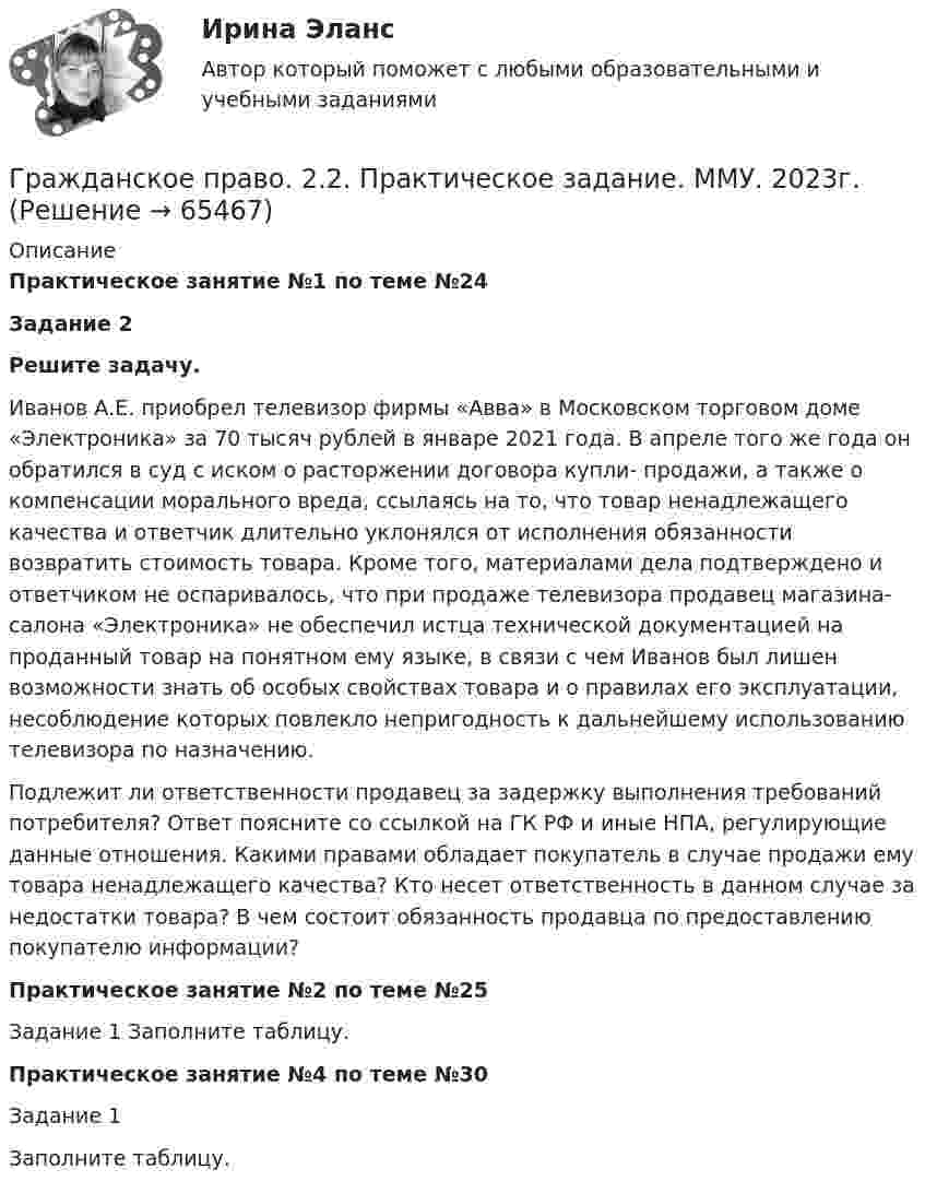     
            Описание
            Практическое занятие №1 по теме №24 Задание 2  Решите задачу. 	Иванов А.Е. приобрел телевизор фирмы «Авва» в Московском торговом доме «Электроника» за 70 тысяч рублей в январе 2021 года. В апреле того же года он обратился в суд с иском о расторжении договора купли- продажи, а также о компенсации морального вреда, ссылаясь на то, что товар ненадлежащего качества и ответчик длительно уклонялся от исполнения обязанности возвратить стоимость товара. Кроме того, материалами дела подтверждено и ответчиком не оспаривалось, что при продаже телевизора продавец магазина-салона «Электроника» не обеспечил истца технической документацией на проданный товар на понятном ему языке, в связи с чем Иванов был лишен возможности знать об особых свойствах товара и о правилах его эксплуатации, несоблюдение которых повлекло непригодность к дальнейшему использованию телевизора по назначению. 	Подлежит ли ответственности продавец за задержку выполнения требований потребителя? Ответ поясните со ссылкой на ГК РФ и иные НПА, регулирующие данные отношения. Какими правами обладает покупатель в случае продажи ему товара ненадлежащего качества? Кто несет ответственность в данном случае за недостатки товара? В чем состоит обязанность продавца по предоставлению покупателю информации? Практическое занятие №2 по теме №25	Задание 1 Заполните таблицу. Практическое занятие №4 по теме №30	Задание 1	Заполните таблицу.   
            
            
            💯 Гражданское право.(2/2) (правильные ответы на тест Синергия / МОИ / МТИ / МосАП)Гражданское право. 2.2. Практическое задание. ММУ. 2023г.Гражданское право.(2/2) тест с ответами Синергия/МОИ/ МТИ /МОСАПГражданское право 2.3. Практическое задание. ММУ.✅ Гражданское право 25 вопросов СИНЕРГИЯ МТИ 2022💯 Гражданское право (2) (все ответы на тест Синергия / МТИ / МосАП, июль 2022)💯 Гражданское право (2) (все ответы на тест Синергия / МТИ / МосАП, январь 2023)Гражданское право 1, Росдистант, Задания 1-4Гражданское право 1 Тесты (промежуточные, итоговый) РосдистантГражданское право (1 часть)Гражданское право (2)Гражданское право 2Гражданское право 2023 год 5 семестр синергия , ответы на все тесты (темы 18-24 + итоговый тест)✅ Гражданское право 22 вопроса 2022