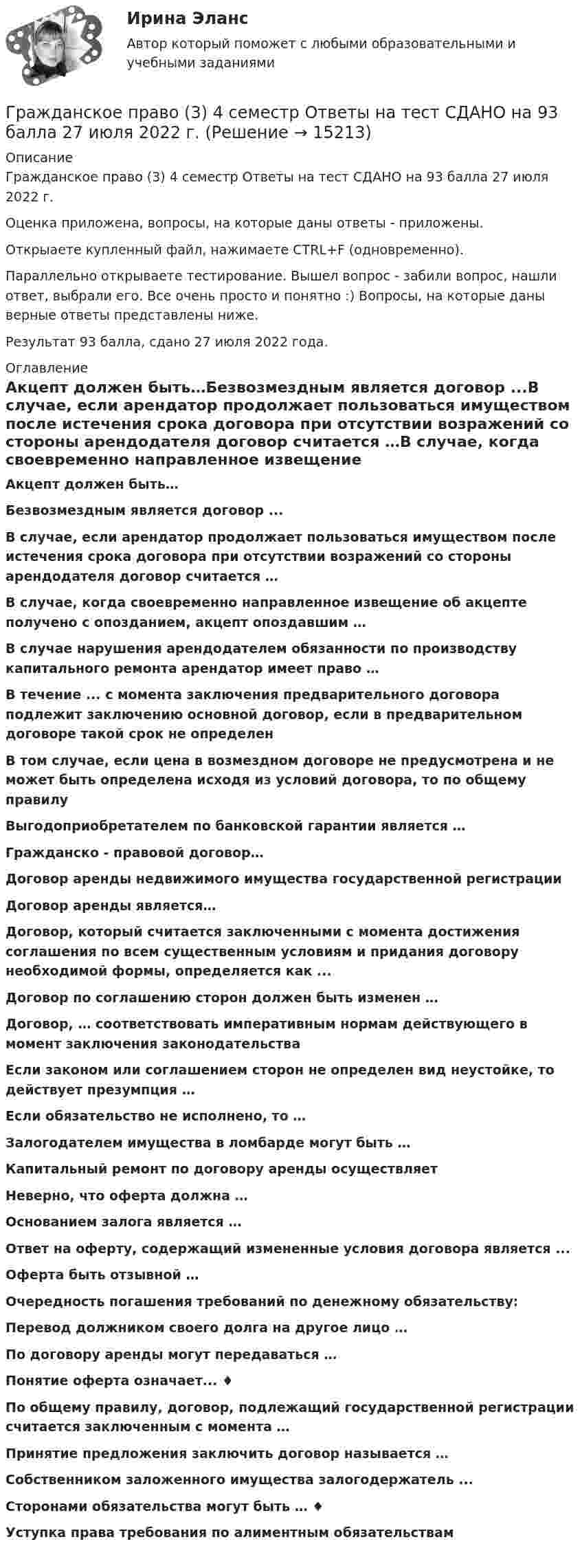     
          Описание
          Гражданское право (3) 4 семестр Ответы на тест СДАНО на 93 балла 27 июля 2022 г.Оценка приложена, вопросы, на которые даны ответы - приложены.Открыаете купленный файл, нажимаете CTRL+F (одновременно).Параллельно открываете тестирование. Вышел вопрос - забили вопрос, нашли ответ, выбрали его. Все очень просто и понятно :) Вопросы, на которые даны верные ответы представлены ниже.Результат 93 балла, сдано 27 июля 2022 года. 
          Оглавление
          Акцепт должен быть…Безвозмездным является договор ...В случае, если арендатор продолжает пользоваться имуществом после истечения срока договора при отсутствии возражений со стороны арендодателя договор считается …В случае, когда своевременно направленное извещение об акцепте получено с опозданием, акцепт опоздавшим …В случае нарушения арендодателем обязанности по производству капитального ремонта арендатор имеет право …В течение ... с момента заключения предварительного договора подлежит заключению основной договор, если в предварительном договоре такой срок не определенВ том случае, если цена в возмездном договоре не предусмотрена и не может быть определена исходя из условий договора, то по общему правилуВыгодоприобретателем по банковской гарантии является …Гражданско - правовой договор… Договор аренды недвижимого имущества государственной регистрацииДоговор аренды является…Договор, который считается заключенными с момента достижения соглашения по всем существенным условиям и придания договору необходимой формы, определяется как ...Договор по соглашению сторон должен быть изменен …Договор, … соответствовать императивным нормам действующего в момент заключения законодательства Если законом или соглашением сторон не определен вид неустойке, то действует презумпция …Если обязательство не исполнено, то …Залогодателем имущества в ломбарде могут быть …Капитальный ремонт по договору аренды осуществляет  Неверно, что оферта должна … Основанием залога является …Ответ на оферту, содержащий измененные условия договора является ...Оферта быть отзывной …Очередность погашения требований по денежному обязательству:Перевод должником своего долга на другое лицо …По договору аренды могут передаваться … Понятие оферта означает... ♦По общему правилу, договор, подлежащий государственной регистрации считается заключенным с момента …Принятие предложения заключить договор называется … Собственником заложенного имущества залогодержатель ... Сторонами обязательства могут быть … ♦ Уступка права требования по алиментным обязательствам  
            
            
            Гражданское право 30 задачГражданское право (3) 4 семестр Ответы на тест СДАНО на 93 балла 27 июля 2022 г.Гражданское право (3) 4 семестр Синергия✅ Гражданское право 39 вопросов СИНЕРГИЯ МТИ 2022💯 Гражданское право (3) (все ответы на тест Синергия / МТИ / МосАП, август 2022)⭐ Гражданское право (3) (все ответы на тест Синергия / МТИ / МосАП, июнь 2022)💯 Гражданское право (3) (все ответы на тест Синергия / МТИ / МосАП, ноябрь 2022)Гражданское право 2 (Росдистант)ГРАЖДАНСКОЕ ПРАВО ,  2 семестр 39 вопросов СИНЕРГИЯ ОТВЕТЫ 2022Гражданское право 2 семестр 93-97б (ответы на тест Синергия / МТИ / МОИ / МосАП)Гражданское право 2 семестр СИНЕРГИЯ 2023 годГражданское право (2ч) 95 баллов сдан 24.01.2023Гражданское право 3Гражданское право 3