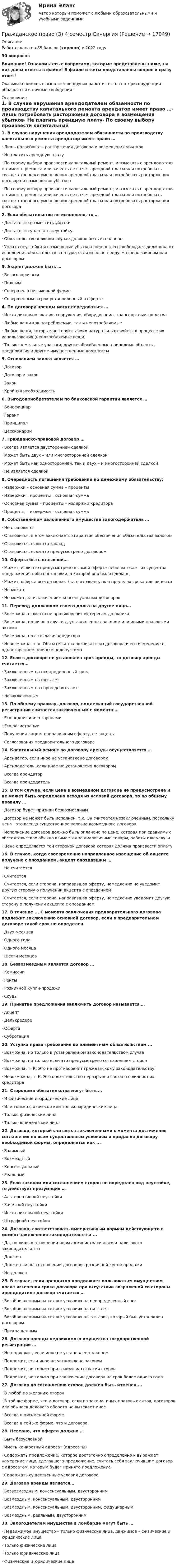      
          Описание
          Работа сдана на 85 баллов (хорошо) в 2022 году.30 вопросовВнимание! Ознакомьтесь с вопросами, которые представлены ниже, на них даны ответы в файле! В файле ответы представлены вопрос и сразу ответ!Оказываю помощь в выполнение других работ и тестов по юриспруденции - обращаться в личные сообщения -  
          Оглавление
          1.               В случае нарушения арендодателем обязанности по производству капитального ремонта арендатор имеет право …·       Лишь потребовать расторжения договора и возмещения убытков·       Не платить арендную плату·       По своему выбору произвести капитальный ремонт, и взыскать с арендодателя стоимость ремонта или зачесть ее в счет арендной платы или потребовать соответственного уменьшения арендной платы или потребовать расторжения договора и возмещения убытков·       По своему выбору произвести капитальный ремонт, и взыскать с арендодателя стоимость ремонта или зачесть ее в счет арендной платы или потребовать соответственного уменьшения арендной платы или потребовать расторжения договора 2.               Если обязательство не исполнено, то …     ·       Достаточно возместить убытки·       Достаточно уплатить неустойку·       Обязательство в любом случае должно быть исполнено·       Уплата неустойки и возмещение убытков полностью освобождает должника от исполнения обязательств в натуре, если иное не предусмотрено законом или договором 3.               Акцепт должен быть …·       Безоговорочным·       Полным·       Совершен в письменной ферме·       Совершенным в срок установленный в оферте 4.               По договору аренды могут передаваться …·       Исключительно здания, сооружения, оборудование, транспортные средства·       Любые вещи как потребляемые, так и непотребляемые·       Любые вещи, которые не теряют своих натуральных свойств в процессе их использования (непотребляемые вещи)·       Только земельные участки, другие обособленные природные объекты, предприятия и другие имущественные комплексы 5.               Основанием залога является …·       Договор·       Договор и закон·        Закон·       Крайняя необходимость 6.               Выгодоприобретателем по банковской гарантии является …·       Бенефициар·       Гарант·       Принципал·       Цессионарий 7.               Гражданско-правовой договор …·       Всегда является двусторонней сделкой·       Может быть двух – или многосторонней сделкой·       Может быть как односторонней, так и двух – и многосторонней сделкой·       Не является сделкой 8.               Очередность погашения требований по денежному обязательству:·       Издержки – основная сумма – проценты·       Издержки – проценты – основная сумма·       Основная сумма – проценты – издержки кредитора·       Проценты – издержки – основная сумма 9.               Собственником заложенного имущества залогодержатель …·       Не становится·       Становится, в этом заключается гарантия обеспечения обязательства залогом·       Становится, если это заклад·       Становится, если это предусмотрено договором 10.          Оферта быть отзывной…·       Может, если это предусмотрено в самой оферте либо вытекает из существа предложения либо обстановки, в которой оно было сделано·       Может, оферта всегда может быть отозвано, но в пределах срока для акцепта·       Не может·       Не может, за исключением консенсуальных договоров 11.          Перевод должником своего долга на другое лицо…·       Возможна, если это не противоречит интересам должника·       Возможна, но лишь в случаях, установленных законом или иными правовыми актами·       Возможна, но с согласия кредитора·       Невозможна, т. к. Обязательства возникают из договора и его изменение в одностороннем порядке недопустимо 12.          Если в договоре не установлен срок аренды, то договор аренды считается…·       Заключенным на неопределенный срок·       Заключенным на пять лет·       Заключенным на сорок девять лет·       Незаключенным 13.          По общему правилу, договор, подлежащий государственной регистрации считается заключенным с момента …·       Его подписания сторонами·       Его регистрации·       Получения лицом, направившим оферту, ее акцепта·       Согласования предварительного договора 14.          Капитальный ремонт по договору аренды осуществляется …·       Арендатор, если иное не установлено договором·       Арендодатель, если иное не установлено договором·       Всегда арендатор·       Всегда арендодатель 15.          В том случае, если цена в возмездном договоре не предусмотрена и не может быть определена исходя из условий договора, то по общему правилу …·       Договор будет признан безвозмездным·       Договор не может быть исполнен, т.к. Он считается незаключенным, поскольку цена - это всегда существенное условие возмездного договора·       Исполнение договора должно быть оплачено по цене, которая при сравнимых обстоятельствах обычно взимается за аналогичные товары, работы или услуги·       Цена определяется той стороной договора которая должна произвести оплату 16. В случае, когда своевременно направленное извещение об акцепте получено с опозданием, акцепт опоздавшим …·       Не считается·       Считается·       Считается, если сторона, направившая оферту, немедленно не уведомит другую сторону о получении акцепта с опозданием·       Считается, если сторона, направившая оферту, немедленно уведомит другую сторону о получении акцепта с опозданием 17.          В течение ... С момента заключения предварительного договора подлежит заключению основной договор, если в предварительном договоре такой срок не определен·       Двух месяцев·       Одного года·       Одного месяца·       Шести месяцев 18.          Безвозмездным является договор …·       Комиссии·       Ренты·       Розничной купли-продажи·       Ссуды 19.          Принятие предложения заключить договор называется …·       Акцепт·       Делькредере·       Оферта·        Суброгация 20.          Уступка права требования по алиментным обязательствам ...·       Возможна, но только в установленном законодательством случае·       Возможна, но только если это предусмотрено соглашением сторон·       Возможна, т. К. Это не противоречит гражданскому законодательству·       Невозможна, т. К. Это обязательство неразрывно связано с личностью кредитора 21.          Сторонами обязательства могут быть …·       И физические и юридические лица·       Или только физически или только юридические лица·       Только физические лица·       Только юридические лица 22.          Договор, который считается заключенными с момента достижения соглашения по всем существенным условиям и придания договору необходимой формы, определяется как ...·       Взаимный·       Возмездный·       Консенсуальный·       Реальный 23.          Если законом или соглашением сторон не определен вид неустойке, то действует презумпция …·       Альтернативной неустойки·       Зачетной неустойки·       Исключительной неустойки·       Штрафной неустойки 24.          Договор, соответствовать императивным нормам действующего в момент заключения законодательства ...·       Да, но лишь в отношении норм административного и налогового законодательства·       Должен·       Должен лишь в отношении договоров розничной купли-продажи·       Не должен 25.          В случае, если арендатор продолжает пользоваться имуществом после истечения срока договора при отсутствии возражений со стороны арендодателя договор считается …·       Возобновленным на тех же условиях на неопределенный срок·       Возобновленным на тех же условиях на пять лет·       Возобновленным на тех же условиях на тот срок, который был установлен договором·       Прекращенным 26.          Договор аренды недвижимого имущества государственной регистрации …·       Не подлежит, если иное не установлено законом·       Подлежит, если иное не установлено законом·       Подлежит, но только при взаимном согласии сторон·       Подлежит, но только при заключении договора на срок более одного года 27.          Договор по соглашению сторон должен быть изменен ...·       В любой по желанию сторон·       В той же форме, что и договор, если из закона, иных правовых актов, договоров или обычаев делового оборота не вытекает иное·       Всегда в письменной форме·       Всегда в той же форме, что и договора 28.          Неверно, что оферта должна …·       Быть безусловной·       Иметь конкретный адресат (адресаты)·       Содержать предложение, которое достаточно определенно и выражает намерение лица, сделавшего предложение, считать себя заключившим договор с адресатом, которым будет принято предложение·       Содержать существенные условия договора  29.          Договор аренды является…·       Безвозмездным, консенсуальным, двусторонним·       Возмездным, консенсуальным, двусторонним·       Возмездным, консенсуальным, двусторонним, фидуциарным·       Возмездным, реальным, двусторонним 30.          Залогодателем имущества в ломбарде могут быть …·       Недвижимое имущество – только физические лица, движимое – физические и юридические лица·       Только физические лица·       Только юридические лица·       Физические и юридические лица  
            
            
            Гражданское право (3) 4 семестр Ответы на тест СДАНО на 93 балла 27 июля 2022 г.Гражданское право (3) 4 семестр Синергия✅ Гражданское право 39 вопросов СИНЕРГИЯ МТИ 2022💯 Гражданское право (3) (все ответы на тест Синергия / МТИ / МосАП, август 2022)⭐ Гражданское право (3) (все ответы на тест Синергия / МТИ / МосАП, июнь 2022)💯 Гражданское право (3) (все ответы на тест Синергия / МТИ / МосАП, ноябрь 2022)💯 Гражданское право (3) (все ответы на тест Синергия / МТИ / МосАП, октябрь 2022)ГРАЖДАНСКОЕ ПРАВО ,  2 семестр 39 вопросов СИНЕРГИЯ ОТВЕТЫ 2022Гражданское право 2 семестр 93-97б (ответы на тест Синергия / МТИ / МОИ / МосАП)Гражданское право 2 семестр СИНЕРГИЯ 2023 годГражданское право (2ч) 95 баллов сдан 24.01.2023Гражданское право 3Гражданское право 3Гражданское право 3