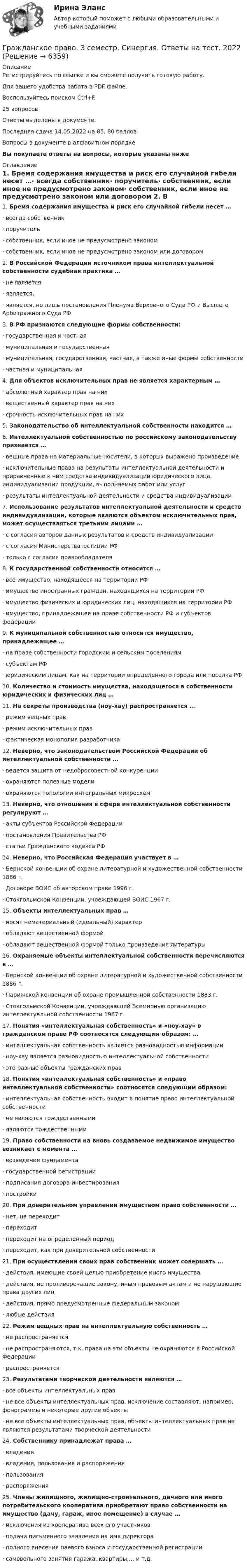      
          Описание
          Регистрируйтесь по ссылке  и вы сможете получить готовую работу.Для вашего удобства работа в PDF файле.Воспользуйтесь поиском Ctrl+F.25 вопросовОтветы выделены в документе.Последняя сдача 14.05.2022 на 85, 80 балловВопросы в документе в алфавитном порядкеВы покупаете ответы на вопросы, которые указаны ниже 
          Оглавление
          1.     Бремя содержания имущества и риск его случайной гибели несет …·       всегда собственник·       поручитель·       собственник, если иное не предусмотрено законом·       собственник, если иное не предусмотрено законом или договором 2.     В Российской Федерации источником права интеллектуальной собственности судебная практика …·       не является·       является,·       является, но лишь постановления Пленума Верховного Суда РФ и Высшего Арбитражного Суда РФ 3.     В РФ признаются следующие формы собственности:·       государственная и частная·       муниципальная и государственная·       муниципальная, государственная, частная, а также иные формы собственности·       частная и муниципальная 4.     Для объектов исключительных прав не является характерным …·       абсолютный характер прав на них·       вещественный характер прав на них·       срочность исключительных прав на них 5.     Законодательство об интеллектуальной собственности находится … 6.     Интеллектуальной собственностью по российскому законодательству признается … ·       вещные права на материальные носители, в которых выражено произведение·       исключительные права на результаты интеллектуальной деятельности и приравненные к ним средства индивидуализации юридического лица, индивидуализации продукции, выполняемых работ или услуг·       результаты интеллектуальной деятельности и средства индивидуализации 7.     Использование результатов интеллектуальной деятельности и средств индивидуализации, которые являются объектом исключительных прав, может осуществляться третьими лицами …·       с согласия авторов данных результатов и средств индивидуализации·       с согласия Министерства юстиции РФ·       только с согласия правообладателя 8.     К государственной собственности относится …·       все имущество, находящееся на территории РФ·       имущество иностранных граждан, находящихся на территории РФ·       имущество физических и юридических лиц, находящихся на территории РФ·       имущество, принадлежащее на праве собственности РФ и субъектов федерации 9.     К муниципальной собственностью относится имущество, принадлежащее …·       на праве собственности городским и сельским поселениям·       субъектам РФ·       юридическим лицам, как на территории определенного города или поселка РФ 10.  Количество и стоимость имущества, находящегося в собственности юридических и физических лиц … 11.  На секреты производства (ноу-хау) распространяется …·       режим вещных прав·       режим исключительных прав·       фактическая монополия разработчика 12.  Неверно, что законодательством Российской Федерации об интеллектуальной собственности …·       ведется защита от недобросовестной конкуренции·       охраняются полезные модели·       охраняются топологии интегральных микросхем 13.  Неверно, что отношения в сфере интеллектуальной собственности регулируют …·       акты субъектов Российской Федерации·       постановления Правительства РФ·       статьи Гражданского кодекса РФ 14.  Неверно, что Российская Федерация участвует в …·       Бернской конвенции об охране литературной и художественной собственности 1886 г.·       Договоре ВОИС об авторском праве 1996 г.·       Стокгольмской Конвенции, учреждающей ВОИС 1967 г. 15.  Объекты интеллектуальных прав …·       носят нематериальный (идеальный) характер·       обладают вещественной формой·       обладают вещественной формой только произведения литературы 16.  Охраняемые объекты интеллектуальной собственности перечисляются в …·       Бернской конвенции об охране литературной и художественной собственности 1886 г.·       Парижской конвенции об охране промышленной собственности 1883 г.·       Стокгольмской Конвенции, учреждающей Всемирную организацию интеллектуальной собственности 1967 г. 17.  Понятия «интеллектуальная собственность» и «ноу-хау» в гражданском праве РФ соотносятся следующим образом: …·       интеллектуальная собственность является разновидностью информации·       ноу-хау является разновидностью интеллектуальной собственности·       это разные объекты гражданских прав 18.  Понятия «интеллектуальная собственность» и «право интеллектуальной собственности» соотносятся следующим образом:·       интеллектуальная собственность входит в понятие право интеллектуальной собственности·       не являются тождественными·       являются тождественными 19.  Право собственности на вновь создаваемое недвижимое имущество возникает с момента …·       возведения фундамента·       государственной регистрации·       подписания договора инвестирования·       постройки 20.  При доверительном управлении имуществом право собственности …·       нет, не переходит·       переходит·       переходит на определенный период·       переходит, как при доверительной собственности 21.  При осуществлении своих прав собственник может совершать …·       действия, имеющие своей целью приобретение иного имущества·       действия, не противоречащие закону, иным правовым актам и не нарушающие права других лиц·       действия, прямо предусмотренные федеральным законом·       любые действия 22.  Режим вещных прав на интеллектуальную собственность …·       не распространяется·       не распространяются, т.к. права на эти объекты не охраняются в Российской Федерации·       распространяется 23.  Результатами творческой деятельности являются …·       все объекты интеллектуальных прав·       не все объекты интеллектуальных прав, исключение составляют, например, фонограммы и некоторые другие объекты·       не все объекты интеллектуальных прав, объекты интеллектуальных прав не являются результатами творческой деятельности 24.  Собственнику принадлежат права …·       владения·       владения, пользования и распоряжения·       пользования·       распоряжения 25.  Члены жилищного, жилищно-строительного, дачного или иного потребительского кооператива приобретают право собственности на имущество (дачу, гараж, иное помещение) в случае …·       исключения из кооператива всех его участников·       подачи письменного заявления на имя директора·       полного внесения паевого взноса и государственной регистрации·       самовольного занятия гаража, квартиры,… и т.д. 
            
            
            Гражданское право 3 семестр Синергия 100 баллов сдача 20 декабря 2023 года Гражданское право. 3 семестр.  Синергия. Ответы на тест. 2022Гражданское право 3 семестр (тест с ответами Синергия/МОИ/ МТИ /МОСАП)Гражданское право 3 сем. Синергия. Тест.Гражданское право (3) тест с ответами Синергия/МОИ/ МТИГражданское право  4Гражданское право (4)💯 Гражданское право (3) (все ответы на тест Синергия / МТИ / МосАП, октябрь 2022)Гражданское право 3 Задание 1Гражданское право 3 Задание 3Гражданское право 3й семестр синергияГражданское право 3 ПЗ №3 (ТГУ РОСДИСТАНТ)Гражданское право 3 (Росдистант)Гражданское право 3 семестр