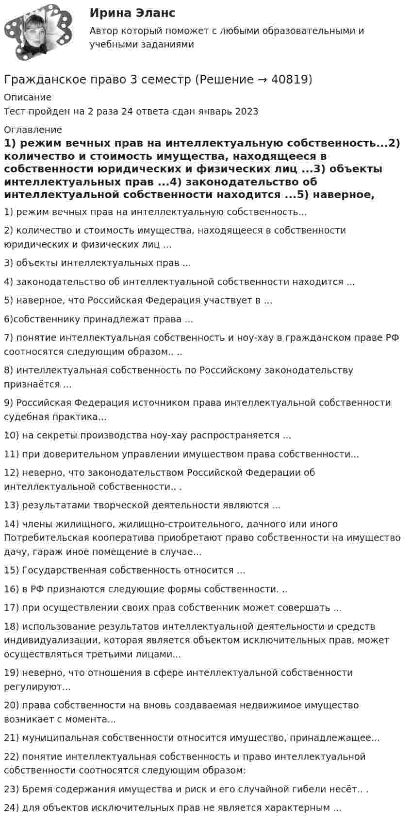     
          Описание
          Тест пройден на 2 раза 24 ответа сдан январь 2023 
          Оглавление
          1) режим вечных прав на интеллектуальную собственность...2) количество и стоимость имущества, находящееся в собственности юридических и физических лиц ...3) объекты интеллектуальных прав ...4) законодательство об интеллектуальной собственности находится ...5) наверное, что Российская Федерация участвует в ... 6)собственнику принадлежат права ...7) понятие интеллектуальная собственность и ноу-хау в гражданском праве РФ соотносятся следующим образом.. ..8) интеллектуальная собственность по Российскому законодательству признаётся ...9) Российская Федерация источником права интеллектуальной собственности судебная практика...10) на секреты производства ноу-хау распространяется ...11) при доверительном управлении имуществом права собственности...12) неверно, что законодательством Российской Федерации об интеллектуальной собственности.. .13) результатами творческой деятельности являются ...14) члены жилищного, жилищно-строительного, дачного или иного Потребительская кооператива приобретают право собственности на имущество дачу, гараж иное помещение в случае...15) Государственная собственность относится ...16) в РФ признаются следующие формы собственности. ..17) при осуществлении своих прав собственник может совершать ...18) использование результатов интеллектуальной деятельности и средств индивидуализации, которая является объектом исключительных прав, может осуществляться третьими лицами...19) неверно, что отношения в сфере интеллектуальной собственности регулируют...20) права собственности на вновь создаваемая недвижимое имущество возникает с момента...21) муниципальная собственности относится имущество, принадлежащее... 22) понятие интеллектуальная собственность и право интеллектуальной собственности соотносятся следующим образом:23) Бремя содержания имущества и риск и его случайной гибели несёт.. .24) для объектов исключительных прав не является характерным ... 
            
            
            Гражданское право 3 (Росдистант)Гражданское право 3 семестрГражданское право 3 семестр синергияГражданское право 3 семестр Синергия 100 баллов сдача 20 декабря 2023 года Гражданское право. 3 семестр.  Синергия. Ответы на тест. 2022Гражданское право 3 семестр (тест с ответами Синергия/МОИ/ МТИ /МОСАП)Гражданское право 3 сем. Синергия. Тест.💯 Гражданское право (3) (все ответы на тест Синергия / МТИ / МосАП, август 2022)⭐ Гражданское право (3) (все ответы на тест Синергия / МТИ / МосАП, июнь 2022)💯 Гражданское право (3) (все ответы на тест Синергия / МТИ / МосАП, ноябрь 2022)💯 Гражданское право (3) (все ответы на тест Синергия / МТИ / МосАП, октябрь 2022)Гражданское право 3 Задание 1Гражданское право 3 Задание 3Гражданское право 3й семестр синергия