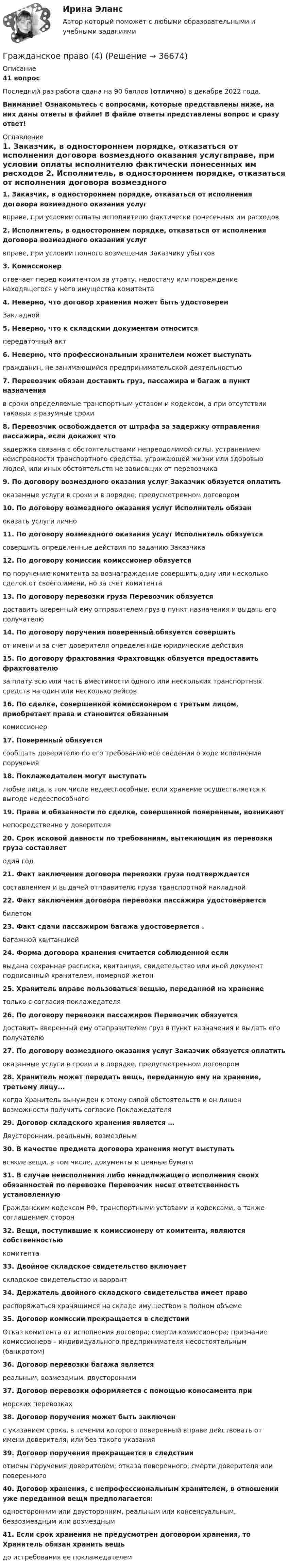     
          Описание
          41 вопросПоследний раз работа сдана на 90 баллов (отлично) в декабре 2022 года.Внимание! Ознакомьтесь с вопросами, которые представлены ниже, на них даны ответы в файле! В файле ответы представлены вопрос и сразу ответ! 
          Оглавление
          1.                Заказчик, в одностороннем порядке, отказаться от исполнения договора возмездного оказания услугвправе, при условии оплаты исполнителю фактически понесенных им расходов 2.                Исполнитель, в одностороннем порядке, отказаться от исполнения договора возмездного оказания услуг вправе, при условии полного возмещения Заказчику убытков 3.                Комиссионер отвечает перед комитентом за утрату, недостачу или повреждение находящегося у него имущества комитента 4.                Неверно, что договор хранения может быть удостоверенЗакладной 5.                Неверно, что к складским документам относится передаточный акт 6.                Неверно, что профессиональным хранителем может выступатьгражданин, не занимающийся предпринимательской деятельностью 7.                Перевозчик обязан доставить груз, пассажира и багаж в пункт назначения в сроки определяемые транспортным уставом и кодексом, а при отсутствии таковых в разумные сроки 8.                Перевозчик освобождается от штрафа за задержку отправления пассажира, если докажет что задержка связана с обстоятельствами непреодолимой силы, устранением неисправности транспортного средства. угрожающей жизни или здоровью людей, или иных обстоятельств не зависящих от перевозчика 9.                По договору возмездного оказания услуг Заказчик обязуется оплатить оказанные услуги в сроки и в порядке, предусмотренном договором 10.           По договору возмездного оказания услуг Исполнитель обязан оказать услуги лично 11.           По договору возмездного оказания услуг Исполнитель обязуется совершить определенные действия по заданию Заказчика 12.           По договору комиссии комиссионер обязуетсяпо поручению комитента за вознаграждение совершить одну или несколько сделок от своего имени, но за счет комитента 13.           По договору перевозки груза Перевозчик обязуетсядоставить вверенный ему отправителем груз в пункт назначения и выдать его получателю 14.           По договору поручения поверенный обязуется совершить от имени и за счет доверителя определенные юридические действия 15.           По договору фрахтования Фрахтовщик обязуется предоставить фрахтователю за плату всю или часть вместимости одного или нескольких транспортных средств на один или несколько рейсов 16.           По сделке, совершенной комиссионером с третьим лицом, приобретает права и становится обязанным комиссионер 17.           Поверенный обязуетсясообщать доверителю по его требованию все сведения о ходе исполнения поручения 18.           Поклажедателем могут выступать любые лица, в том числе недееспособные, если хранение осуществляется к выгоде недееспособного 19.           Права и обязанности по сделке, совершенной поверенным, возникаютнепосредственно у доверителя 20.           Срок исковой давности по требованиям, вытекающим из перевозки груза составляетодин год 21.           Факт заключения договора перевозки груза подтверждается составлением и выдачей отправителю груза транспортной накладной 22.           Факт заключения договора перевозки пассажира удостоверяетсябилетом23.           Факт сдачи пассажиром багажа удостоверяется .багажной квитанцией24.           Форма договора хранения считается соблюденной если выдана сохранная расписка, квитанция, свидетельство или иной документ подписанный хранителем, номерной жетон 25.            Хранитель вправе пользоваться вещью, переданной на хранение только с согласия поклажедателя 26.            По договору перевозки пассажиров Перевозчик обязуется доставить вверенный ему отаправителем груз в пункт назначения и выдать его получателю 27.            По договору возмездного оказания услуг Заказчик обязуется оплатитьоказанные услуги в сроки и в порядке, предусмотренном договором 28.           Хранитель может передать вещь, переданную ему на хранение, третьему лицу...когда Хранитель вынужден к этому силой обстоятельств и он лишен возможности получить согласие Поклажедателя 29.            Договор складского хранения является …Двусторонним, реальным, возмездным 30.           В качестве предмета договора хранения могут выступать всякие вещи, в том числе, документы и ценные бумаги 31.           В случае неисполнения либо ненадлежащего исполнения своих обязанностей по перевозке Перевозчик несет ответственность установленную Гражданским кодексом РФ, транспортными уставами и кодексами, а также соглашением сторон 32.           Вещи, поступившие к комиссионеру от комитента, являются собственностью комитента 33.           Двойное складское свидетельство включает складское свидетельство и варрант 34.           Держатель двойного складского свидетельства имеет правораспоряжаться хранящимся на складе имуществом в полном объеме 35.           Договор комиссии прекращается в следствииОтказ комитента от исполнения договора; смерти комиссионера; признание комиссионера – индивидуального предпринимателя несостоятельным (банкротом) 36.           Договор перевозки багажа является реальным, возмездным, двусторонним 37.           Договор перевозки оформляется с помощью коносамента при морских перевозках 38.           Договор поручения может быть заключен с указанием срока, в течении которого поверенный вправе действовать от имени доверителя, или без такого указания 39.           Договор поручения прекращается в следствии отмены поручения доверителем; отказа поверенного; смерти доверителя или поверенного 40.           Договор хранения, с непрофессиональным хранителем, в отношении уже переданной вещи предполагается:односторонним или двусторонним, реальным или консенсуальным, безвозмездным или возмездным 41.           Если срок хранения не предусмотрен договором хранения, то Хранитель обязан хранить вещь до истребования ее поклажедателем        
            
            
            Гражданское право  4Гражданское право (4)Гражданское право 4Гражданское право 4Гражданское право 4Гражданское право 4Гражданское право 4Гражданское право 3 (Росдистант)Гражданское право 3 семестрГражданское право 3 семестр синергияГражданское право 3 семестр Синергия 100 баллов сдача 20 декабря 2023 года Гражданское право. 3 семестр.  Синергия. Ответы на тест. 2022Гражданское право 3 семестр (тест с ответами Синергия/МОИ/ МТИ /МОСАП)Гражданское право 3 сем. Синергия. Тест.