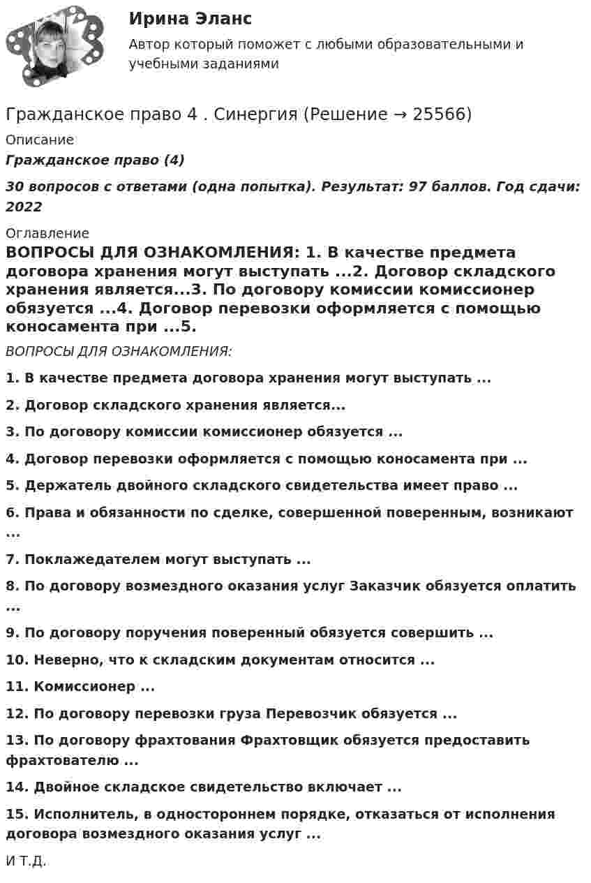     
          Описание
          Гражданское право (4)30 вопросов с ответами (одна попытка). Результат: 97 баллов. Год сдачи: 2022  
          Оглавление
          ВОПРОСЫ ДЛЯ ОЗНАКОМЛЕНИЯ: 1. В качестве предмета договора хранения могут выступать ...2. Договор складского хранения является...3. По договору комиссии комиссионер обязуется ...4. Договор перевозки оформляется с помощью коносамента при ...5. Держатель двойного складского свидетельства имеет право ...6. Права и обязанности по сделке, совершенной поверенным, возникают ...7. Поклажедателем могут выступать ...8. По договору возмездного оказания услуг Заказчик обязуется оплатить ...9. По договору поручения поверенный обязуется совершить ...10. Неверно, что к складским документам относится ...11. Комиссионер ...12. По договору перевозки груза Перевозчик обязуется ...13. По договору фрахтования Фрахтовщик обязуется предоставить фрахтователю ...14. Двойное складское свидетельство включает ...15. Исполнитель, в одностороннем порядке, отказаться от исполнения договора возмездного оказания услуг ...И Т.Д. 
            
            
            Гражданское право 4 сем. Синергия. Тест.Гражданское право 4 . Синергия Гражданское право 5 семестрГражданское право 5 семестрГражданское право 5 семестр синергияГражданское право 5 семестр Синергия 2023🔥Гражданское право 5 семестр🔥Синергия 2023🔥Лучшая цена!!🔥Гражданское право 4 семестрГражданское право 4 семестр 93б. Синергия, МосАП, МОИ, МТИ.Гражданское право  4 семестр и 5 семестр Синергия/МОИ/ МТИГражданское право 4 семестр  (правильные ответы на тест Синергия / МОИ / МТИ / МосАП) 3 теста по 40 вопросовГражданское право 4 семестр СинергияГражданское право 4 семестр Синергия 2022Гражданское право 4 семестр синергия 2023