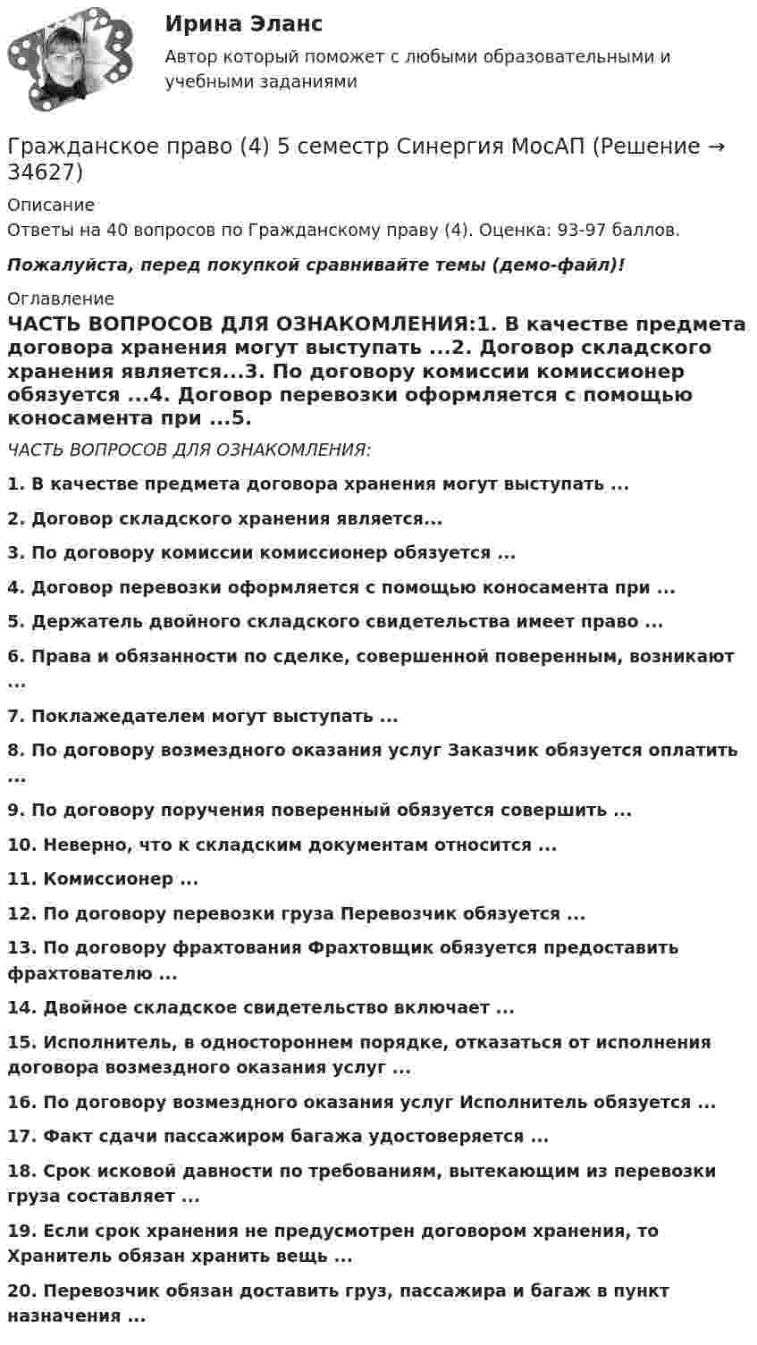     
          Описание
          Ответы на 40 вопросов по Гражданскому праву (4). Оценка: 93-97 баллов. Пожалуйста, перед покупкой сравнивайте темы (демо-файл)! 
          Оглавление
          ЧАСТЬ ВОПРОСОВ ДЛЯ ОЗНАКОМЛЕНИЯ:1. В качестве предмета договора хранения могут выступать ...2. Договор складского хранения является...3. По договору комиссии комиссионер обязуется ...4. Договор перевозки оформляется с помощью коносамента при ...5. Держатель двойного складского свидетельства имеет право ...6. Права и обязанности по сделке, совершенной поверенным, возникают ...7. Поклажедателем могут выступать ...8. По договору возмездного оказания услуг Заказчик обязуется оплатить ...9. По договору поручения поверенный обязуется совершить ...10. Неверно, что к складским документам относится ...11. Комиссионер ...12. По договору перевозки груза Перевозчик обязуется ...13. По договору фрахтования Фрахтовщик обязуется предоставить фрахтователю ...14. Двойное складское свидетельство включает ...15. Исполнитель, в одностороннем порядке, отказаться от исполнения договора возмездного оказания услуг ...16. По договору возмездного оказания услуг Исполнитель обязуется ...17. Факт сдачи пассажиром багажа удостоверяется ...18. Срок исковой давности по требованиям, вытекающим из перевозки груза составляет ...19. Если срок хранения не предусмотрен договором хранения, то Хранитель обязан хранить вещь ...20. Перевозчик обязан доставить груз, пассажира и багаж в пункт назначения ... 
            
            
            Гражданское право (4) 5 семестр Синергия/МОИ/ МТИГражданское право (4) 5 семестр Синергия МосАП💯 Гражданское право (4) (все ответы на тест Синергия / МТИ / МосАП, апрель 2023)💯 Гражданское право (4) (все ответы на тест Синергия / МТИ / МосАП, февраль 2023)Гражданское право 4, ККР, РОСДИСТАНТ, Практические занятия 1, 2, 3Гражданское право 4 ПЗ №3 ТГУ РОСДИСТАНТГражданское право 4 ПЗ №4 ТГУ РОСДИСТАНТГражданское право (4)Гражданское право 4Гражданское право 4Гражданское право 4Гражданское право 4Гражданское право 4✅ Гражданское право 45 вопросов СИНЕРГИЯ МТИ 2022