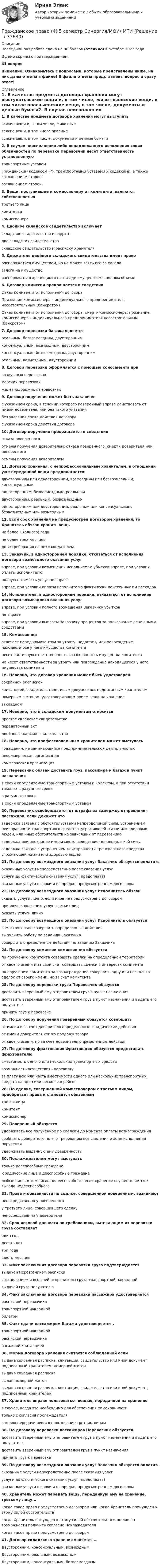     
          Описание
          Последний раз работа сдана на 90 баллов (отлично) в октябре 2022 года.В демо скрины с подтверждением.41 вопросВнимание! Ознакомьтесь с вопросами, которые представлены ниже, на них даны ответы в файле! В файле ответы представлены вопрос и сразу ответ! 
          Оглавление
          1. В качестве предмета договора хранения могут выступатьвсякие вещи и, в том числе, животныевсякие вещи, в том числе опасныевсякие вещи, в том числе, документы и ценные бумаги2. В случае неисполнения либо ненадлежащего исполнения своих обязанностей по перевозке Перевозчик несет ответственность установленнуютранспортным уставомГражданским кодексом РФ, транспортными уставами и кодексами, а также соглашением сторонсоглашением сторон3. Вещи, поступившие к комиссионеру от комитента, являются собственностьютретьего лицакомитентакомиссионера4. Двойное складское свидетельство включаетскладское свидетельство и варрантдва складских свидетельстваскладское свидетельство и расписку Хранителя5. Держатель двойного складского свидетельства имеет правораспоряжаться имуществом, но не может взять его со складазалога на имуществораспоряжаться хранящимся на складе имуществом в полном объеме6. Договор комиссии прекращается в следствииОтказ комитента от исполнения договораПризнание комиссионера – индивидуального предпринимателя несостоятельным (банкротом)Отказ комитента от исполнения договора; смерти комиссионера; признание комиссионера – индивидуального предпринимателя несостоятельным (банкротом)7. Договор перевозки багажа являетсяреальным, безвозмездным, двустороннимконсенсуальным, возмездным, двустороннимконсенсуальным, безвозмездным, двустороннимреальным, возмездным, двусторонним8. Договор перевозки оформляется с помощью коносамента привоздушных перевозкахморских перевозкахжелезнодорожных перевозках9. Договор поручения может быть заключенс указанием срока, в течении которого поверенный вправе действовать от имени доверителя, или без такого указаниябез указания срока действия договорас указанием срока действия договора10. Договор поручения прекращается в следствииотказа поверенногоотмены поручения доверителем; отказа поверенного; смерти доверителя или поверенногоотмены поручения доверителем11. Договор хранения, с непрофессиональным хранителем, в отношении уже переданной вещи предполагается:двусторонним или односторонним, возмездным или безвозмездным, консенсуальнымодносторонним, безвозмездным, реальнымдвусторонним, реальным, безвозмезднымодносторонним или двусторонним, реальным или консенсуальным, безвозмездным или возмездным12. Если срок хранения не предусмотрен договором хранения, то Хранитель обязан хранить вещьне более 1 (одного) годане более трех месяцевдо истребования ее поклажедателем13. Заказчик, в одностороннем порядке, отказаться от исполнения договора возмездного оказания услугвправе, при условии возмещения исполнителю убытков вправе, при условии оплаты исполнителюполную стоимость услуг не вправевправе, при условии оплаты исполнителю фактически понесенных им расходов14. Исполнитель, в одностороннем порядке, отказаться от исполнения договора возмездного оказания услугвправе, при условии полного возмещения Заказчику убытковне вправевправе, при условии выплаты Заказчику процентов за пользование денежными средствами15. Комиссионеротвечает перед комитентом за утрату, недостачу или повреждение находящегося у него имущества комитентанесет частичную ответственность за сохранность имущества комитентане несет ответственности за утрату или повреждение находящегося у него имущества комитента16. Неверно, что договор хранения может быть удостоверенсохранной распискойквитанцией, свидетельством, иным документом, подписанным хранителемномерным жетоном, удостоверяющим прием вещи на хранениезакладной17. Неверно, что к складским документам относитсяпростое складское свидетельствопередаточный актдвойное складское свидетельство18. Неверно, что профессиональным хранителем может выступатьгражданин, не занимающийся предпринимательской деятельностьюнекоммерческая организациякоммерческая организация19. Перевозчик обязан доставить груз, пассажира и багаж в пункт назначенияв сроки определяемые транспортным уставом и кодексом, а при отсутствии таковых в разумные срокив разумные срокив сроки определяемые транспортным уставом20. Перевозчик освобождается от штрафа за задержку отправления пассажира, если докажет чтозадержка связана с обстоятельствами непреодолимой силы, устранением неисправности транспортного средства. угрожающей жизни или здоровью людей, или иных обстоятельств не зависящих от перевозчиказадержка или опоздание имели место вследствие непреодолимой силызадержка связана с устранением неисправности транспортного средства угрожающей жизни или здоровью людей21. По договору возмездного оказания услуг Заказчик обязуется оплатитьоказанные услуги непосредственно после сказания услугуслуги до фактического сказания услуг (предоплата)оказанные услуги в сроки и в порядке, предусмотренном договором22. По договору возмездного оказания услуг Исполнитель обязансказать услуги лично, если иное не предусмотрено договоромпривлечь к оказанию услуг третьих лицоказать услуги лично23. По договору возмездного оказания услуг Исполнитель обязуетсясамостоятельно совершить определенные действиявыполнить работу по заданию Заказчикасовершить определенные действия по заданию Заказчика24. По договору комиссии комиссионер обязуетсяпо поручению комитента совершать сделки на определенной территорииот своего имени и за свой счет совершать сделки в интересах комитентапо поручению комитента за вознаграждение совершить одну или несколько сделок от своего имени, но за счет комитента25. По договору перевозки груза Перевозчик обязуетсядоставить вверенный ему отправителем груз в пункт назначениядоставить вверенный ему отаправителем груз в пункт назначения и выдать его получателюпринять груз к перевозке26. По договору поручения поверенный обязуется совершитьот имени и за счет доверителя определенные юридические действияот имени доверителя куплю-продажу товараот своего имени, но за счет доверителя определенные действия27. По договору фрахтования Фрахтовщик обязуется предоставить фрахтователювместимость одного или нескольких транспортных средстввозможность осуществить перевозкуза плату всю или часть вместимости одного или нескольких транспортных средств на один или несколько рейсов28. По сделке, совершенной комиссионером с третьим лицом, приобретает права и становится обязаннымтретьи лицакомитенткомиссионер29. Поверенный обязуетсяудерживать все полученное по сделкам до момента оплаты вознаграждениясообщать доверителю по его требованию все сведения о ходе исполнения порученияудерживать выданную ему доверенность30. Поклажедателем могут выступатьтолько дееспособные гражданеюридические лица и дееспособные гражданелюбые лица, в том числе недееспособные, если хранение осуществляется к выгоде недееспособного31. Права и обязанности по сделке, совершенной поверенным, возникаютнепосредственно у поверенногоу третьего лица, совершившего сделкунепосредственно у доверителя32. Срок исковой давности по требованиям, вытекающим из перевозки груза составляетодин годдесять леттри годашесть месяцев33. Факт заключения договора перевозки груза подтверждаетсявыдачей Перевозчиком распискисоставлением и выдачей отправителю груза транспортной накладнойвыдачей груза получателю34. Факт заключения договора перевозки пассажира удостоверяетсяраспиской перевозчикатранспортной накладнойбилетом35. Факт сдачи пассажиром багажа удостоверяется .транспортной накладнойраспиской перевозчикабагажной квитанцией36. Форма договора хранения считается соблюденной есливыдана сохранная расписка, квитанция, свидетельство или иной документ подписанный хранителем, номерной жетонвыдана сохранная распискавыдан номерной жетонвыдана сохранная расписка, квитанция, свидетельство или иной документ, подписанный хранителем37. Хранитель вправе пользоваться вещью, переданной на хранениев случае, когда это необходимо для обеспечения ее сохранноститолько с согласия поклажедателяв целях передачи вещи в пользование третьим лицам38. По договору перевозки пассажиров Перевозчик обязуетсядоставить вверенный ему отаправителем груз в пункт назначения и выдать его получателюдоставить вверенный ему отправителем груз в пункт назначенияпринять груз к перевозке39. По договору возмездного оказания услуг Заказчик обязуется оплатитьсказанные услуги непосредственно после сказания услугуслуги до фактического сказания услуг (предоплата)оказанные услуги в сроки и в порядке, предусмотренном договором40. Хранитель может передать вещь, переданную ему на хранение, третьему лицу...когда такое право предусмотрено договором или когда Хранитель принужден к этому силой обстоятельствкогда Хранитель вынужден к этому силой обстоятельств и он лишен возможности получить согласие Поклажедателякогда такое право предусмотрено договором41. Договор складского хранения является …Двусторонним, консенсуальным, возмезднымДвусторонним, реальным, возмезднымДвусторонним, консенсуальным, безвозмездным 
            
            
            Гражданское право (4) 5 семестр Синергия/МОИ/ МТИГражданское право (4) 5 семестр Синергия/МОИ/ МТИГражданское право (4) 5 семестр Синергия МосАП💯 Гражданское право (4) (все ответы на тест Синергия / МТИ / МосАП, апрель 2023)💯 Гражданское право (4) (все ответы на тест Синергия / МТИ / МосАП, февраль 2023)Гражданское право 4, ККР, РОСДИСТАНТ, Практические занятия 1, 2, 3Гражданское право 4 ПЗ №3 ТГУ РОСДИСТАНТГражданское право  4Гражданское право (4)Гражданское право 4Гражданское право 4Гражданское право 4Гражданское право 4Гражданское право 4
