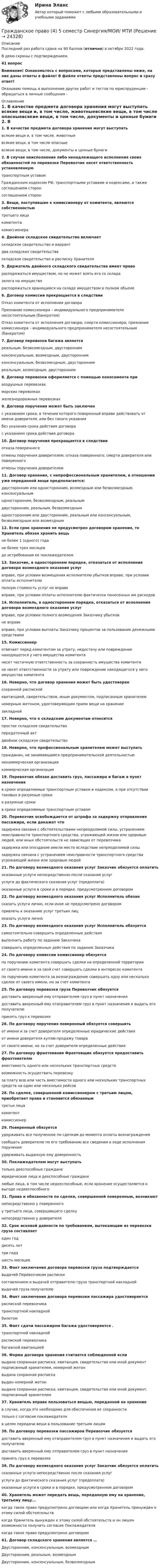     
          Описание
          Последний раз работа сдана на 90 баллов (отлично) в октябре 2022 года.В демо скрины с подтверждением.41 вопросВнимание! Ознакомьтесь с вопросами, которые представлены ниже, на них даны ответы в файле! В файле ответы представлены вопрос и сразу ответ!Оказываю помощь в выполнение других работ и тестов по юриспруденции - обращаться в личные сообщения -  
          Оглавление
          1.               В качестве предмета договора хранения могут выступать всякие вещи и, в том числе, животныевсякие вещи, в том числе опасныевсякие вещи, в том числе, документы и ценные бумаги 2.               В случае неисполнения либо ненадлежащего исполнения своих обязанностей по перевозке Перевозчик несет ответственность установленную транспортным уставомГражданским кодексом РФ, транспортными уставами и кодексами, а также соглашением сторонсоглашением сторон 3.               Вещи, поступившие к комиссионеру от комитента, являются собственностью третьего лицакомитентакомиссионера 4.               Двойное складское свидетельство включает складское свидетельство и варрантдва складских свидетельстваскладское свидетельство и расписку Хранителя 5.               Держатель двойного складского свидетельства имеет правораспоряжаться имуществом, но не может взять его со складазалога на имуществораспоряжаться хранящимся на складе имуществом в полном объеме 6.               Договор комиссии прекращается в следствииОтказ комитента от исполнения договораПризнание комиссионера – индивидуального предпринимателя несостоятельным (банкротом)Отказ комитента от исполнения договора; смерти комиссионера; признание комиссионера – индивидуального предпринимателя несостоятельным (банкротом) 7.               Договор перевозки багажа является реальным, безвозмездным, двустороннимконсенсуальным, возмездным, двустороннимконсенсуальным, безвозмездным, двустороннимреальным, возмездным, двусторонним 8.               Договор перевозки оформляется с помощью коносамента при воздушных перевозкахморских перевозкахжелезнодорожных перевозках 9.               Договор поручения может быть заключен с указанием срока, в течении которого поверенный вправе действовать от имени доверителя, или без такого указаниябез указания срока действия договорас указанием срока действия договора 10.          Договор поручения прекращается в следствии отказа поверенногоотмены поручения доверителем; отказа поверенного; смерти доверителя или поверенногоотмены поручения доверителем 11.          Договор хранения, с непрофессиональным хранителем, в отношении уже переданной вещи предполагается:двусторонним или односторонним, возмездным или безвозмездным, консенсуальнымодносторонним, безвозмездным, реальнымдвусторонним, реальным, безвозмезднымодносторонним или двусторонним, реальным или консенсуальным, безвозмездным или возмездным 12.          Если срок хранения не предусмотрен договором хранения, то Хранитель обязан хранить вещь не более 1 (одного) годане более трех месяцевдо истребования ее поклажедателем 13.          Заказчик, в одностороннем порядке, отказаться от исполнения договора возмездного оказания услугвправе, при условии возмещения исполнителю убытков вправе, при условии оплаты исполнителюполную стоимость услуг не вправевправе, при условии оплаты исполнителю фактически понесенных им расходов 14.          Исполнитель, в одностороннем порядке, отказаться от исполнения договора возмездного оказания услуг вправе, при условии полного возмещения Заказчику убытковне вправевправе, при условии выплаты Заказчику процентов за пользование денежными средствами 15.          Комиссионер отвечает перед комитентом за утрату, недостачу или повреждение находящегося у него имущества комитентанесет частичную ответственность за сохранность имущества комитентане несет ответственности за утрату или повреждение находящегося у него имущества комитента 16.          Неверно, что договор хранения может быть удостоверенсохранной распискойквитанцией, свидетельством, иным документом, подписанным хранителемномерным жетоном, удостоверяющим прием вещи на хранениезакладной 17.          Неверно, что к складским документам относится простое складское свидетельствопередаточный актдвойное складское свидетельство 18.          Неверно, что профессиональным хранителем может выступатьгражданин, не занимающийся предпринимательской деятельностьюнекоммерческая организация коммерческая организация 19.          Перевозчик обязан доставить груз, пассажира и багаж в пункт назначения в сроки определяемые транспортным уставом и кодексом, а при отсутствии таковых в разумные срокив разумные срокив сроки определяемые транспортным уставом 20.          Перевозчик освобождается от штрафа за задержку отправления пассажира, если докажет что задержка связана с обстоятельствами непреодолимой силы, устранением неисправности транспортного средства. угрожающей жизни или здоровью людей, или иных обстоятельств не зависящих от перевозчиказадержка или опоздание имели место вследствие непреодолимой силызадержка связана с устранением неисправности транспортного средства угрожающей жизни или здоровью людей 21.          По договору возмездного оказания услуг Заказчик обязуется оплатить оказанные услуги непосредственно после сказания услугуслуги до фактического сказания услуг (предоплата)оказанные услуги в сроки и в порядке, предусмотренном договором 22.          По договору возмездного оказания услуг Исполнитель обязан сказать услуги лично, если иное не предусмотрено договоромпривлечь к оказанию услуг третьих лицоказать услуги лично 23.          По договору возмездного оказания услуг Исполнитель обязуется самостоятельно совершить определенные действиявыполнить работу по заданию Заказчикасовершить определенные действия по заданию Заказчика 24.          По договору комиссии комиссионер обязуетсяпо поручению комитента совершать сделки на определенной территорииот своего имени и за свой счет совершать сделки в интересах комитентапо поручению комитента за вознаграждение совершить одну или несколько сделок от своего имени, но за счет комитента 25.          По договору перевозки груза Перевозчик обязуетсядоставить вверенный ему отправителем груз в пункт назначениядоставить вверенный ему отаправителем груз в пункт назначения и выдать его получателюпринять груз к перевозке 26.          По договору поручения поверенный обязуется совершить от имени и за счет доверителя определенные юридические действияот имени доверителя куплю-продажу товараот своего имени, но за счет доверителя определенные действия 27.          По договору фрахтования Фрахтовщик обязуется предоставить фрахтователю вместимость одного или нескольких транспортных средстввозможность осуществить перевозкуза плату всю или часть вместимости одного или нескольких транспортных средств на один или несколько рейсов 28.          По сделке, совершенной комиссионером с третьим лицом, приобретает права и становится обязанным третьи лицакомитенткомиссионер 29.          Поверенный обязуетсяудерживать все полученное по сделкам до момента оплаты вознаграждениясообщать доверителю по его требованию все сведения о ходе исполнения порученияудерживать выданную ему доверенность 30.          Поклажедателем могут выступать только дееспособные гражданеюридические лица и дееспособные гражданелюбые лица, в том числе недееспособные, если хранение осуществляется к выгоде недееспособного 31.          Права и обязанности по сделке, совершенной поверенным, возникаютнепосредственно у поверенногоу третьего лица, совершившего сделкунепосредственно у доверителя 32.          Срок исковой давности по требованиям, вытекающим из перевозки груза составляетодин годдесять леттри годашесть месяцев 33.          Факт заключения договора перевозки груза подтверждается выдачей Перевозчиком распискисоставлением и выдачей отправителю груза транспортной накладнойвыдачей груза получателю 34.          Факт заключения договора перевозки пассажира удостоверяетсяраспиской перевозчика транспортной накладнойбилетом 35.          Факт сдачи пассажиром багажа удостоверяется .транспортной накладнойраспиской перевозчикабагажной квитанцией 36.          Форма договора хранения считается соблюденной если выдана сохранная расписка, квитанция, свидетельство или иной документ подписанный хранителем, номерной жетонвыдана сохранная распискавыдан номерной жетонвыдана сохранная расписка, квитанция, свидетельство или иной документ, подписанный хранителем 37.           Хранитель вправе пользоваться вещью, переданной на хранение в случае, когда это необходимо для обеспечения ее сохранноститолько с согласия поклажедателяв целях передачи вещи в пользование третьим лицам 38.           По договору перевозки пассажиров Перевозчик обязуется доставить вверенный ему отаправителем груз в пункт назначения и выдать его получателюдоставить вверенный ему отправителем груз в пункт назначенияпринять груз к перевозке 39.           По договору возмездного оказания услуг Заказчик обязуется оплатить сказанные услуги непосредственно после сказания услугуслуги до фактического сказания услуг (предоплата)оказанные услуги в сроки и в порядке, предусмотренном договором 40.           Хранитель может передать вещь, переданную ему на хранение, третьему лицу... когда такое право предусмотрено договором или когда Хранитель принужден к этому силой обстоятельств когда Хранитель вынужден к этому силой обстоятельств и он лишен возможности получить согласие Поклажедателя когда такое право предусмотрено договором  41.           Договор складского хранения является …Двусторонним, консенсуальным, возмезднымДвусторонним, реальным, возмезднымДвусторонним, консенсуальным, безвозмездным 
            
            
            ✅ Гражданское право 45 вопросов СИНЕРГИЯ МТИ 2022Гражданское право (4) 5 семестр Синергия/МОИ/ МТИГражданское право (4) 5 семестр Синергия/МОИ/ МТИГражданское право (4) 5 семестр Синергия МосАП💯 Гражданское право (4) (все ответы на тест Синергия / МТИ / МосАП, апрель 2023)💯 Гражданское право (4) (все ответы на тест Синергия / МТИ / МосАП, февраль 2023)Гражданское право 4, ККР, РОСДИСТАНТ, Практические занятия 1, 2, 3Гражданское право (3) тест с ответами Синергия/МОИ/ МТИГражданское право  4Гражданское право (4)Гражданское право 4Гражданское право 4Гражданское право 4Гражданское право 4