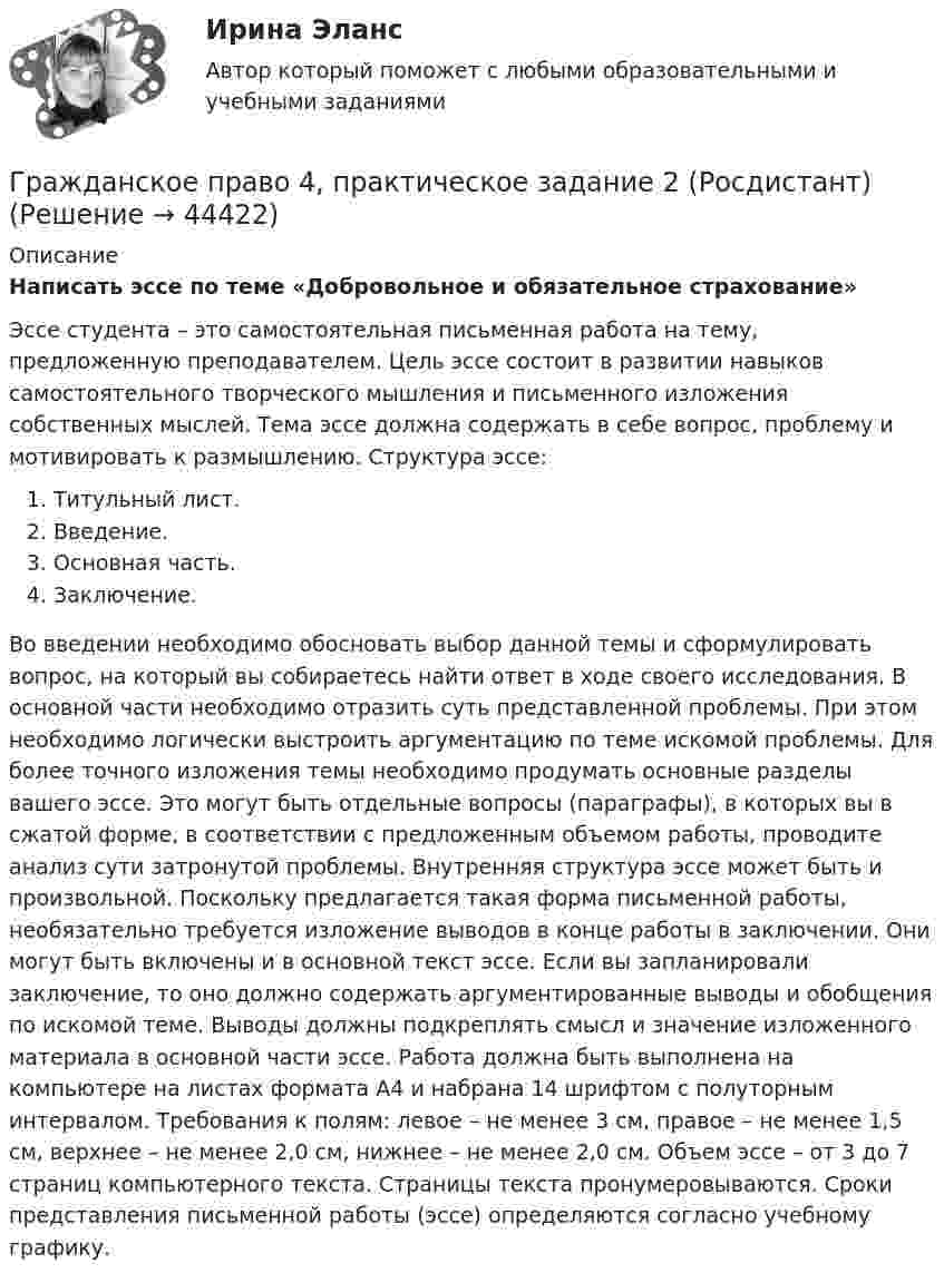      
            Описание
            Написать эссе по теме «Добровольное и обязательное страхование»Эссе студента – это самостоятельная письменная работа на тему, предложенную преподавателем. Цель эссе состоит в развитии навыков самостоятельного творческого мышления и письменного изложения собственных мыслей. Тема эссе должна содержать в себе вопрос, проблему и мотивировать к размышлению. Структура эссе: Титульный лист. Введение. Основная часть. Заключение. Во введении необходимо обосновать выбор данной темы и сформулировать вопрос, на который вы собираетесь найти ответ в ходе своего исследования. В основной части необходимо отразить суть представленной проблемы. При этом необходимо логически выстроить аргументацию по теме искомой проблемы. Для более точного изложения темы необходимо продумать основные разделы вашего эссе. Это могут быть отдельные вопросы (параграфы), в которых вы в сжатой форме, в соответствии с предложенным объемом работы, проводите анализ сути затронутой проблемы. Внутренняя структура эссе может быть и произвольной. Поскольку предлагается такая форма письменной работы, необязательно требуется изложение выводов в конце работы в заключении. Они могут быть включены и в основной текст эссе. Если вы запланировали заключение, то оно должно содержать аргументированные выводы и обобщения по искомой теме. Выводы должны подкреплять смысл и значение изложенного материала в основной части эссе. Работа должна быть выполнена на компьютере на листах формата А4 и набрана 14 шрифтом с полуторным интервалом. Требования к полям: левое – не менее 3 см, правое – не менее 1,5 см, верхнее – не менее 2,0 см, нижнее – не менее 2,0 см. Объем эссе – от 3 до 7 страниц компьютерного текста. Страницы текста пронумеровываются. Сроки представления письменной работы (эссе) определяются согласно учебному графику.  
            
            
            Гражданское право 4, практическое задание 1 (Росдистант) Гражданское право 4, практическое задание 2 (Росдистант) Гражданское право 4, практическое задание 3 (Росдистант) Гражданское право 4, практическое задание 4 (Росдистант) Гражданское право 4, практическое задание 5 (Росдистант) Гражданское право 4 промежуточный тест 2Гражданское право 4 семестрГражданское право (4) 5 семестр Синергия/МОИ/ МТИГражданское право (4) 5 семестр Синергия/МОИ/ МТИГражданское право (4) 5 семестр Синергия МосАП💯 Гражданское право (4) (все ответы на тест Синергия / МТИ / МосАП, апрель 2023)💯 Гражданское право (4) (все ответы на тест Синергия / МТИ / МосАП, февраль 2023)Гражданское право 4, ККР, РОСДИСТАНТ, Практические занятия 1, 2, 3Гражданское право 4 ПЗ №3 ТГУ РОСДИСТАНТ