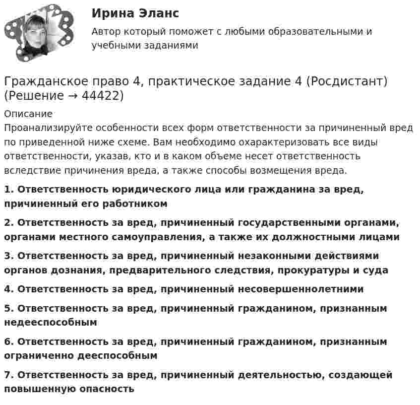      
            Описание
            Проанализируйте особенности всех форм ответственности за причиненный вред по приведенной ниже схеме. Вам необходимо охарактеризовать все виды ответственности, указав, кто и в каком объеме несет ответственность вследствие причинения вреда, а также способы возмещения вреда.1. Ответственность юридического лица или гражданина за вред, причиненный его работником 2. Ответственность за вред, причиненный государственными органами, органами местного самоуправления, а также их должностными лицами3. Ответственность за вред, причиненный незаконными действиями органов дознания, предварительного следствия, прокуратуры и суда4. Ответственность за вред, причиненный несовершеннолетними5. Ответственность за вред, причиненный гражданином, признанным недееспособным6. Ответственность за вред, причиненный гражданином, признанным ограниченно дееспособным7. Ответственность за вред, причиненный деятельностью, создающей повышенную опасность   
            
            
            Гражданское право 4, практическое задание 3 (Росдистант) Гражданское право 4, практическое задание 4 (Росдистант) Гражданское право 4, практическое задание 5 (Росдистант) Гражданское право 4 промежуточный тест 2Гражданское право 4 семестрГражданское право 4 семестрГражданское право 4 семестр 93б. Синергия, МосАП, МОИ, МТИ.Гражданское право (4) 5 семестр Синергия МосАП💯 Гражданское право (4) (все ответы на тест Синергия / МТИ / МосАП, апрель 2023)💯 Гражданское право (4) (все ответы на тест Синергия / МТИ / МосАП, февраль 2023)Гражданское право 4, ККР, РОСДИСТАНТ, Практические занятия 1, 2, 3Гражданское право 4 ПЗ №3 ТГУ РОСДИСТАНТГражданское право 4 ПЗ №4 ТГУ РОСДИСТАНТГражданское право 4, практическое задание 1 (Росдистант) 