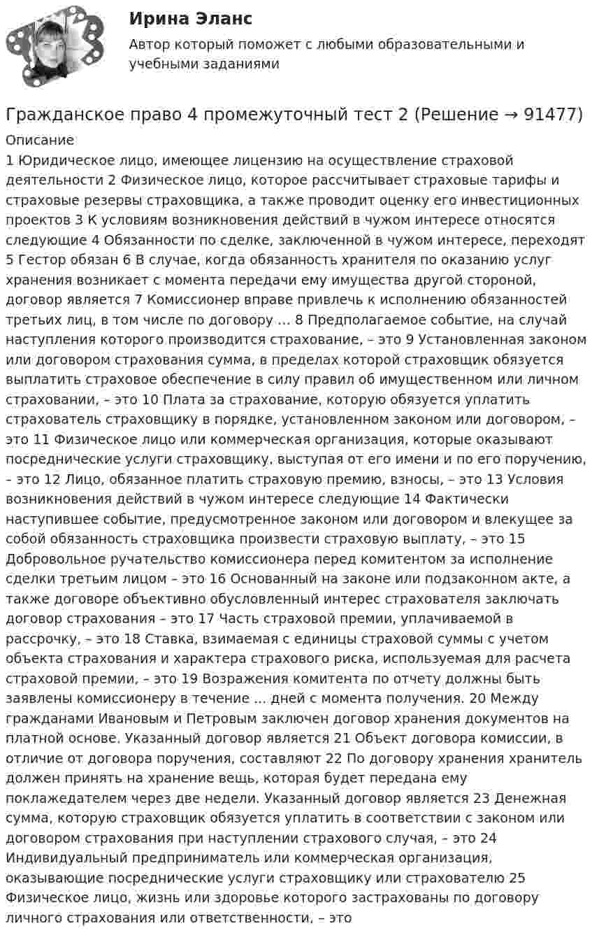     
            Описание
                 1 Юридическое лицо, имеющее лицензию на осуществление страховой деятельности   2 Физическое лицо, которое рассчитывает страховые тарифы и страховые резервы страховщика, а также проводит оценку его инвестиционных проектов   3 К условиям возникновения действий в чужом интересе относятся следующие   4 Обязанности по сделке, заключенной в чужом интересе, переходят   5 Гестор обязан   6 В случае, когда обязанность хранителя по оказанию услуг хранения возникает с момента передачи ему имущества другой стороной, договор является   7 Комиссионер вправе привлечь к исполнению обязанностей третьих лиц, в том числе по договору …   8 Предполагаемое событие, на случай наступления которого производится страхование, – это   9 Установленная законом или договором страхования сумма, в пределах которой страховщик обязуется выплатить страховое обеспечение в силу правил об имущественном или личном страховании, – это   10 Плата за страхование, которую обязуется уплатить страхователь страховщику в порядке, установленном законом или договором, – это   11 Физическое лицо или коммерческая организация, которые оказывают посреднические услуги страховщику, выступая от его имени и по его поручению, – это   12 Лицо, обязанное платить страховую премию, взносы, – это   13 Условия возникновения действий в чужом интересе следующие   14 Фактически наступившее событие, предусмотренное законом или договором и влекущее за собой обязанность страховщика произвести страховую выплату, – это   15 Добровольное ручательство комиссионера перед комитентом за исполнение сделки третьим лицом – это   16 Основанный на законе или подзаконном акте, а также договоре объективно обусловленный интерес страхователя заключать договор страхования – это   17 Часть страховой премии, уплачиваемой в рассрочку, – это   18 Ставка, взимаемая с единицы страховой суммы с учетом объекта страхования и характера страхового риска, используемая для расчета страховой премии, – это   19 Возражения комитента по отчету должны быть заявлены комиссионеру в течение ... дней с момента получения.   20 Между гражданами Ивановым и Петровым заключен договор хранения документов на платной основе. Указанный договор является   21 Объект договора комиссии, в отличие от договора поручения, составляют   22 По договору хранения хранитель должен принять на хранение вещь, которая будет передана ему поклажедателем через две недели. Указанный договор является   23 Денежная сумма, которую страховщик обязуется уплатить в соответствии с законом или договором страхования при наступлении страхового случая, – это   24 Индивидуальный предприниматель или коммерческая организация, оказывающие посреднические услуги страховщику или страхователю   25 Физическое лицо, жизнь или здоровье которого застрахованы по договору личного страхования или ответственности, – это    
            
            
            Гражданское право 4, практическое задание 5 (Росдистант) Гражданское право 4 промежуточный тест 2Гражданское право 4 семестрГражданское право 4 семестрГражданское право 4 семестр 93б. Синергия, МосАП, МОИ, МТИ.Гражданское право  4 семестр и 5 семестр Синергия/МОИ/ МТИГражданское право 4 семестр  (правильные ответы на тест Синергия / МОИ / МТИ / МосАП) 3 теста по 40 вопросов💯 Гражданское право (4) (все ответы на тест Синергия / МТИ / МосАП, февраль 2023)Гражданское право 4, ККР, РОСДИСТАНТ, Практические занятия 1, 2, 3Гражданское право 4 ПЗ №3 ТГУ РОСДИСТАНТГражданское право 4 ПЗ №4 ТГУ РОСДИСТАНТГражданское право 4, практическое задание 1 (Росдистант) Гражданское право 4, практическое задание 2 (Росдистант) Гражданское право 4, практическое задание 3 (Росдистант) 
