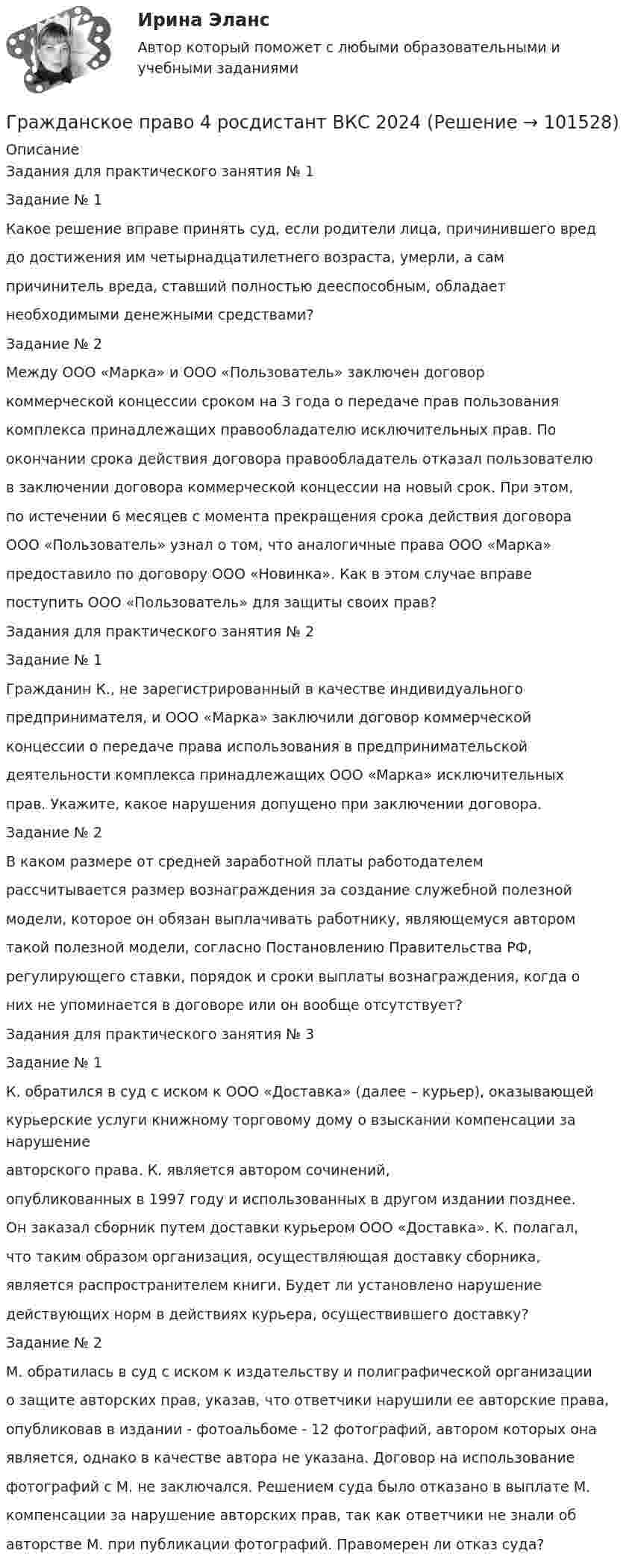       
            Описание
            Задания для практического занятия № 1Задание № 1Какое решение вправе принять суд, если родители лица, причинившего вреддо достижения им четырнадцатилетнего возраста, умерли, а сампричинитель вреда, ставший полностью дееспособным, обладаетнеобходимыми денежными средствами?Задание № 2Между ООО «Марка» и ООО «Пользователь» заключен договоркоммерческой концессии сроком на 3 года о передаче прав пользованиякомплекса принадлежащих правообладателю исключительных прав. Поокончании срока действия договора правообладатель отказал пользователюв заключении договора коммерческой концессии на новый срок. При этом,по истечении 6 месяцев с момента прекращения срока действия договораООО «Пользователь» узнал о том, что аналогичные права ООО «Марка»предоставило по договору ООО «Новинка». Как в этом случае вправепоступить ООО «Пользователь» для защиты своих прав?Задания для практического занятия № 2Задание № 1Гражданин К., не зарегистрированный в качестве индивидуальногопредпринимателя, и ООО «Марка» заключили договор коммерческойконцессии о передаче права использования в предпринимательскойдеятельности комплекса принадлежащих ООО «Марка» исключительныхправ. Укажите, какое нарушения допущено при заключении договора.Задание № 2В каком размере от средней заработной платы работодателемрассчитывается размер вознаграждения за создание служебной полезноймодели, которое он обязан выплачивать работнику, являющемуся авторомтакой полезной модели, согласно Постановлению Правительства РФ,регулирующего ставки, порядок и сроки выплаты вознаграждения, когда оних не упоминается в договоре или он вообще отсутствует?Задания для практического занятия № 3Задание № 1К. обратился в суд с иском к ООО «Доставка» (далее – курьер), оказывающейкурьерские услуги книжному торговому дому о взыскании компенсации за нарушениеавторского права. К. является автором сочинений,опубликованных в 1997 году и использованных в другом издании позднее.Он заказал сборник путем доставки курьером ООО «Доставка». К. полагал,что таким образом организация, осуществляющая доставку сборника,является распространителем книги. Будет ли установлено нарушениедействующих норм в действиях курьера, осуществившего доставку?Задание № 2М. обратилась в суд с иском к издательству и полиграфической организациио защите авторских прав, указав, что ответчики нарушили ее авторские права,опубликовав в издании - фотоальбоме - 12 фотографий, автором которых онаявляется, однако в качестве автора не указана. Договор на использованиефотографий с М. не заключался. Решением суда было отказано в выплате М.компенсации за нарушение авторских прав, так как ответчики не знали обавторстве М. при публикации фотографий. Правомерен ли отказ суда?   
