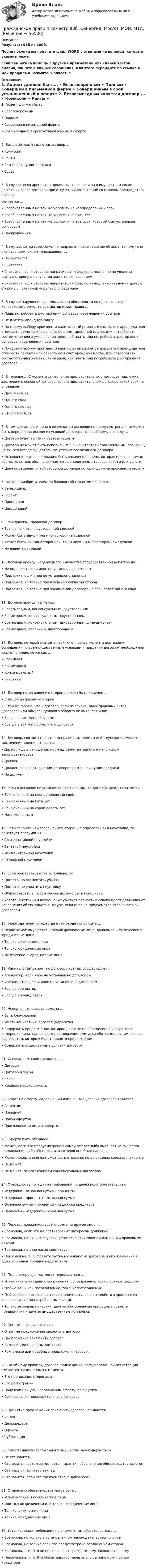     
            Описание
            Результат: 93б из 100б.После покупки вы получите файл WORD с ответами на вопросы, которые указаны ниже.Если вам нужна помощь с другими предметами или сдачей тестов онлайн, пишите в личные сообщения. Для этого перейдите по ссылке в мой профиль и нажмите написать:  
            Оглавление
            	1.	Акцепт должен быть...	•	Безоговорочным	•	Полным	•	Совершен в письменной ферме	•	Совершенным в срок установленный в оферте	2.	Безвозмездным является договор ...	•	Комиссии	•	Ренты	•	Розничной купли-продажи	•	Ссуды	3.	В случае, если арендатор продолжает пользоваться имуществом после истечения срока договора при отсутствии возражений со стороны арендодателя договорсчитается …	•	Возобновленным на тех же условиях на неопределенный срок	•	Возобновленным на тех же условиях на пять лет	•	Возобновленным на тех же условиях на тот срок, который был установлен договором	•	Прекращенным	4.	В случае, когда своевременно направленное извещение об акцепте получено с опозданием, акцепт опоздавшим …	•	Не считается	•	Считается	•	Считается, если сторона, направившая оферту, немедленно не уведомит другую сторону о получении акцепта с опозданием	•	Считается, если сторона, направившая оферту, немедленно уведомит другую сторону о получении акцепта с опозданием	5.	В случае нарушения арендодателем обязанности по производству капитального ремонта арендатор имеет право …	•	Лишь потребовать расторжения договора и возмещения убытков	•	Не платить арендную плату	•	По своему выбору произвести капитальный ремонт, и взыскать с арендодателя стоимость ремонта или зачесть ее в счет арендной платы; или потребовать соответственного уменьшения арендной платы или потребовать расторжения договора и возмещения убытков	•	По своему выбору произвести капитальный ремонт, и взыскать с арендодателя стоимость ремонта или зачесть ее в счет арендной платы; или потребовать соответственного уменьшения арендной платы или потребовать расторжения договора	6.	В течение ... С момента заключения предварительного договора подлежит заключению основной договор, если в предварительном договоре такой срок не определен	•	Двух месяцев	•	Одного года	•	Одного месяца	•	Шести месяцев	7.	В том случае, если цена в возмездном договоре не предусмотрена и не может быть определена исходя из условий договора, то по общему правилу ...	•	Договор будет признан безвозмездным	•	Договор не может быть исполнен, т.к. Он считается незаключенным, поскольку цена - это всегда существенное условие возмездного договора	•	Исполнение договора должно быть оплачено по цене, которая при сравнимых обстоятельствах обычно взимается за аналогичные товары, работы или услуги	•	Цена определяется той стороной договора которая должна произвести оплату	8.	Выгодоприобретателем по банковской гарантии является ...	•	Бенефициар	•	Гарант	•	Принципал	•	Цессионарий	9.	Гражданско – правовой договор…	•	Всегда является двусторонней сделкой	•	Может быть двух – или многосторонней сделкой	•	Может быть как односторонней, так и двух – и многосторонней сделкой	•	Не является сделкой	10.	Договор аренды недвижимого имущества государственной регистрации …	•	Не подлежит, если иное не установлено законом	•	Подлежит, если иное не установлено законом	•	Подлежит, но только при взаимном согласии сторон	•	Подлежит, но только при заключении договора на срок более одного года	11.	Договор аренды является…	•	Безозмездным, консенсуальным, двусторонним	•	Возмездным, консенсуальным, двусторонним	•	Возмездным, консенсуальным, двусторонним, фидуциарным	•	Возмездным, реальным, двусторонним	12.	Договор, который считается заключенными с момента достижения соглашения по всем существенным условиям и придания договору необходимой формы, определяется как ...	•	Взаимный	•	Возмездный	•	Консенсуальный	•	Реальный	13.	Договор по соглашению сторон должен быть изменен ...	•	В любой по желанию сторон	•	В той же форме, что и договор, если из закона, иных правовых актов, договоров или обычаев делового оборота не вытекает иное	•	Всегда в письменной форме	•	Всегда в той же форме, что и договора	14.	Договор, соответствовать императивным нормам действующего в момент заключения законодательства ...	•	Да, но лишь в отношении норм административного и налогового законодательства	•	Должен	•	Должен лишь в отношении договоров розничной купли-продажи	•	Не должен	15.	Если в договоре не установлен срок аренды, то договор аренды считается ...	•	Заключенным на неопределенный срок	•	Заключенным на пять лет	•	Заключенным на сорок девять лет	•	Незаключенным	16.	Если законом или соглашением сторон не определен вид неустойке, то действует презумпция …	•	Альтернативной неустойки	•	Зачетной неустойки	•	Исключительной неустойки	•	Штрафной неустойки	17.	Если обязательство не исполнено, то …	•	Достаточно возместить убытки	•	Достаточно уплатить неустойку	•	Обязательство в любом случае должно быть исполнено	•	Уплата неустойки и возмещение убытков полностью освобождает должника от исполнения обязательств в натуре, если иное не предусмотрено законом или договором	18.	Залогодателем имущества в ломбарде могут быть …	•	Недвижимое имущество – только физические лица, движимое – физические и юридические лица	•	Только физические лица	•	Только юридические лица	•	Физические и юридические лица	19.	Капитальный ремонт по договору аренды осуществляет ...	•	Арендатор, если иное не установлено договором	•	Арендодатель, если иное не установлено договором	•	Всегда арендатор	•	Всегда арендодатель	20.	Неверно, что оферта должна …	•	Быть безусловной	•	Иметь конкретный адресат (адресаты)	•	Содержать предложение, которое достаточно определенно и выражает намерение лица, сделавшего предложение, считать себя заключившим договор с адресатом, которым будет принято предложение	•	Содержать существенные условия договора	21.	Основанием залога является …	•	Договор	•	Договор и закон	•	Закон	•	Крайняя необходимость	22.	Ответ на оферту, содержащий измененные условия договора является ...	•	Акцептом	•	Новацией	•	Новой офертой	•	Приглашением делать оферты	23.	Оферта быть отзывной …	•	Может, если это предусмотрено в самой оферте либо вытекает из существа предложения либо обстановки, в которой оно было сделано	•	Может, оферта всегда может быть отозвано, но в пределах срока для акцепта	•	Не может	•	Не может, за исключением консенсуальных договоров	24.	Очередность погашения требований по денежному обязательству:	•	Издержки – основная сумма – проценты	•	Издержки – проценты – основная сумма	•	Основная сумма – проценты – издержки кредитора	•	Проценты – издержки – основная сумма	25.	Перевод должником своего долга на другое лицо …	•	Возможна, если это не противоречит интересам должника	•	Возможна, но лишь в случаях, установленных законом или иными правовыми актами	•	Возможна, но с согласия кредитора	•	Невозможна, т. К. Обязательства возникают из договора и его изменение в одностороннем порядке недопустимо	26.	По договору аренды могут передаваться …	•	Исключительно здания, сооружения, оборудование, транспортные средства	•	Любые вещи как потребляемые, так и непотребляемые	•	Любые вещи, которые не теряют своих натуральных свойств в процессе их использования (непотребляемые вещи),	•	Только земельные участки, другие обособленные природные объекты, предприятия и другие имущественные комплексы,	27.	Понятие оферта означает...	•	Ответ на предложение заключить договор	•	Предложение заключить договор	•	Разновидность формы договора	•	Рекламные или подобные предложения товаров	28.	По общему правилу, договор, подлежащий государственной регистрации считается заключенным с момента …	•	Его подписания сторонами	•	Его регистрации	•	Получения лицом, направившим оферту, ее акцепта	•	Согласования предварительного договора	29.	Принятие предложения заключить договор называется …	•	Акцепт	•	Делькредере	•	Оферта	•	Суброгация	30.	Собственником заложенного имущества залогодержатель ...	•	Не становится	•	Становится, в этом заключается гарантия обеспечения обязательства залогом	•	Становится, если это заклад	•	Становится, если это предусмотрено договором	31.	Сторонами обязательства могут быть …	•	И физические и юридические лица	•	Или только физически или только юридические лица	•	Только физические лица	•	Только юридические лица	32.	Уступка права требования по алиментным обязательствам ...	•	Возможна, но только в установленном законодательством случае	•	Возможна, но только если это предусмотрено соглашением сторон	•	Возможна, т. К. Это не противоречит гражданскому законодательству	•	Невозможна, т. К. Это обязательство неразрывно связано с личностью кредитора  
            
            
            Гражданское право 4 семестрГражданское право 4 семестр 93б. Синергия, МосАП, МОИ, МТИ.Гражданское право  4 семестр и 5 семестр Синергия/МОИ/ МТИГражданское право 4 семестр  (правильные ответы на тест Синергия / МОИ / МТИ / МосАП) 3 теста по 40 вопросовГражданское право 4 семестр СинергияГражданское право 4 семестр Синергия 2022Гражданское право 4 семестр синергия 2023Гражданское право 4 ПЗ №4 ТГУ РОСДИСТАНТГражданское право 4, практическое задание 1 (Росдистант) Гражданское право 4, практическое задание 2 (Росдистант) Гражданское право 4, практическое задание 3 (Росдистант) Гражданское право 4, практическое задание 4 (Росдистант) Гражданское право 4, практическое задание 5 (Росдистант) Гражданское право 4 промежуточный тест 2
