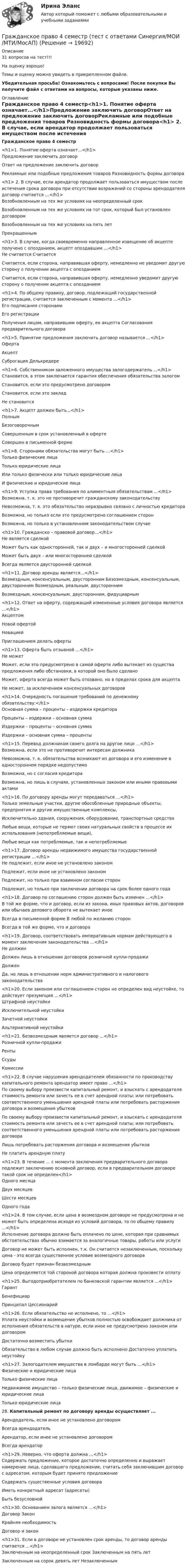     
          Описание
          31 вопросов на тест!!!На оценку хорошо!Темы и оценку можно увидеть в прикрепленном файле.Убедительная просьба! Ознакомьтесь с вопросами! После покупки Вы получите файл с ответами на вопросы, которые указаны ниже. 
          Оглавление
          Гражданское право 4 семестр<h1>1.     Понятие оферта означает...</h1>Предложение заключить договорОтвет на предложение заключить договорРекламные или подобные предложения товаров Разновидность формы договора<h1> 2.     В случае, если арендатор продолжает пользоваться имуществом после истечения срока договора при отсутствии возражений со стороны арендодателя договор считается …</h1>Возобновленным на тех же условиях на неопределенный срокВозобновленным на тех же условиях на тот срок, который был установлен договором Возобновленным на тех же условиях на пять летПрекращенным <h1>3.     В случае, когда своевременно направленное извещение об акцепте получено с опозданием, акцепт опоздавшим …</h1>Не считается СчитаетсяСчитается, если сторона, направившая оферту, немедленно не уведомит другую сторону о получении акцепта с опозданиемСчитается, если сторона, направившая оферту, немедленно уведомит другую сторону о получении акцепта с опозданием <h1>4.     По общему правилу, договор, подлежащий государственной регистрации, считается заключенным с момента …</h1>Его подписания сторонами Его регистрацииПолучения лицом, направившим оферту, ее акцепта Согласования предварительного договора <h1>5.     Принятие предложения заключить договор называется …</h1>Оферта АкцептСуброгация Делькредере <h1>6.     Собственником заложенного имущества залогодержатель ...</h1>Становится, в этом заключается гарантия обеспечения обязательства залогом Становится, если это предусмотрено договоромСтановится, если это заклад Не становится <h1>7.     Акцепт должен быть...</h1>ПолнымБезоговорочнымСовершенным в срок установленный в оферте Совершен в письменной ферме <h1>8.     Сторонами обязательства могут быть …</h1>Только физические лица Только юридические лицаИли только физически или только юридические лица И физические и юридические лица <h1>9.     Уступка права требования по алиментным обязательствам ...</h1>Возможна, т. к. это не противоречит гражданскому законодательствуНевозможна, т. к. это обязательство неразрывно связано с личностью кредитора Возможна, но только если это предусмотрено соглашением сторонВозможна, но только в установленном законодательством случае <h1>10. Гражданско – правовой договор…</h1>Не является сделкойМожет быть как односторонней, так и двух – и многосторонней сделкой Может быть двух – или многосторонней сделкойВсегда является двусторонней сделкой <h1>11. Договор аренды является…</h1>Возмездным, консенсуальным, двусторонним Безозмездным, консенсуальным, двусторонним Возмездным, реальным, двустороннимВозмездным, консенсуальным, двусторонним, фидуциарным <h1>12. Ответ на оферту, содержащий измененные условия договора является ...</h1>Акцептом Новой офертой НовациейПриглашением делать оферты <h1>13. Оферта быть отзывной …</h1>Не можетМожет, если это предусмотрено в самой оферте либо вытекает из существа предложения либо обстановки, в которой оно было сделаноМожет, оферта всегда может быть отозвано, но в пределах срока для акцепта Не может, за исключением консенсуальных договоров <h1>14. Очередность погашения требований по денежному обязательству:</h1>Основная сумма – проценты – издержки кредитора Проценты – издержки – основная суммаИздержки – проценты – основная сумма Издержки – основная сумма – проценты <h1>15. Перевод должником своего долга на другое лицо …</h1>Возможна, если это не противоречит интересам должникаНевозможна, т. к. обязательства возникают из договора и его изменение в одностороннем порядке недопустимоВозможна, но с согласия кредитораВозможна, но лишь в случаях, установленных законом или иными правовыми актами <h1>16. По договору аренды могут передаваться …</h1>Только земельные участки, другие обособленные природные объекты, предприятия и другие имущественные комплексы,Исключительно здания, сооружения, оборудование, транспортные средстваЛюбые вещи, которые не теряют своих натуральных свойств в процессе их использования (непотребляемые вещи),Любые вещи как потребляемые, так и непотребляемые <h1>17. Договор аренды недвижимого имущества государственной регистрации …</h1>Не подлежит, если иное не установлено законом Подлежит, если иное не установлено закономПодлежит, но только при взаимном согласии сторонПодлежит, но только при заключении договора на срок более одного года <h1>18. Договор по соглашению сторон должен быть изменен ...</h1>В той же форме, что и договор, если из закона, иных правовых актов, договоров или обычаев делового оборота не вытекает иноеВсегда в письменной форме В любой по желанию сторонВсегда в той же форме, что и договора <h1>19. Договор, соответствовать императивным нормам действующего в момент заключения законодательства ...</h1>Не долженДолжен лишь в отношении договоров розничной купли-продажи ДолженДа, но лишь в отношении норм административного и налогового законодательства <h1>20. Если законом или соглашением сторон не определен вид неустойке, то действует презумпция …</h1>Штрафной неустойкиИсключительной неустойки Зачетной неустойкиАльтернативной неустойки <h1>21. Безвозмездным является договор ...</h1>Розничной купли-продажи РентыСсуды Комиссии <h1>22. В случае нарушения арендодателем обязанности по производству капитального ремонта арендатор имеет право …</h1>По своему выбору произвести капитальный ремонт, и взыскать с арендодателя стоимость ремонта или зачесть ее в счет арендной платы; или потребовать соответственного уменьшения арендной платы или потребовать расторжения договора и возмещения убытковПо своему выбору произвести капитальный ремонт, и взыскать с арендодателя стоимость ремонта или зачесть ее в счет арендной платы; или потребовать соответственного уменьшения арендной платы или потребовать расторжения договораЛишь потребовать расторжения договора и возмещения убытков Не платить арендную плату <h1>23. В течение ... с момента заключения предварительного договора подлежит заключению основной договор, если в предварительном договоре такой срок не определен</h1>Одного месяца Двух месяцев Шести месяцев Одного года <h1>24. В том случае, если цена в возмездном договоре не предусмотрена и не может быть определена исходя из условий договора, то по общему правилу ...</h1>Исполнение договора должно быть оплачено по цене, которая при сравнимых обстоятельствах обычно взимается за аналогичные товары, работы или услугиДоговор не может быть исполнен, т.к. Он считается незаключенным, поскольку цена - это всегда существенное условие возмездного договораДоговор будет признан безвозмезднымЦена определяется той стороной договора которая должна произвести оплату <h1>25. Выгодоприобретателем по банковской гарантии является ...</h1>ГарантБенефициар Принципал Цессионарий <h1>26. Если обязательство не исполнено, то …</h1>Уплата неустойки и возмещение убытков полностью освобождает должника от исполнения обязательств в натуре, если иное не предусмотрено законом или договоромДостаточно возместить убыткиОбязательство в любом случае должно быть исполнено Достаточно уплатить неустойку <h1>27. Залогодателем имущества в ломбарде могут быть …</h1>Физические и юридические лица Только физические лицаНедвижимое имущество – только физические лица, движимое – физические и юридические лица Только юридические лица 28. Капитальный ремонт по договору аренды осуществляет ... Арендодатель, если иное не установлено договором Всегда арендодательАрендатор, если инее не установлено договором Всегда арендатор <h1>29. Неверно, что оферта должна …</h1>Содержать предложение, которое достаточно определенно и выражает намерение лица, сделавшего предложение, считать себя заключившим договор с адресатом, которым будет принято предложение Содержать существенные условия договораИметь конкретный адресат (адресаты) Быть безусловной <h1>30. Основанием залога является …</h1>Договор ЗаконКрайняя необходимость Договор и закон <h1>31. Если в договоре не установлен срок аренды, то договор аренды считается ...</h1>Заключенным на неопределенный срок Заключенным на пять летЗаключенным на сорок девять лет Незаключенным 
            
            
            Гражданское право 4 семестр синергия 2023Гражданское право 4 семестр (тест с ответами Синергия/МОИ/МТИ/МосАП)Гражданское право 4 сем. Синергия. Тест.Гражданское право 4 . Синергия Гражданское право 5 семестрГражданское право 5 семестрГражданское право 5 семестр синергияГражданское право 4 промежуточный тест 2Гражданское право 4 семестрГражданское право 4 семестрГражданское право 4 семестр 93б. Синергия, МосАП, МОИ, МТИ.Гражданское право  4 семестр и 5 семестр Синергия/МОИ/ МТИГражданское право 4 семестр  (правильные ответы на тест Синергия / МОИ / МТИ / МосАП) 3 теста по 40 вопросовГражданское право 4 семестр Синергия