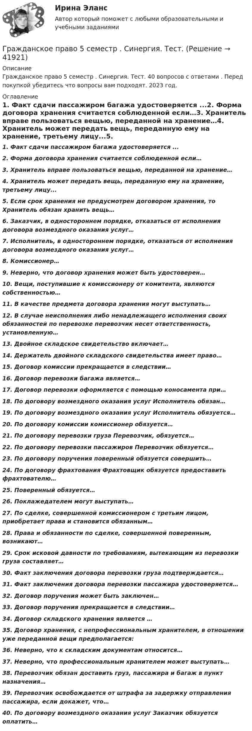      
          Описание
          Гражданское право 5 семестр . Синергия. Тест. 40 вопросов с ответами . Перед покупкой убедитесь что вопросы вам подходят. 2023 год. 
          Оглавление
          1.        Факт сдачи пассажиром багажа удостоверяется ...2.        Форма договора хранения считается соблюденной если…3.        Хранитель вправе пользоваться вещью, переданной на хранение…4.        Хранитель может передать вещь, переданную ему на хранение, третьему лицу...5.        Если срок хранения не предусмотрен договором хранения, то Хранитель обязан хранить вещь…6.        Заказчик, в одностороннем порядке, отказаться от исполнения договора возмездного оказания услуг…7.        Исполнитель, в одностороннем порядке, отказаться от исполнения договора возмездного оказания услуг…8.        Комиссионер…9.        Неверно, что договор хранения может быть удостоверен…10.     Вещи, поступившие к комиссионеру от комитента, являются собственностью…11.     В качестве предмета договора хранения могут выступать…12.     В случае неисполнения либо ненадлежащего исполнения своих обязанностей по перевозке перевозчик несет ответственность, установленную…13.     Двойное складское свидетельство включает…14.     Держатель двойного складского свидетельства имеет право…15.     Договор комиссии прекращается в следствии…16.     Договор перевозки багажа является…17.     Договор перевозки оформляется с помощью коносамента при…18.     По договору возмездного оказания услуг Исполнитель обязан…19.     По договору возмездного оказания услуг Исполнитель обязуется…20.     По договору комиссии комиссионер обязуется…21.     По договору перевозки груза Перевозчик, обязуется…22.     По договору перевозки пассажиров Перевозчик обязуется…23.     По договору поручения поверенный обязуется совершить…24.     По договору фрахтования Фрахтовщик обязуется предоставить фрахтователю…25.     Поверенный обязуется…26.     Поклажедателем могут выступать…27.     По сделке, совершенной комиссионером с третьим лицом, приобретает права и становится обязанным…28.     Права и обязанности по сделке, совершенной поверенным, возникают…29.     Срок исковой давности по требованиям, вытекающим из перевозки груза составляет…30.     Факт заключения договора перевозки груза подтверждается…31.     Факт заключения договора перевозки пассажира удостоверяется…32.     Договор поручения может быть заключен…33.     Договор поручения прекращается в следствии…34.     Договор складского хранения является …35.     Договор хранения, с непрофессиональным хранителем, в отношении уже переданной вещи предполагается:36.     Неверно, что к складским документам относится…37.     Неверно, что профессиональным хранителем может выступать…38.     Перевозчик обязан доставить груз, пассажира и багаж в пункт назначения…39.     Перевозчик освобождается от штрафа за задержку отправления пассажира, если докажет, что…40.     По договору возмездного оказания услуг Заказчик обязуется оплатить… 
            
            
            Гражданское право 5 семестр. Синергия. Ответы на тест. Гражданское право 5 семестр . Синергия. Тест.Гражданское право / 66 вопросовГражданское право (6 семестр, Итоговый экзамен) Синергия.Гражданское право 6 семестр/Тест итогового контроля с ответами 93%Гражданское право 6 семестр (тест с ответами Синергия/МОИ/ МТИ /МОСАП)Гражданское право 6 семестр (тесты с 18 по 24)Гражданское право 4 . Синергия Гражданское право 5 семестрГражданское право 5 семестрГражданское право 5 семестр синергияГражданское право 5 семестр Синергия 2023🔥Гражданское право 5 семестр🔥Синергия 2023🔥Лучшая цена!!🔥🔥Гражданское право 5 семестр🔥Синергия 2023🔥Лучшая цена!!🔥