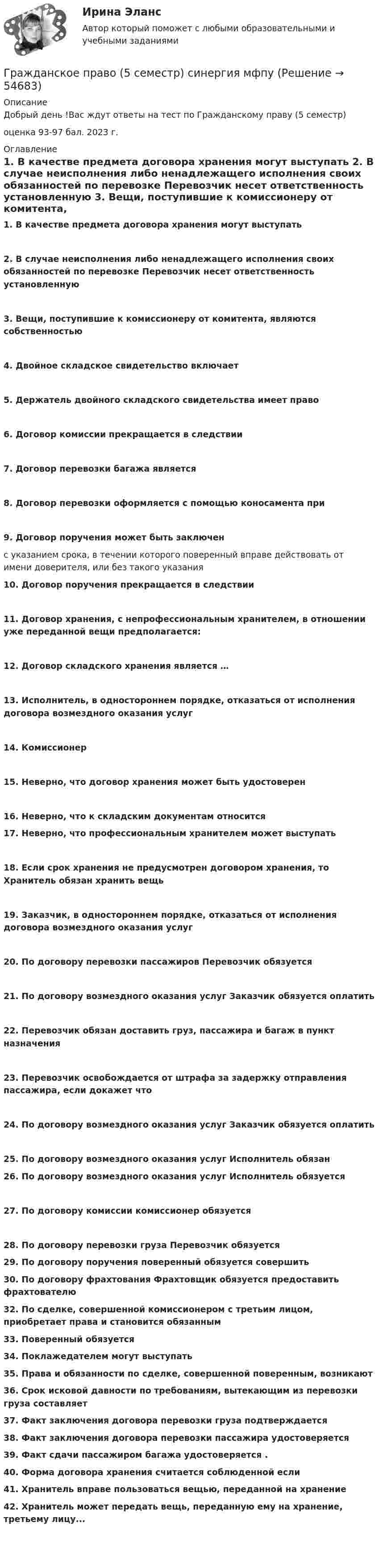      
            Описание
            Добрый день !Вас ждут ответы на тест по  Гражданскому праву (5 семестр) оценка 93-97 бал. 2023 г.  
            Оглавление
             1.                  В качестве предмета договора хранения могут выступать  2.                  В случае неисполнения либо ненадлежащего исполнения своих обязанностей по перевозке Перевозчик несет ответственность установленную  3.                  Вещи, поступившие к комиссионеру от комитента, являются собственностью 4.                  Двойное складское свидетельство включает  5.                  Держатель двойного складского свидетельства имеет право 6.                  Договор комиссии прекращается в следствии 7.                  Договор перевозки багажа является  8.                  Договор перевозки оформляется с помощью коносамента при  9.                  Договор поручения может быть заключен с указанием срока, в течении которого поверенный вправе действовать от имени доверителя, или без такого указания 10.              Договор поручения прекращается в следствии  11.              Договор хранения, с непрофессиональным хранителем, в отношении уже переданной вещи предполагается: 12.      Договор складского хранения является …13.    Исполнитель, в одностороннем порядке, отказаться от исполнения договора возмездного оказания услуг 14.     Комиссионер 15.     Неверно, что договор хранения может быть удостоверен 16.    Неверно, что к складским документам относится   17.   Неверно, что профессиональным хранителем может выступать18. Если срок хранения не предусмотрен договором хранения, то Хранитель обязан хранить вещь 19. Заказчик, в одностороннем порядке, отказаться от исполнения договора возмездного оказания услуг20.    По договору перевозки пассажиров Перевозчик обязуется  21.   По договору возмездного оказания услуг Заказчик обязуется оплатить22.   Перевозчик обязан доставить груз, пассажира и багаж в пункт назначения  23.  Перевозчик освобождается от штрафа за задержку отправления пассажира, если докажет что  24.    По договору возмездного оказания услуг Заказчик обязуется оплатить 25.         По договору возмездного оказания услуг Исполнитель обязан  26.        По договору возмездного оказания услуг Исполнитель обязуется 27.        По договору комиссии комиссионер обязуется28.         По договору перевозки груза Перевозчик обязуется 29.             По договору поручения поверенный обязуется совершить  30.   По договору фрахтования Фрахтовщик обязуется предоставить фрахтователю  32.    По сделке, совершенной комиссионером с третьим лицом, приобретает права и становится обязанным  33.   Поверенный обязуется 34.   Поклажедателем могут выступать  35.   Права и обязанности по сделке, совершенной поверенным, возникают36.      Срок исковой давности по требованиям, вытекающим из перевозки груза составляет37.   Факт заключения договора перевозки груза подтверждается  38.   Факт заключения договора перевозки пассажира удостоверяется39.   Факт сдачи пассажиром багажа удостоверяется .40.   Форма договора хранения считается соблюденной если 41.   Хранитель вправе пользоваться вещью, переданной на хранение 42.   Хранитель может передать вещь, переданную ему на хранение, третьему лицу...   
            
            
            🔥Гражданское право 5 семестр🔥Синергия 2023🔥Лучшая цена!!🔥Гражданское право (5 семестр) синергия мфпуГражданское право 5 семестр. Синергия. Ответы на тест. Гражданское право 5 семестр . Синергия. Тест.Гражданское право / 66 вопросовГражданское право (6 семестр, Итоговый экзамен) Синергия.Гражданское право 6 семестр/Тест итогового контроля с ответами 93%Гражданское право 4 семестр (тест с ответами Синергия/МОИ/МТИ/МосАП)Гражданское право 4 сем. Синергия. Тест.Гражданское право 4 . Синергия Гражданское право 5 семестрГражданское право 5 семестрГражданское право 5 семестр синергияГражданское право 5 семестр Синергия 2023