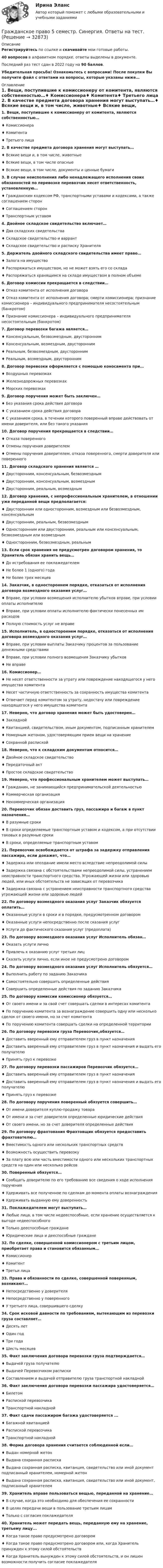     
          Описание
          Регистрируйтесь по ссылке  и скачивайте мои готовые работы.40 вопросов в алфавитном порядке, ответы выделены в документе.Последний раз тест сдан в 2022 году на 90 баллов.Убедительная просьба! Ознакомьтесь с вопросами! После покупки Вы получите файл с ответами на вопросы, которые указаны ниже… 
          Оглавление
          1. Вещи, поступившие к комиссионеру от комитента, являются собственностью…♦ Комиссионера♦ Комитента♦ Третьего лица 2. В качестве предмета договора хранения могут выступать…♦ Всякие вещи и, в том числе, животные♦ Всякие вещи, в том числе опасные♦ Всякие вещи, в том числе, документы и ценные бумаги 3. В случае неисполнения либо ненадлежащего исполнения своих обязанностей по перевозке перевозчик несет ответственность, установленную…♦ Гражданским кодексом РФ, транспортными уставами и кодексами, а также соглашением сторон♦ Соглашением сторон♦ Транспортным уставом 4. Двойное складское свидетельство включает…♦ Два складских свидетельства♦ Складское свидетельство и варрант♦ Складское свидетельство и расписку Хранителя 5. Держатель двойного складского свидетельства имеет право…♦ Залога на имущество♦ Распоряжаться имуществом, но не может взять его со склада♦ Распоряжаться хранящимся на складе имуществом в полном объеме 6. Договор комиссии прекращается в следствии…♦ Отказ комитента от исполнения договора♦ Отказ комитента от исполнения договора; смерти комиссионера; признание комиссионера – индивидуального предпринимателя несостоятельным (банкротом)♦ Признание комиссионера – индивидуального предпринимателя несостоятельным (банкротом) 7. Договор перевозки багажа является…♦ Консенсуальным, безвозмездным, двусторонним♦ Консенсуальным, возмездным, двусторонним♦ Реальным, безвозмездным, двусторонним♦ Реальным, возмездным, двусторонним 8. Договор перевозки оформляется с помощью коносамента при…♦ Воздушных перевозках♦ Железнодорожных перевозках♦ Морских перевозках 9. Договор поручения может быть заключен…♦ Без указания срока действия договора♦ С указанием срока действия договора♦ С указанием срока, в течении которого поверенный вправе действовать от имени доверителя, или без такого указания 10. Договор поручения прекращается в следствии…♦ Отказа поверенного♦ Отмены поручения доверителем♦ Отмены поручения доверителем, отказа поверенного, смерти доверителя или поверенного 11. Договор складского хранения является …♦ Двусторонним, консенсуальным, безвозмездным♦ Двусторонним, консенсуальным, возмездным♦ Двусторонним, реальным, возмездным 12. Договор хранения, с непрофессиональным хранителем, в отношении уже переданной вещи предполагается:♦ Двусторонним или односторонним, возмездным или безвозмездным, консенсуальным♦ Двусторонним, реальным, безвозмездным♦ Односторонним или двусторонним, реальным или консенсуальным, безвозмездным или возмездным♦ Односторонним, безвозмездным, реальным 13. Если срок хранения не предусмотрен договором хранения, то Хранитель обязан хранить вещь…♦ До истребования ее поклажедателем♦ Не более 1 (одного) года♦ Не более трех месяцев 14. Заказчик, в одностороннем порядке, отказаться от исполнения договора возмездного оказания услуг…♦ Вправе, при условии возмещения исполнителю убытков вправе, при условии оплаты исполнителю♦ Вправе, при условии оплаты исполнителю фактически понесенных им расходов♦ Полную стоимость услуг не вправе 15. Исполнитель, в одностороннем порядке, отказаться от исполнения договора возмездного оказания услуг…♦ Вправе, при условии выплаты Заказчику процентов за пользование денежными средствами♦ Вправе, при условии полного возмещения Заказчику убытков♦ Не вправе 16. Комиссионер…♦ Не несет ответственности за утрату или повреждение находящегося у него имущества комитента♦ Несет частичную ответственность за сохранность имущества комитента♦ Отвечает перед комитентом за утрату, недостачу или повреждение находящегося у него имущества комитента 17. Неверно, что договор хранения может быть удостоверен…♦ Закладной♦ Квитанцией, свидетельством, иным документом, подписанным хранителем♦ Номерным жетоном, удостоверяющим прием вещи на хранение♦ Сохранной распиской 18. Неверно, что к складским документам относится…♦ Двойное складское свидетельство♦ Передаточный акт♦ Простое складское свидетельство 19. Неверно, что профессиональным хранителем может выступать…♦ Гражданин, не занимающийся предпринимательской деятельностью♦ Коммерческая организация♦ Некоммерческая организация 20. Перевозчик обязан доставить груз, пассажира и багаж в пункт назначения…♦ В разумные сроки♦ В сроки определяемые транспортным уставом и кодексом, а при отсутствии таковых в разумные сроки♦ В сроки, определяемые транспортным уставом 21. Перевозчик освобождается от штрафа за задержку отправления пассажира, если докажет, что…♦ Задержка или опоздание имели место вследствие непреодолимой силы♦ Задержка связана с обстоятельствами непреодолимой силы, устранением неисправности транспортного средства. Угрожающей жизни или здоровью людей, или иных обстоятельств не зависящих от перевозчика♦ Задержка связана с устранением неисправности транспортного средства угрожающей жизни или здоровью людей 22. По договору возмездного оказания услуг Заказчик обязуется оплатить…♦ Оказанные услуги в сроки и в порядке, предусмотренном договором♦ Оказанные услуги непосредственно после сказания услуг♦ Услуги до фактического сказания услуг (предоплата) 23. По договору возмездного оказания услуг Исполнитель обязан…♦ Оказать услуги лично♦ Привлечь к оказанию услуг третьих лиц♦ Сказать услуги лично, если иное не предусмотрено договором 24. По договору возмездного оказания услуг Исполнитель обязуется…♦ Выполнить работу по заданию Заказчика♦ Самостоятельно совершить определенные действия♦ Совершить определенные действия по заданию Заказчика 25. По договору комиссии комиссионер обязуется…♦ От своего имени и за свой счет совершать сделки в интересах комитента♦ По поручению комитента за вознаграждение совершить одну или несколько сделок от своего имени, но за счет комитента♦ По поручению комитента совершать сделки на определенной территории 26. По договору перевозки груза Перевозчик,обязуется…♦ Доставить вверенный ему отправителем груз в пункт назначения♦ Доставить вверенный ему отправителем груз в пункт назначения и выдать его получателю♦ Принять груз к перевозке 27. По договору перевозки пассажиров Перевозчик обязуется…♦ Доставить вверенный ему отправителем груз в пункт назначения♦ Доставить вверенный ему отправителем груз в пункт назначения и выдать его получателю♦ Принять груз к перевозке 28. По договору поручения поверенный обязуется совершить…♦ От имени доверителя куплю-продажу товара♦ От имени и за счет доверителя определенные юридические действия♦ От своего имени, но за счет доверителя определенные действия29. По договору фрахтования Фрахтовщик обязуется предоставить фрахтователю…♦ Вместимость одного или нескольких транспортных средств♦ Возможность осуществить перевозку♦ За плату всю или часть вместимости одного или нескольких транспортных средств на один или несколько рейсов 30. Поверенный обязуется…♦ Сообщать доверителю по его требованию все сведения о ходе исполнения поручения♦ Удерживать все полученное по сделкам до момента оплаты вознаграждения♦ Удерживать выданную ему доверенность 31. Поклажедателем могут выступать…♦ Любые лица, в том числе недееспособные, если хранение осуществляется к выгоде недееспособного♦ Только дееспособные граждане♦ Юридические лица и дееспособные граждане 32. По сделке, совершенной комиссионером с третьим лицом, приобретает права и становится обязанным…♦ Комиссионер♦ Комитент♦ Третьи лица 33. Права и обязанности по сделке, совершенной поверенным, возникают…♦ Непосредственно у доверителя♦ Непосредственно у поверенного♦ У третьего лица, совершившего сделку 34. Срок исковой давности по требованиям, вытекающим из перевозки груза составляет…♦ Десять лет♦ Один год♦ Три года♦ Шесть месяцев 35. Факт заключения договора перевозки груза подтверждается…♦ Выдачей груза получателю♦ Выдачей Перевозчиком расписки♦ Составлением и выдачей отправителю груза транспортной накладной 36. Факт заключения договора перевозки пассажира удостоверяется…♦ Билетом♦ Распиской перевозчика♦ Транспортной накладной 37. Факт сдачи пассажиром багажа удостоверяется ...♦ Багажной квитанцией♦ Распиской перевозчика♦ Транспортной накладной 38. Форма договора хранения считается соблюденной если…♦ Выдан номерной жетон♦ Выдана сохранная расписка♦ Выдана сохранная расписка, квитанция, свидетельство или иной документ подписанный хранителем, номерной жетон♦ Выдана сохранная расписка, квитанция, свидетельство или иной документ, подписанный хранителем 39. Хранитель вправе пользоваться вещью, переданной на хранение…♦ В случае, когда это необходимо для обеспечения ее сохранности♦ В целях передачи вещи в пользование третьим лицам♦ Только с согласия поклажедателя 40. Хранитель может передать вещь, переданную ему на хранение, третьему лицу...♦ Когда такое право предусмотрено договором♦ Когда такое право предусмотрено договором или, когда Хранитель принужден к этому силой обстоятельств♦ Когда Хранитель вынужден к этому силой обстоятельств, и он лишен возможности получить согласие поклажедателя    
            
            
            Гражданское право (5 семестр) синергия мфпуГражданское право 5 семестр. Синергия. Ответы на тест. Гражданское право 5 семестр . Синергия. Тест.Гражданское право / 66 вопросовГражданское право (6 семестр, Итоговый экзамен) Синергия.Гражданское право 6 семестр/Тест итогового контроля с ответами 93%Гражданское право 6 семестр (тест с ответами Синергия/МОИ/ МТИ /МОСАП)Гражданское право 4 сем. Синергия. Тест.Гражданское право 4 . Синергия Гражданское право 5 семестрГражданское право 5 семестрГражданское право 5 семестр синергияГражданское право 5 семестр Синергия 2023🔥Гражданское право 5 семестр🔥Синергия 2023🔥Лучшая цена!!🔥