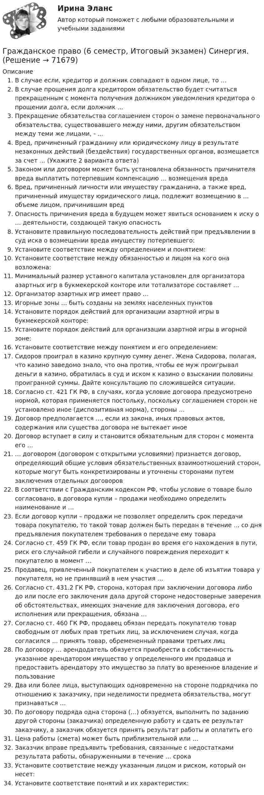     
            Описание
              В случае если, кредитор и должник совпадают в одном лице, то …   В случае прощения долга кредитором обязательство будет считаться прекращенным с момента получения должником уведомления кредитора о прощении долга, если должник …   Прекращение обязательства соглашением сторон о замене первоначального обязательства, существовавшего между ними, другим обязательством между теми же лицами, - …   Вред, причиненный гражданину или юридическому лицу в результате незаконных действий (бездействия) государственных органов, возмещается за счет … (Укажите 2 варианта ответа)   Законом или договором может быть установлена обязанность причинителя вреда выплатить потерпевшим компенсацию … возмещения вреда   Вред, причиненный личности или имуществу гражданина, а также вред, причиненный имуществу юридического лица, подлежит возмещению в … объеме лицом, причинившим вред   Опасность причинения вреда в будущем может явиться основанием к иску о … деятельности, создающей такую опасность   Установите правильную последовательность действий при предъявлении в суд иска о возмещении вреда имуществу потерпевшего:    Установите соответствие между определением и понятием:   Установите соответствие между обязанностью и лицом на кого она возложена:   Минимальный размер уставного капитала установлен для организатора азартных игр в букмекерской конторе или тотализаторе составляет …   Организатор азартных игр имеет право …   Игорные зоны … быть созданы на землях населенных пунктов   Установите порядок действий для организации азартной игры в букмекерской конторе:   Установите порядок действий для организации азартной игры в игорной зоне:   Установите соответствие между понятием и его определением:    Сидоров проиграл в казино крупную сумму денег. Жена Сидорова, полагая, что казино заведомо знало, что она против, чтобы ее муж проигрывал деньги в казино, обратилась в суд и иском к казино о взыскании половины проигранной суммы. Дайте консультацию по сложившейся ситуации.   Согласно ст. 421 ГК РФ, в случаях, когда условие договора предусмотрено нормой, которая применяется постольку, поскольку соглашением сторон не установлено иное (диспозитивная норма), стороны …   Договор предполагается …, если из закона, иных правовых актов, содержания или существа договора не вытекает иное   Договор вступает в силу и становится обязательным для сторон с момента его …   … договором (договором с открытыми условиями) признается договор, определяющий общие условия обязательственных взаимоотношений сторон, которые могут быть конкретизированы и уточнены сторонами путем заключения отдельных договоров   В соответствии с Гражданским кодексом РФ, чтобы условие о товаре было согласовано, в договора купли – продажи необходимо определить наименование и …   Если договор купли – продажи не позволяет определить срок передачи товара покупателю, то такой товар должен быть передан в течение … со дня предъявления покупателем требования о передаче ему товара   Согласно ст. 459 ГК РФ, если товар продан во время его нахождения в пути, риск его случайной гибели и случайного повреждения переходит к покупателю в момент …   Продавец, привлеченный покупателем к участию в деле об изъятии товара у покупателя, но не принявший в нем участия …   Согласно ст. 431.2 ГК РФ, сторона, которая при заключении договора либо до или после его заключения дала другой стороне недостоверные заверения об обстоятельствах, имеющих значение для заключения договора, его исполнения или прекращения, обязана …   Согласно ст. 460 ГК РФ, продавец обязан передать покупателю товар свободным от любых прав третьих лиц, за исключением случая, когда согласился … принять товар, обремененный правами третьих лиц   По договору … арендодатель обязуется приобрести в собственность указанное арендатором имущество у определенного им продавца и предоставить арендатору это имущество за плату во временное владение и пользование   Два или более лица, выступающих одновременно на стороне подрядчика по отношению к заказчику, при неделимости предмета обязательства, могут признаваться …   По договору подряда одна сторона (…) обязуется, выполнить по заданию другой стороны (заказчика) определенную работу и сдать ее результат заказчику, а заказчик обязуется принять результат работы и оплатить его   Цена работы (смета) может быть приблизительной или …   Заказчик вправе предъявить требования, связанные с недостатками результата работы, обнаруженными в течение … срока   Установите соответствие между указанным лицом и риском, который он несет:   Установите соответствие понятий и их характеристик:   
            
            
            Гражданское право / 66 вопросовГражданское право (6 семестр, Итоговый экзамен) Синергия.Гражданское право 6 семестр/Тест итогового контроля с ответами 93%Гражданское право 6 семестр (тест с ответами Синергия/МОИ/ МТИ /МОСАП)Гражданское право 6 семестр (тесты с 18 по 24)гражданское право вариант 1гражданское право вариант  3Гражданское право 5 семестрГражданское право 5 семестр синергияГражданское право 5 семестр Синергия 2023🔥Гражданское право 5 семестр🔥Синергия 2023🔥Лучшая цена!!🔥🔥Гражданское право 5 семестр🔥Синергия 2023🔥Лучшая цена!!🔥Гражданское право (5 семестр) синергия мфпуГражданское право 5 семестр. Синергия. Ответы на тест. 