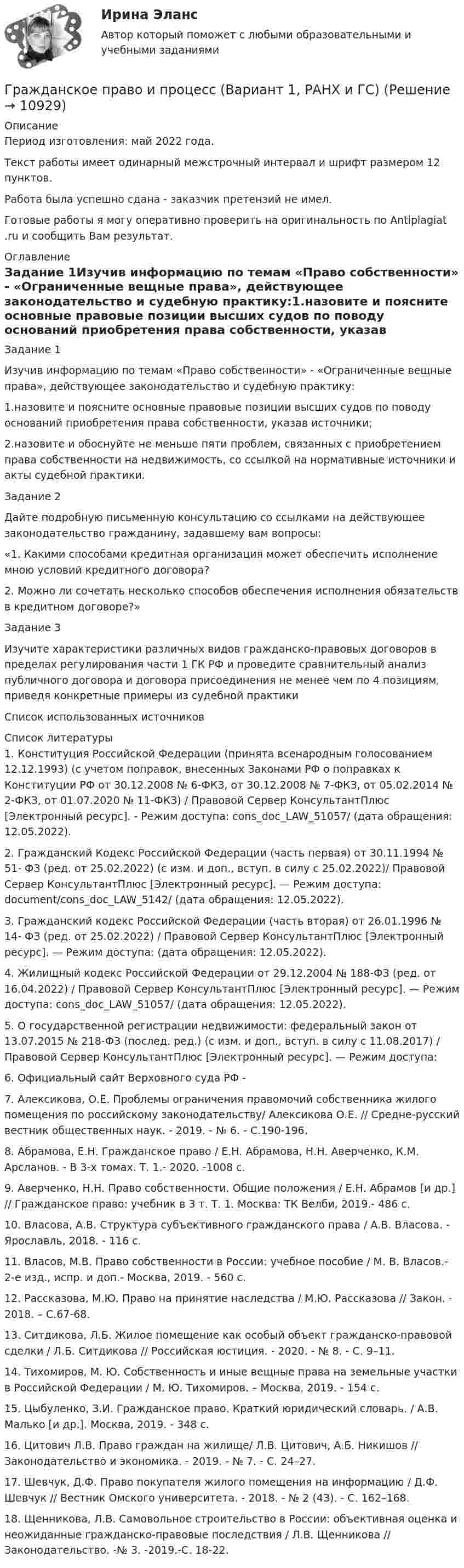      
          Описание
          Период изготовления: май 2022 года.Текст работы имеет одинарный межстрочный интервал и шрифт размером 12 пунктов.Работа была успешно сдана - заказчик претензий не имел.Готовые работы я могу оперативно проверить на оригинальность по Antiplagiat .ru и сообщить Вам результат. 
          Оглавление
          Задание 1Изучив информацию по темам «Право собственности» - «Ограниченные вещные права», действующее законодательство и судебную практику:1.назовите и поясните основные правовые позиции высших судов по поводу оснований приобретения права собственности, указав источники;2.назовите и обоснуйте не меньше пяти проблем, связанных с приобретением права собственности на недвижимость, со ссылкой на нормативные источники и акты судебной практики.Задание 2Дайте подробную письменную консультацию со ссылками на действующее законодательство гражданину, задавшему вам вопросы: «1. Какими способами кредитная организация может обеспечить исполнение мною условий кредитного договора?2. Можно ли сочетать несколько способов обеспечения исполнения обязательств в кредитном договоре?»Задание 3Изучите характеристики различных видов гражданско-правовых договоров в пределах регулирования части 1 ГК РФ и проведите сравнительный анализ публичного договора и договора присоединения не менее чем по 4 позициям, приведя конкретные примеры из судебной практикиСписок использованных источников 
          Список литературы
          1. Конституция Российской Федерации (принята всенародным голосованием 12.12.1993) (с учетом поправок, внесенных Законами РФ о поправках к Конституции РФ от 30.12.2008 № 6-ФКЗ, от 30.12.2008 № 7-ФКЗ, от 05.02.2014 № 2-ФКЗ, от 01.07.2020 № 11-ФКЗ) / Правовой Сервер КонсультантПлюс [Электронный ресурс]. - Режим доступа:  cons_doc_LAW_51057/ (дата обращения: 12.05.2022).2. Гражданский Кодекс Российской Федерации (часть первая) от 30.11.1994 № 51- ФЗ (ред. от 25.02.2022) (с изм. и доп., вступ. в силу с 25.02.2022)/ Правовой Сервер КонсультантПлюс [Электронный ресурс]. — Режим доступа:  document/cons_doc_LAW_5142/ (дата обращения: 12.05.2022).3. Гражданский кодекс Российской Федерации (часть вторая) от 26.01.1996 № 14- ФЗ (ред. от 25.02.2022) / Правовой Сервер КонсультантПлюс [Электронный ресурс]. — Режим доступа:  (дата обращения: 12.05.2022).4. Жилищный кодекс Российской Федерации от 29.12.2004 № 188-ФЗ (ред. от 16.04.2022) / Правовой Сервер КонсультантПлюс [Электронный ресурс]. — Режим доступа:  cons_doc_LAW_51057/ (дата обращения: 12.05.2022).5. О государственной регистрации недвижимости: федеральный закон от 13.07.2015 № 218-ФЗ (послед. ред.) (с изм. и доп., вступ. в силу с 11.08.2017) / Правовой Сервер КонсультантПлюс [Электронный ресурс]. — Режим доступа:  6. Официальный сайт Верховного суда РФ -  7. Алексикова, О.Е. Проблемы ограничения правомочий собственника жилого помещения по российскому законодательству/ Алексикова О.Е. // Средне-русский вестник общественных наук. - 2019. - № 6. - С.190-196. 8. Абрамова, Е.Н. Гражданское право / Е.Н. Абрамова, Н.Н. Аверченко, К.М. Арсланов. - В 3-х томах. Т. 1.- 2020. -1008 с. 9. Аверченко, Н.Н. Право собственности. Общие положения / Е.Н. Абрамов [и др.] // Гражданское право: учебник в 3 т. Т. 1. Москва: ТК Велби, 2019.- 486 с. 10. Власова, А.В. Структура субъективного гражданского права / А.В. Власова. - Ярославль, 2018. - 116 с. 11. Власов, М.В. Право собственности в России: учебное пособие / М. В. Власов.- 2-е изд., испр. и доп.- Москва, 2019. - 560 с.12. Рассказова, М.Ю. Право на принятие наследства / М.Ю. Рассказова // Закон. - 2018. – С.67-68. 13. Ситдикова, Л.Б. Жилое помещение как особый объект гражданско-правовой сделки / Л.Б. Ситдикова // Российская юстиция. - 2020. - № 8. - С. 9–11. 14. Тихомиров, М. Ю. Собственность и иные вещные права на земельные участки в Российской Федерации / М. Ю. Тихомиров. – Москва, 2019. - 154 с. 15. Цыбуленко, З.И. Гражданское право. Краткий юридический словарь. / А.В. Малько [и др.]. Москва, 2019. - 348 с. 16. Цитович Л.В. Право граждан на жилище/ Л.В. Цитович, А.Б. Никишов // Законодательство и экономика. - 2019. - № 7. - С. 24–27. 17. Шевчук, Д.Ф. Право покупателя жилого помещения на информацию / Д.Ф. Шевчук // Вестник Омского университета. - 2018. - № 2 (43). - С. 162–168.18. Щенникова, Л.В. Самовольное строительство в России: объективная оценка и неожиданные гражданско-правовые последствия / Л.В. Щенникова // Законодательство. -№ 3. -2019.-С. 18-22.
            
            
            гражданское право (задачи) и тестГражданское право и процесс (Вариант 1, РАНХ и ГС)💯 Гражданское право > Итоговый тест (правильные ответы на тест Синергия / МОИ / МТИ / МосАП)Гражданское право. Контрольная работаГражданское право (Общая часть) КР 73%Гражданское право (Особенная часть) тест с ответами 80%Гражданское право (ответы на тест)Гражданское право варинат 1Гражданское право ВСЕ ЗАДАНИЯ Гражданское право задачиГражданское право задачиГражданское право задачиГражданское право ЗадачиГражданское право (задачи, ГАГУ)