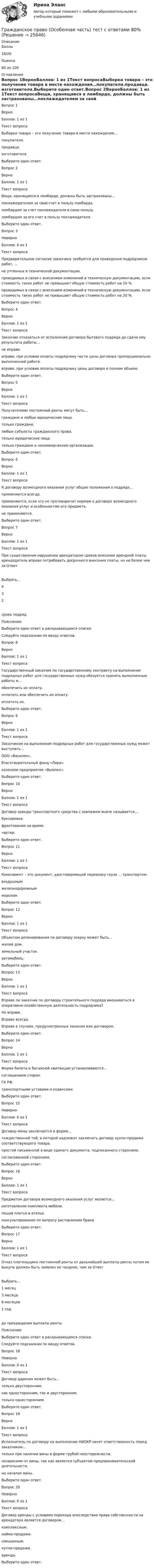      
          Описание
            Баллы 16/20   Оценка 80 из 100 
          Оглавление
            Вопрос 1ВерноБаллов: 1 из 1Текст вопросаВыборка товара – это получение товара в месте нахождения…покупателя.продавца. изготовителя.Выберите один ответ.Вопрос 2ВерноБаллов: 1 из 1Текст вопросаВещи, хранящиеся в ломбарде, должны быть застрахованы…поклажедателем за свой счет в пользу ломбарда.ломбардом за счет поклажедателя в свою пользу.ломбардом за его счет в пользу поклажедателя. Выберите один ответ.Вопрос 3НеверноБаллов: 0 из 1Текст вопросаПредварительное согласие заказчика требуется для проведения подрядчиком работ, …не учтенных в технической документации.проводимых в связи с внесением изменений в техническую документацию, если стоимость таких работ не превышает общую стоимость работ на 10 %. проводимых в связи с внесением изменений в техническую документацию, если стоимость таких работ не превышает общую стоимость работ на 20 %.Выберите один ответ.Вопрос 4ВерноБаллов: 1 из 1Текст вопросаЗаказчик отказаться от исполнения договора бытового подряда до сдачи ему результата работы…не вправе.вправе, при условии оплаты подрядчику части цены договора пропорционально выполненной работе. вправе, при условии оплаты подрядчику цены договора в полном объеме.Выберите один ответ.Вопрос 5ВерноБаллов: 1 из 1Текст вопросаПолучателями постоянной ренты могут быть…граждане и любые юридические лица.только граждане.любые субъекты гражданского права.только юридические лица.только граждане и некоммерческие организации. Выберите один ответ.Вопрос 6ВерноБаллов: 1 из 1Текст вопросаК договору возмездного оказания услуг общие положения о подряде…применяются всегда.применяются, если это не противоречит нормам о договоре возмездного оказания услуг и особенностям его предмета. не применяются.Выберите один ответ.Вопрос 7ВерноБаллов: 1 из 1Текст вопросаПри существенном нарушении арендатором сроков внесения арендной платы арендодатель вправе потребовать досрочного внесения платы, но не более чем за ОтветВыбрать…432   срока подряд.Пояснение:Выберите один ответ в раскрывающемся списке.Следуйте подсказкам по вводу ответов.Вопрос 8ВерноБаллов: 1 из 1Текст вопросаГосударственный заказчик по государственному контракту на выполнение подрядных работ для государственных нужд обязуется принять выполненные работы и…обеспечить их оплату.оплатить или обеспечить их оплату. оплатить их.Выберите один ответ.Вопрос 9ВерноБаллов: 1 из 1Текст вопросаЗаказчиком на выполнение подрядных работ для государственных нужд может выступать…ООО «Василек».благотворительный фонд «Лира».казенное предприятие «Вымпел». Выберите один ответ.Вопрос 10ВерноБаллов: 1 из 1Текст вопросаДоговор аренды транспортного средства с экипажем иначе называется…буксировка.фрахтование на время. чартер.Выберите один ответ.Вопрос 11ВерноБаллов: 1 из 1Текст вопросаКоносамент – это документ, удостоверяющий перевозку груза … транспортом.воздушнымжелезнодорожнымморским Выберите один ответ.Вопрос 12ВерноБаллов: 1 из 1Текст вопросаОбъектом депонирования по договору эскроу может быть…жилой дом.земельный участок.автомобиль. Выберите один ответ.Вопрос 13ВерноБаллов: 1 из 1Текст вопросаВправе ли заказчик по договору строительного подряда вмешиваться в оперативно-хозяйственную деятельность подрядчика?Не вправе. Вправе всегда.Вправе в случаях, предусмотренных законом или договором.Выберите один ответ.Вопрос 14ВерноБаллов: 1 из 1Текст вопросаФорма билета и багажной квитанции устанавливаются…соглашением сторон.ГК РФ.транспортными уставами и кодексами. Выберите один ответ.Вопрос 15НеверноБаллов: 0 из 1Текст вопросаДоговор мены заключается в форме…тождественной той, в которой надлежит заключать договор купли-продажи соответствующего товара.простой письменной в виде единого документа, подписанного сторонами. согласованной сторонами.Выберите один ответ.Вопрос 16ВерноБаллов: 1 из 1Текст вопросаПредметом договора возмездного оказания услуг является…изготовление комплекта мебели.пошив платья в ателье.консультирование по вопросу расторжения брака. Выберите один ответ.Вопрос 17ВерноБаллов: 1 из 1Текст вопросаОтказ плательщика постоянной ренты от дальнейшей выплаты ренты путем ее выкупа должен быть заявлен не позднее, чем за ОтветВыбрать…1 месяц3 месяца6 месяцев1 год   до прекращения выплаты ренты.Пояснение:Выберите один ответ в раскрывающемся списке.Следуйте подсказкам по вводу ответов.Вопрос 18НеверноБаллов: 0 из 1Текст вопросаДоговор дарения может быть…только двусторонним. как односторонним, так и двусторонним.только односторонним.Выберите один ответ.Вопрос 19ВерноБаллов: 1 из 1Текст вопросаИсполнитель по договору на выполнение НИОКР несет ответственность перед заказчиком…только при наличии вины в форме грубой неосторожности.независимо от вины, так как является субъектом предпринимательской деятельности.на началах вины. Выберите один ответ.Вопрос 20НеверноБаллов: 0 из 1Текст вопросаДоговор аренды с условием перехода впоследствии права собственности на арендатора является договором…комплексным.найма-продажи. смешанным.купли-продажи.аренды.Выберите один ответ.  
            
            
            Гражданское право (Общая часть) КР 73%Гражданское право (Особенная часть) тест с ответами 80%Гражданское право (ответы на тест)💯 Гражданское право (ответы на тест Синергия / МОИ / МТИ / МосАП, октябрь 2023)Гражданское право Ответы на тест Синергия МТИ МОИГражданское право Ответы на тесты с 5 по 16 и Итоговое тестирование Витте МУИВГражданское право. ПКЗ. СИУ РАНХИГС.Гражданское право задачиГражданское право ЗадачиГражданское право (задачи, ГАГУ)Гражданское право задачи и теориягражданское право (задачи) и тестГражданское право и процесс (Вариант 1, РАНХ и ГС)💯 Гражданское право > Итоговый тест (правильные ответы на тест Синергия / МОИ / МТИ / МосАП)