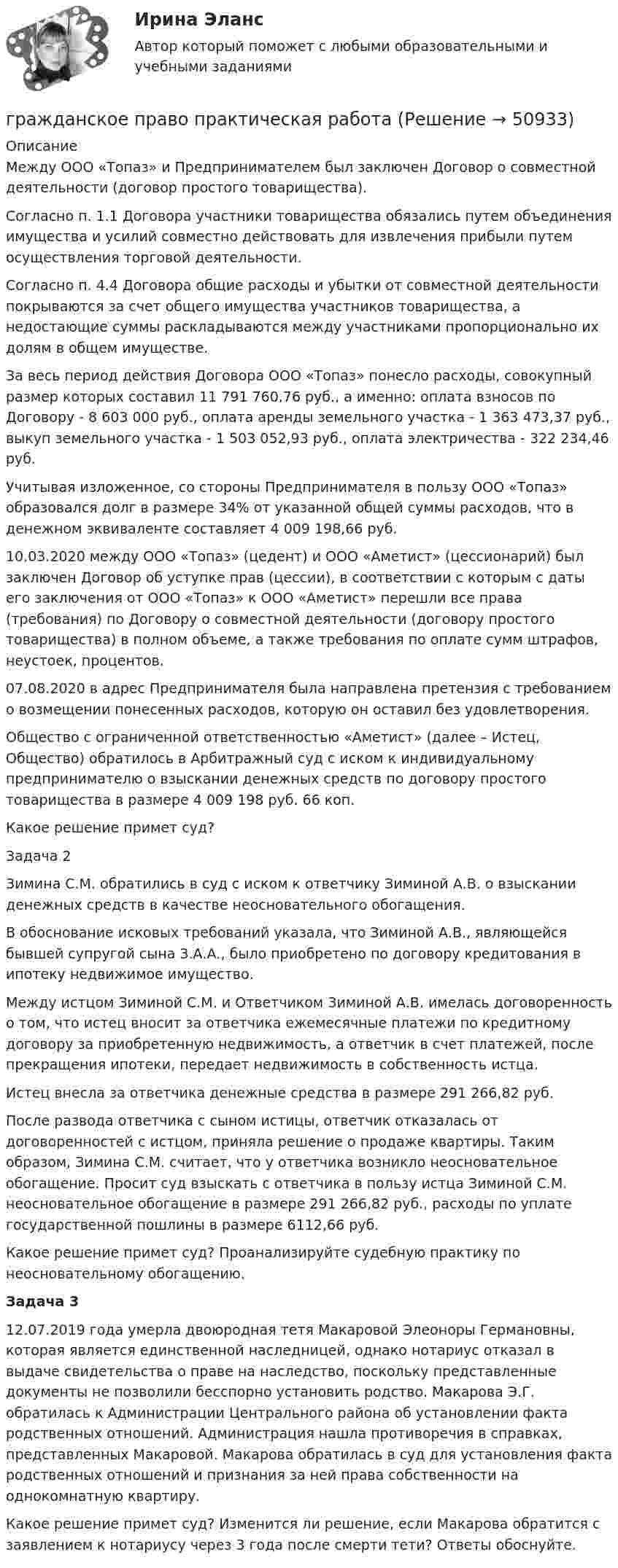      
            Описание
            Между ООО «Топаз» и Предпринимателем был заключен Договор о совместной деятельности (договор простого товарищества).Согласно п. 1.1 Договора участники товарищества обязались путем объединения имущества и усилий совместно действовать для извлечения прибыли путем осуществления торговой деятельности.Согласно п. 4.4 Договора общие расходы и убытки от совместной деятельности покрываются за счет общего имущества участников товарищества, а недостающие суммы раскладываются между участниками пропорционально их долям в общем имуществе.За весь период действия Договора ООО «Топаз» понесло расходы, совокупный размер которых составил 11 791 760,76 руб., а именно: оплата взносов по Договору - 8 603 000 руб., оплата аренды земельного участка - 1 363 473,37 руб., выкуп земельного участка - 1 503 052,93 руб., оплата электричества - 322 234,46 руб.Учитывая изложенное, со стороны Предпринимателя в пользу ООО «Топаз» образовался долг в размере 34% от указанной общей суммы расходов, что в денежном эквиваленте составляет 4 009 198,66 руб.10.03.2020 между ООО «Топаз» (цедент) и ООО «Аметист» (цессионарий) был заключен Договор об уступке прав (цессии), в соответствии с которым с даты его заключения от ООО «Топаз» к ООО «Аметист» перешли все права (требования) по Договору о совместной деятельности (договору простого товарищества) в полном объеме, а также требования по оплате сумм штрафов, неустоек, процентов.07.08.2020 в адрес Предпринимателя была направлена претензия с требованием о возмещении понесенных расходов, которую он оставил без удовлетворения.Общество с ограниченной ответственностью «Аметист» (далее – Истец, Общество) обратилось в Арбитражный суд с иском к индивидуальному предпринимателю о взыскании денежных средств по договору простого товарищества в размере 4 009 198 руб. 66 коп.Какое решение примет суд?Задача 2Зимина С.М. обратились в суд с иском к ответчику Зиминой А.В. о взыскании денежных средств в качестве неосновательного обогащения.В обоснование исковых требований указала, что Зиминой А.В., являющейся бывшей супругой сына З.А.А., было приобретено по договору кредитования в ипотеку недвижимое имущество.Между истцом Зиминой С.М. и Ответчиком Зиминой А.В. имелась договоренность о том, что истец вносит за ответчика ежемесячные платежи по кредитному договору за приобретенную недвижимость, а ответчик в счет платежей, после прекращения ипотеки, передает недвижимость в собственность истца.Истец внесла за ответчика денежные средства в размере 291 266,82 руб.После развода ответчика с сыном истицы, ответчик отказалась от договоренностей с истцом, приняла решение о продаже квартиры. Таким образом, Зимина С.М. считает, что у ответчика возникло неосновательное обогащение. Просит суд взыскать с ответчика в пользу истца Зиминой С.М. неосновательное обогащение в размере 291 266,82 руб., расходы по уплате государственной пошлины в размере 6112,66 руб.Какое решение примет суд? Проанализируйте судебную практику по неосновательному обогащению.Задача 3 12.07.2019 года умерла двоюродная тетя Макаровой Элеоноры Германовны, которая является единственной наследницей, однако нотариус отказал в выдаче свидетельства о праве на наследство, поскольку представленные документы не позволили бесспорно установить родство. Макарова Э.Г. обратилась к Администрации Центрального района об установлении факта родственных отношений. Администрация нашла противоречия в справках, представленных Макаровой. Макарова обратилась в суд для установления факта родственных отношений и признания за ней права собственности на однокомнатную квартиру.Какое решение примет суд? Изменится ли решение, если Макарова обратится с заявлением к нотариусу через 3 года после смерти тети? Ответы обоснуйте.  
            
            
            Гражданское право. ПКЗ. СИУ РАНХИГС.гражданское право практическая работа гражданское право практическая работа Гражданское право практическая работа✅ Гражданское право практическая часть 30 заданий СИНЕРГИЯ МТИ 2022Гражданское право.Практические.РОСДИСТАНТ.ВКСГРАЖДАНСКОЕ ПРАВО - рабочая тетрадь - заполненная!💯 Гражданское право > Итоговый тест (правильные ответы на тест Синергия / МОИ / МТИ / МосАП)Гражданское право. Контрольная работаГражданское право (Общая часть) КР 73%Гражданское право (Особенная часть) тест с ответами 80%Гражданское право (ответы на тест)💯 Гражданское право (ответы на тест Синергия / МОИ / МТИ / МосАП, октябрь 2023)Гражданское право Ответы на тест Синергия МТИ МОИ