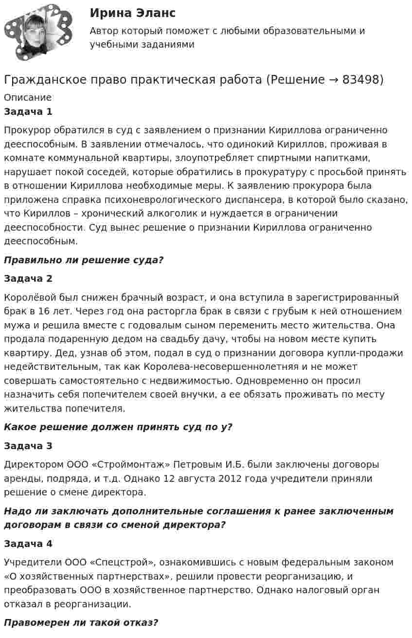     
            Описание
            Задача 1Прокурор обратился в суд с заявлением о признании Кириллова ограниченно дееспособным. В заявлении отмечалось, что одинокий Кириллов, проживая в комнате коммунальной квартиры, злоупотребляет спиртными напитками, нарушает покой соседей, которые обратились в прокуратуру с просьбой принять в отношении Кириллова необходимые меры. К заявлению прокурора была приложена справка психоневрологического диспансера, в которой было сказано, что Кириллов – хронический алкоголик и нуждается в ограничении дееспособности. Суд вынес решение о признании Кириллова ограниченно дееспособным.Правильно ли решение суда? Задача 2Королёвой был снижен брачный возраст, и она вступила в зарегистрированный брак в 16 лет. Через год она расторгла брак в связи с грубым к ней отношением мужа и решила вместе с годовалым сыном переменить место жительства. Она продала подаренную дедом на свадьбу дачу, чтобы на новом месте купить квартиру. Дед, узнав об этом, подал в суд  о признании договора купли-продажи недействительным, так как Королева-несовершеннолетняя и не может совершать самостоятельно  с недвижимостью. Одновременно он просил назначить себя попечителем своей внучки, а ее обязать проживать по месту жительства попечителя.Какое решение должен принять суд по у? Задача 3Директором ООО «Строймонтаж» Петровым И.Б. были заключены договоры аренды, подряда, и т.д. Однако 12 августа 2012 года учредители приняли решение о смене директора.Надо ли заключать дополнительные соглашения к ранее заключенным договорам в связи со сменой директора? Задача 4Учредители ООО «Спецстрой», ознакомившись с новым федеральным законом «О хозяйственных партнерствах», решили провести реорганизацию, и преобразовать ООО в хозяйственное партнерство. Однако налоговый орган отказал в реорганизации.Правомерен ли такой отказ?    
            
            
            гражданское право практическая работа Гражданское право практическая работа✅ Гражданское право практическая часть 30 заданий СИНЕРГИЯ МТИ 2022Гражданское право.Практические.РОСДИСТАНТ.ВКСГРАЖДАНСКОЕ ПРАВО - рабочая тетрадь - заполненная!Гражданское право рейтинговая витте Гражданское право Рейтинговая работа 2 Контрольная работа РР Вариант 2 Витте МУИВГражданское право (Общая часть) КР 73%Гражданское право (Особенная часть) тест с ответами 80%Гражданское право (ответы на тест)💯 Гражданское право (ответы на тест Синергия / МОИ / МТИ / МосАП, октябрь 2023)Гражданское право Ответы на тест Синергия МТИ МОИГражданское право Ответы на тесты с 5 по 16 и Итоговое тестирование Витте МУИВГражданское право. ПКЗ. СИУ РАНХИГС.