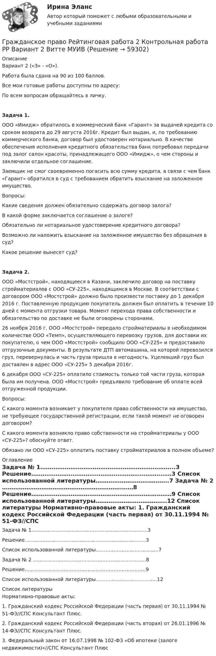      
            Описание
            Вариант 2 («З» - «О»).Работа была сдана на 90 из 100 баллов.Все мои готовые работы доступны по адресу: По всем вопросам обращайтесь в личку.Задача 1. ООО «Имидж» обратилось в коммерческий банк «Гарант» за выдачей кредита со сроком возврата до 29 августа 2016г. Кредит был выдан, и, по требованию коммерческого банка, договор был удостоверен нотариально. В качестве обеспечения исполнения кредитного обязательства банк потребовал передачи под залог салон красоты, принадлежащего ООО «Имидж», о чем стороны и заключили отдельное соглашение.Заемщик не смог своевременно погасить всю сумму кредита, в связи с чем банк «Гарант» обратился в суд с требованием обратить взыскание на заложенное имущество.Вопросы:Какие сведения должен обязательно содержать договор залога?В какой форме заключается соглашение о залоге?Обязательно ли нотариальное удостоверение кредитного договора?Возможно ли наложить взыскание на заложенное имущество без обращения в суд?Какое решение вынесет суд?Задача 2. ООО «Мостстрой», находящееся в Казани, заключило договор на поставку стройматериалов с ООО «СУ-225», находящимся в Москве. В соответствии с договором ООО «Мостстрой» должно было произвести поставку до 1 декабря 2016 г. Поставленную продукцию покупатель должен был оплатить в течение 10 дней с момента отгрузки товара. Момент перехода права собственности и обязательство по доставке не были оговорены сторонами.26 ноября 2016 г. ООО «Мостстрой» передало стройматериалы в необходимом количестве ООО «Темп», осуществляющего перевозку грузов, для доставки их покупателю, о чем ООО «Мостстрой» сообщило ООО «СУ-225» и предоставило отгрузочные документы. В результате ДТП автомашина, на которой перевозился груз, перевернулась и часть груза пришла в негодность. Уцелевший груз был доставлен в адрес ООО «СУ-225» 5 декабря 2016г.6 декабря ООО «СУ-225» оплатило стоимость только той части груза, которая была им получена. ООО «Мостстрой» предъявило требование об оплате всей отгруженной продукции.Вопросы:С какого момента возникает у покупателя право собственности на имущество, не требующее государственной регистрации, если такой момент не оговорен договором?С какого момента возникло право собственности на стройматериалы у ООО «СУ-225»? обоснуйте ответ. Обязано ли ООО «СУ-225» оплатить поставку стройматериалов в полном объеме? 
            Оглавление
            	Задача № 1……………………………………………………………...3	Решение…………………………………………………………………3	Список использованной литературы……………………….………..7	Задача № 2 ……………………………………………………….……8	Решение…………………………………………………………………9	Список использованной литературы………………………………..12 
            Список литературы
            Нормативно-правовые акты: 	1.                Гражданский кодекс Российской Федерации (часть первая) от 30.11.1994 № 51-ФЗ//СПС Консультант Плюс.	2.                Гражданский кодекс Российской Федерации (часть вторая) от 26.01.1996 № 14-ФЗ//СПС Консультант Плюс.	3.                Федеральный закон от 16.07.1998 № 102-ФЗ «Об ипотеке (залоге недвижимости)»//СПС Консультант Плюс 
            
            
            Гражданское право рейтинговая витте Гражданское право Рейтинговая работа 2 Контрольная работа РР Вариант 2 Витте МУИВГражданское право РосдистантГражданское право РосдистантГражданское право РосдистантГражданское право РосдистантГражданское право РосдистантГражданское право Ответы на тесты с 5 по 16 и Итоговое тестирование Витте МУИВГражданское право. ПКЗ. СИУ РАНХИГС.гражданское право практическая работа гражданское право практическая работа Гражданское право практическая работа✅ Гражданское право практическая часть 30 заданий СИНЕРГИЯ МТИ 2022Гражданское право.Практические.РОСДИСТАНТ.ВКС