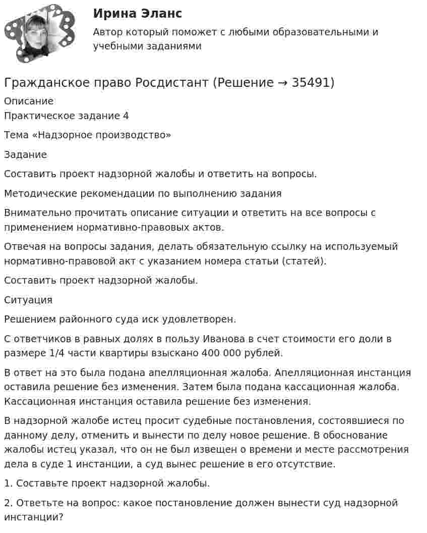      
          Описание
          Практическое задание 4 Тема «Надзорное производство»ЗаданиеСоставить проект надзорной жалобы и ответить на вопросы.Методические рекомендации по выполнению заданияВнимательно прочитать описание ситуации и ответить на все вопросы с применением нормативно-правовых актов. Отвечая на вопросы задания, делать обязательную ссылку на используемый нормативно-правовой акт с указанием номера статьи (статей). Составить проект надзорной жалобы.СитуацияРешением районного суда иск удовлетворен.С ответчиков в равных долях в пользу Иванова в счет стоимости его доли в размере 1/4 части квартиры взыскано 400 000 рублей.В ответ на это была подана апелляционная жалоба. Апелляционная инстанция оставила решение без изменения. Затем была подана кассационная жалоба. Кассационная инстанция оставила решение без изменения.В надзорной жалобе истец просит судебные постановления, состоявшиеся по данному делу, отменить и вынести по делу новое решение. В обоснование жалобы истец указал, что он не был извещен о времени и месте рассмотрения дела в суде 1 инстанции, а суд вынес решение в его отсутствие.1.	Составьте проект надзорной жалобы.2.	Ответьте на вопрос: какое постановление должен вынести суд надзорной инстанции?  
            
            
            Гражданское право РосдистантГражданское право РосдистантГражданское право РосдистантГражданское право РосдистантГражданское право РосдистантГражданское право. РОСДИСТАНТ. ПРОМЕЖУТОЧНЫЕ ТЕСТЫ 1-8Гражданское право. Синергиягражданское право практическая работа Гражданское право практическая работа✅ Гражданское право практическая часть 30 заданий СИНЕРГИЯ МТИ 2022Гражданское право.Практические.РОСДИСТАНТ.ВКСГРАЖДАНСКОЕ ПРАВО - рабочая тетрадь - заполненная!Гражданское право рейтинговая витте Гражданское право Рейтинговая работа 2 Контрольная работа РР Вариант 2 Витте МУИВ