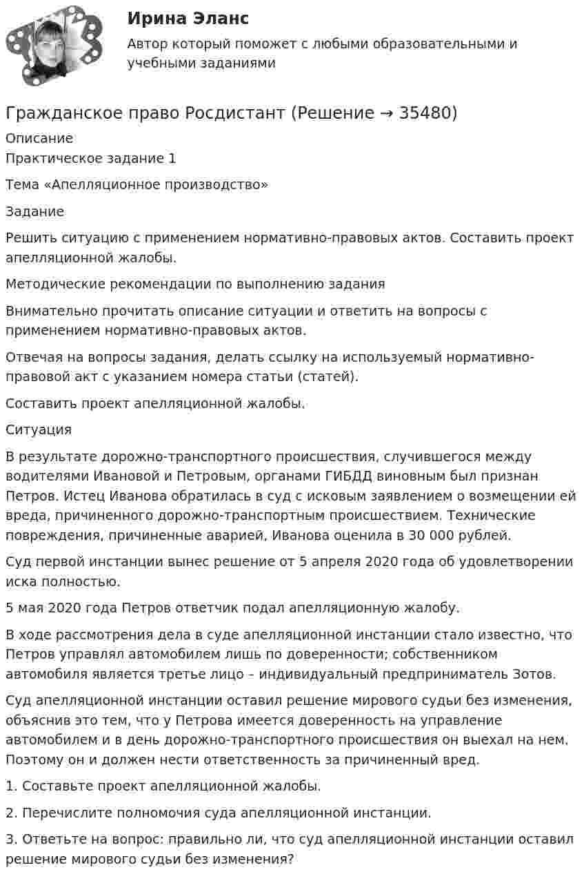     
          Описание
          Практическое задание 1 Тема «Апелляционное производство» ЗаданиеРешить ситуацию с применением нормативно-правовых актов. Составить проект апелляционной жалобы.Методические рекомендации по выполнению задания Внимательно прочитать описание ситуации и ответить на вопросы с применением нормативно-правовых актов. Отвечая на вопросы задания, делать ссылку на используемый нормативно-правовой акт с указанием номера статьи (статей). Составить проект апелляционной жалобы.СитуацияВ результате дорожно-транспортного происшествия, случившегося между водителями Ивановой и Петровым, органами ГИБДД виновным был признан Петров. Истец Иванова обратилась в суд с исковым заявлением о возмещении ей вреда, причиненного дорожно-транспортным происшествием. Технические повреждения, причиненные аварией, Иванова оценила в 30 000 рублей.Суд первой инстанции вынес решение от 5 апреля 2020 года об удовлетворении иска полностью.5 мая 2020 года Петров ответчик подал апелляционную жалобу.В ходе рассмотрения дела в суде апелляционной инстанции стало известно, что Петров управлял автомобилем лишь по доверенности; собственником автомобиля является третье лицо – индивидуальный предприниматель Зотов. Суд апелляционной инстанции оставил решение мирового судьи без изменения, объяснив это тем, что у Петрова имеется доверенность на управление автомобилем и в день дорожно-транспортного происшествия он выехал на нем. Поэтому он и должен нести ответственность за причиненный вред. 1.	Составьте проект апелляционной жалобы.2.	Перечислите полномочия суда апелляционной инстанции.3.	Ответьте на вопрос: правильно ли, что суд апелляционной инстанции оставил решение мирового судьи без изменения?  
            
            
            Гражданское право РосдистантГражданское право РосдистантГражданское право РосдистантГражданское право РосдистантГражданское право РосдистантГражданское право РосдистантГражданское право. РОСДИСТАНТ. ПРОМЕЖУТОЧНЫЕ ТЕСТЫ 1-8гражданское право практическая работа гражданское право практическая работа Гражданское право практическая работа✅ Гражданское право практическая часть 30 заданий СИНЕРГИЯ МТИ 2022Гражданское право.Практические.РОСДИСТАНТ.ВКСГРАЖДАНСКОЕ ПРАВО - рабочая тетрадь - заполненная!Гражданское право рейтинговая витте 