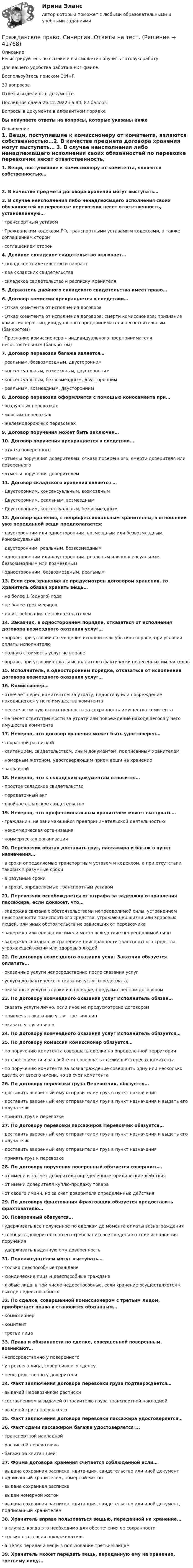     
          Описание
          Регистрируйтесь по ссылке  и вы сможете получить готовую работу.Для вашего удобства работа в PDF файле.Воспользуйтесь поиском Ctrl+F.39 вопросовОтветы выделены в документе.Последняя сдача 26.12.2022 на 90, 87 балловВопросы в документе в алфавитном порядкеВы покупаете ответы на вопросы, которые указаны ниже 
          Оглавление
           1.     Вещи, поступившие к комиссионеру от комитента, являются собственностью…2.     В качестве предмета договора хранения могут выступать… 3.     В случае неисполнения либо ненадлежащего исполнения своих обязанностей по перевозке перевозчик несет ответственность, установленную…·       транспортным уставом·       Гражданским кодексом РФ, транспортными уставами и кодексами, а также соглашением сторон·       соглашением сторон 4.     Двойное складское свидетельство включает…·       складское свидетельство и варрант·       два складских свидетельства·       складское свидетельство и расписку Хранителя 5.     Держатель двойного складского свидетельства имеет право… 6.     Договор комиссии прекращается в следствии…·       Отказ комитента от исполнения договора·       Отказ комитента от исполнения договора; смерти комиссионера; признание комиссионера – индивидуального предпринимателя несостоятельным (банкротом)·       Признание комиссионера – индивидуального предпринимателя несостоятельным (банкротом) 7.     Договор перевозки багажа является…·       реальным, безвозмездным, двусторонним·       консенсуальным, возмездным, двусторонним·       консенсуальным, безвозмездным, двусторонним·       реальным, возмездным, двусторонним 8.     Договор перевозки оформляется с помощью коносамента при…·       воздушных перевозках·       морских перевозках·       железнодорожных перевозках 9.     Договор поручения может быть заключен… 10.  Договор поручения прекращается в следствии…·       отказа поверенного·       отмены поручения доверителем; отказа поверенного; смерти доверителя или поверенного·       отмены поручения доверителем 11.  Договор складского хранения является …·       Двусторонним, консенсуальным, возмездным·       Двусторонним, реальным, возмездным·       Двусторонним, консенсуальным, безвозмездным 12.  Договор хранения, с непрофессиональным хранителем, в отношении уже переданной вещи предполагается:·       двусторонним или односторонним, возмездным или безвозмездным, консенсуальным·       двусторонним, реальным, безвозмездным·       односторонним или двусторонним, реальным или консенсуальным, безвозмездным или возмездным·       односторонним, безвозмездным, реальным 13.  Если срок хранения не предусмотрен договором хранения, то Хранитель обязан хранить вещь…·       не более 1 (одного) года·       не более трех месяцев·       до истребования ее поклажедателем 14.  Заказчик, в одностороннем порядке, отказаться от исполнения договора возмездного оказания услуг…·       вправе, при условии возмещения исполнителю убытков вправе, при условии оплаты исполнителю·       полную стоимость услуг не вправе·       вправе, при условии оплаты исполнителю фактически понесенных им расходов 15.  Исполнитель, в одностороннем порядке, отказаться от исполнения договора возмездного оказания услуг… 16.  Комиссионер…·       отвечает перед комитентом за утрату, недостачу или повреждение находящегося у него имущества комитента·       несет частичную ответственность за сохранность имущества комитента·       не несет ответственности за утрату или повреждение находящегося у него имущества комитента 17.  Неверно, что договор хранения может быть удостоверен…·       сохранной распиской·       квитанцией, свидетельством, иным документом, подписанным хранителем·       номерным жетоном, удостоверяющим прием вещи на хранение·       закладной 18.  Неверно, что к складским документам относится…·       простое складское свидетельство·       передаточный акт·       двойное складское свидетельство 19.  Неверно, что профессиональным хранителем может выступать…·       гражданин, не занимающийся предпринимательской деятельностью·       некоммерческая организация·       коммерческая организация 20.  Перевозчик обязан доставить груз, пассажира и багаж в пункт назначения…·       в сроки определяемые транспортным уставом и кодексом, а при отсутствии таковых в разумные сроки·       в разумные сроки·       в сроки, определяемые транспортным уставом 21.  Перевозчик освобождается от штрафа за задержку отправления пассажира, если докажет, что…·       задержка связана с обстоятельствами непреодолимой силы, устранением неисправности транспортного средства. угрожающей жизни или здоровью людей, или иных обстоятельств не зависящих от перевозчика·       задержка или опоздание имели место вследствие непреодолимой силы·       задержка связана с устранением неисправности транспортного средства угрожающей жизни или здоровью людей 22.  По договору возмездного оказания услуг Заказчик обязуется оплатить…·       оказанные услуги непосредственно после сказания услуг·       услуги до фактического сказания услуг (предоплата)·       оказанные услуги в сроки и в порядке, предусмотренном договором 23.  По договору возмездного оказания услуг Исполнитель обязан…·       сказать услуги лично, если иное не предусмотрено договором·       привлечь к оказанию услуг третьих лиц·       оказать услуги лично 24.  По договору возмездного оказания услуг Исполнитель обязуется… 25.  По договору комиссии комиссионер обязуется…·       по поручению комитента совершать сделки на определенной территории·       от своего имени и за свой счет совершать сделки в интересах комитента·       по поручению комитента за вознаграждение совершить одну или несколько сделок от своего имени, но за счет комитента 26.  По договору перевозки груза Перевозчик, обязуется…·       доставить вверенный ему отправителем груз в пункт назначения·       доставить вверенный ему отправителем груз в пункт назначения и выдать его получателю·       принять груз к перевозке 27.  По договору перевозки пассажиров Перевозчик обязуется…·       доставить вверенный ему отправителем груз в пункт назначения и выдать его получателю·       доставить вверенный ему отправителем груз в пункт назначения·       принять груз к перевозке 28.  По договору поручения поверенный обязуется совершить…·       от имени и за счет доверителя определенные юридические действия·       от имени доверителя куплю-продажу товара·       от своего имени, но за счет доверителя определенные действия 29.  По договору фрахтования Фрахтовщик обязуется предоставить фрахтователю… 30.  Поверенный обязуется…·       удерживать все полученное по сделкам до момента оплаты вознаграждения·       сообщать доверителю по его требованию все сведения о ходе исполнения поручения·       удерживать выданную ему доверенность 31.  Поклажедателем могут выступать…·       только дееспособные граждане·       юридические лица и дееспособные граждане·       любые лица, в том числе недееспособные, если хранение осуществляется к выгоде недееспособного 32.  По сделке, совершенной комиссионером с третьим лицом, приобретает права и становится обязанным…·       комиссионер·       комитент·       третьи лица 33.  Права и обязанности по сделке, совершенной поверенным, возникают…·       непосредственно у поверенного·       у третьего лица, совершившего сделку·       непосредственно у доверителя 34.  Факт заключения договора перевозки груза подтверждается…·       выдачей Перевозчиком расписки·       составлением и выдачей отправителю груза транспортной накладной·       выдачей груза получателю 35.  Факт заключения договора перевозки пассажира удостоверяется… 36.  Факт сдачи пассажиром багажа удостоверяется ...·       транспортной накладной·       распиской перевозчика·       багажной квитанцией 37.  Форма договора хранения считается соблюденной если…·       выдана сохранная расписка, квитанция, свидетельство или иной документ подписанный хранителем, номерной жетон·       выдана сохранная расписка·       выдан номерной жетон·       выдана сохранная расписка, квитанция, свидетельство или иной документ, подписанный хранителем 38.  Хранитель вправе пользоваться вещью, переданной на хранение…·       в случае, когда это необходимо для обеспечения ее сохранности·       только с согласия поклажедателя·       в целях передачи вещи в пользование третьим лицам 39.  Хранитель может передать вещь, переданную ему на хранение, третьему лицу...    
            
            
            Гражданское право. Синергия. 🔥 Ответы на итоговый + промежуточные тесты (Темы 13-17). 🔥 На отлично!Гражданское право. Синергия. Ответы на тест. Гражданское право . Синергия. Ответы на тест. 2022ГРАЖДАНСКОЕ ПРАВО. СИНЕРГИЯ. ТЕСТ 2022💯 Гражданское право [Тема 13-17] (ответы на тесты Синергия / МОИ / МТИ / МосАП, октябрь 2023)💯 Гражданское право > Тема 13. Юридические факты как основания возникновения обязательств: понятие и виды (правильные ответы на тест Синергия / МОИ / МТИ / МосАП)💯 Гражданское право > Тема 14. Сделки как основание возникновения обязательств: понятие и виды (правильные ответы на тест Синергия / МОИ / МТИ / МосАП)Гражданское право РосдистантГражданское право. РОСДИСТАНТ. ПРОМЕЖУТОЧНЫЕ ТЕСТЫ 1-8Гражданское право. СинергияГражданское право синергия 4 семетср 2 курсаГражданское право(Синергия)5 семестрГражданское право, синергия 5 семестр, ответыГражданское право. Синергия. На отлично!