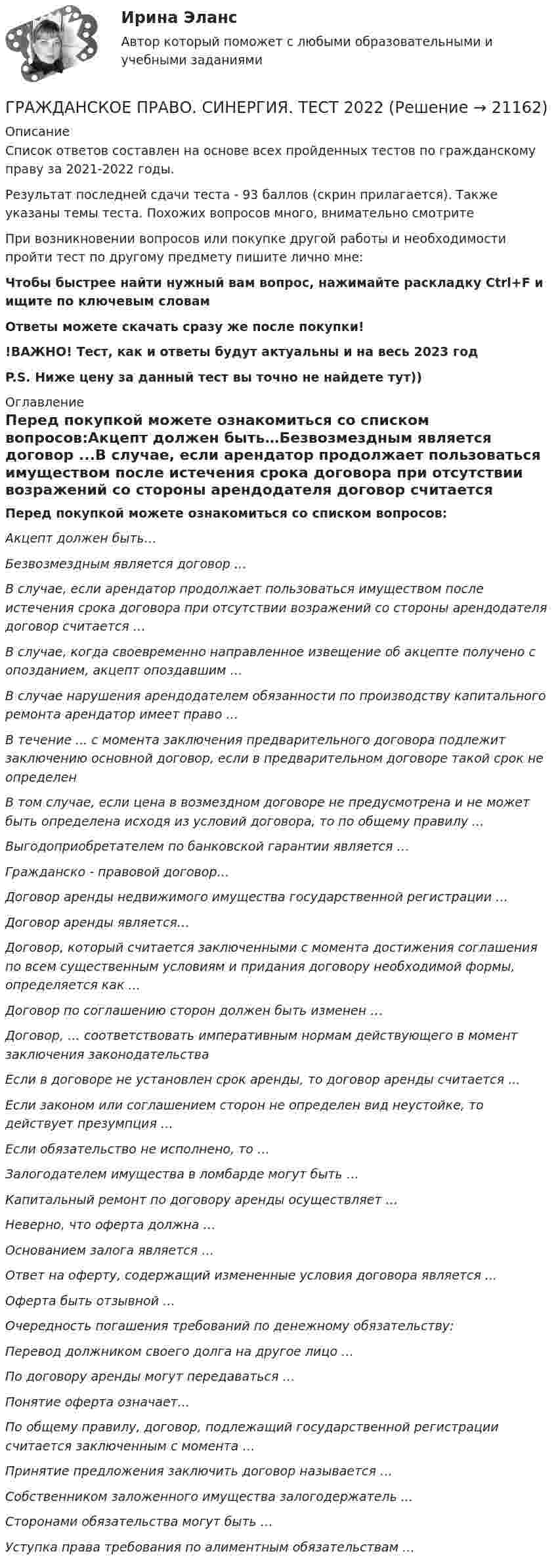     
          Описание
          Список ответов составлен на основе всех пройденных тестов по гражданскому праву за 2021-2022 годы.Результат последней сдачи теста - 93 баллов (скрин прилагается). Также указаны темы теста. Похожих вопросов много, внимательно смотритеПри возникновении вопросов или покупке другой работы и необходимости пройти тест по другому предмету пишите лично мне: Чтобы быстрее найти нужный вам вопрос, нажимайте раскладку Ctrl+F и ищите по ключевым словамОтветы можете скачать сразу же после покупки!!ВАЖНО! Тест, как и ответы будут актуальны и на весь 2023 годP.S. Ниже цену за данный тест вы точно не найдете тут)) 
          Оглавление
          Перед покупкой можете ознакомиться со списком вопросов:Акцепт должен быть…Безвозмездным является договор ...В случае, если арендатор продолжает пользоваться имуществом после истечения срока договора при отсутствии возражений со стороны арендодателя договор считается …В случае, когда своевременно направленное извещение об акцепте получено с опозданием, акцепт опоздавшим …В случае нарушения арендодателем обязанности по производству капитального ремонта арендатор имеет право …В течение ... с момента заключения предварительного договора подлежит заключению основной договор, если в предварительном договоре такой срок не определенВ том случае, если цена в возмездном договоре не предусмотрена и не может быть определена исходя из условий договора, то по общему правилу ...Выгодоприобретателем по банковской гарантии является …Гражданско - правовой договор…Договор аренды недвижимого имущества государственной регистрации …Договор аренды является…Договор, который считается заключенными с момента достижения соглашения по всем существенным условиям и придания договору необходимой формы, определяется как ...Договор по соглашению сторон должен быть изменен …Договор, … соответствовать императивным нормам действующего в момент заключения законодательстваЕсли в договоре не установлен срок аренды, то договор аренды считается ...Если законом или соглашением сторон не определен вид неустойке, то действует презумпция …Если обязательство не исполнено, то …Залогодателем имущества в ломбарде могут быть …Капитальный ремонт по договору аренды осуществляет …Неверно, что оферта должна …Основанием залога является …Ответ на оферту, содержащий измененные условия договора является ...Оферта быть отзывной …Очередность погашения требований по денежному обязательству:Перевод должником своего долга на другое лицо …По договору аренды могут передаваться …Понятие оферта означает...По общему правилу, договор, подлежащий государственной регистрации считается заключенным с момента …Принятие предложения заключить договор называется …Собственником заложенного имущества залогодержатель ...Сторонами обязательства могут быть …Уступка права требования по алиментным обязательствам … 
            
            
            Гражданское право . Синергия. Ответы на тест. 2022ГРАЖДАНСКОЕ ПРАВО. СИНЕРГИЯ. ТЕСТ 2022💯 Гражданское право [Тема 13-17] (ответы на тесты Синергия / МОИ / МТИ / МосАП, октябрь 2023)💯 Гражданское право > Тема 13. Юридические факты как основания возникновения обязательств: понятие и виды (правильные ответы на тест Синергия / МОИ / МТИ / МосАП)💯 Гражданское право > Тема 14. Сделки как основание возникновения обязательств: понятие и виды (правильные ответы на тест Синергия / МОИ / МТИ / МосАП)💯 Гражданское право > Тема 15. Недействительность сделок (правильные ответы на тест Синергия / МОИ / МТИ / МосАП)💯 Гражданское право [Тема 1-6] (ответы на тесты Синергия / МОИ / МТИ / МосАП, декабрь 2023)Гражданское право. СинергияГражданское право синергия 4 семетср 2 курсаГражданское право(Синергия)5 семестрГражданское право, синергия 5 семестр, ответыГражданское право. Синергия. На отлично!Гражданское право. Синергия. 🔥 Ответы на итоговый + промежуточные тесты. 🔥 На отлично!Гражданское право. Синергия. 🔥 Ответы на итоговый + промежуточные тесты (Темы 13-17). 🔥 На отлично!