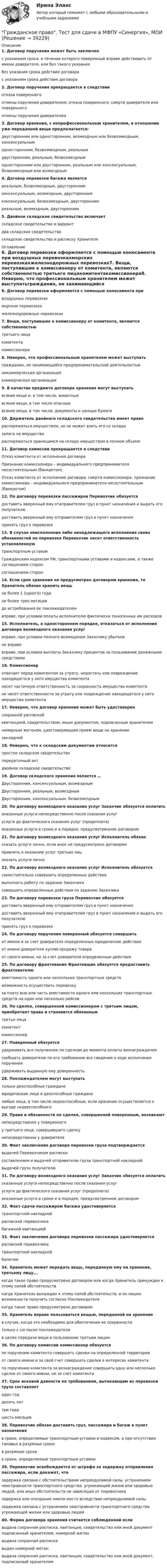      
          Описание
          1. Договор поручения может быть заключен с указанием срока, в течении которого поверенный вправе действовать от имени доверителя, или без такого указаниябез указания срока действия договорас указанием срока действия договора2. Договор поручения прекращается в следствии отказа поверенногоотмены поручения доверителем; отказа поверенного; смерти доверителя или поверенногоотмены поручения доверителем3. Договор хранения, с непрофессиональным хранителем, в отношении уже переданной вещи предполагается:двусторонним или односторонним, возмездным или безвозмездным, консенсуальнымодносторонним, безвозмездным, реальнымдвусторонним, реальным, безвозмезднымодносторонним или двусторонним, реальным или консенсуальным, безвозмездным или возмездным4. Договор перевозки багажа является реальным, безвозмездным, двустороннимконсенсуальным, возмездным, двустороннимконсенсуальным, безвозмездным, двустороннимреальным, возмездным, двусторонним5. Двойное складское свидетельство включает складское свидетельство и варрантдва складских свидетельстваскладское свидетельство и расписку Хранителя 
          Оглавление
          6. Договор перевозки оформляется с помощью коносамента при воздушных перевозкахморских перевозкахжелезнодорожных перевозках7. Вещи, поступившие к комиссионеру от комитента, являются собственностью третьего лицакомитентакомиссионера8. Неверно, что профессиональным хранителем может выступатьгражданин, не занимающийся предпринимательской деятельностьюнекоммерческая организациякоммерческая организация9. В качестве предмета договора хранения могут выступать всякие вещи и, в том числе, животныевсякие вещи, в том числе опасныевсякие вещи, в том числе, документы и ценные бумаги10. Держатель двойного складского свидетельства имеет правораспоряжаться имуществом, но не может взять его со складазалога на имуществораспоряжаться хранящимся на складе имуществом в полном объеме11. Договор комиссии прекращается в следствииОтказ комитента от исполнения договораПризнание комиссионера – индивидуального предпринимателя несостоятельным (банкротом)Отказ комитента от исполнения договора; смерти комиссионера; признание комиссионера – индивидуального предпринимателя несостоятельным (банкротом)12. По договору перевозки пассажиров Перевозчик обязуется доставить вверенный ему отаправителем груз в пункт назначения и выдать его получателюдоставить вверенный ему отправителем груз в пункт назначенияпринять груз к перевозке13. В случае неисполнения либо ненадлежащего исполнения своих обязанностей по перевозке Перевозчик несет ответственность установленную транспортным уставомГражданским кодексом РФ, транспортными уставами и кодексами, а также соглашением сторонсоглашением сторон14. Если срок хранения не предусмотрен договором хранения, то Хранитель обязан хранить вещь не более 1 (одного) годане более трех месяцевдо истребования ее поклажедателемвправе, при условии оплаты исполнителю фактически понесенных им расходов15. Исполнитель, в одностороннем порядке, отказаться от исполнения договора возмездного оказания услуг вправе, при условии полного возмещения Заказчику убытковне вправевправе, при условии выплаты Заказчику процентов за пользование денежными средствами16. Комиссионер отвечает перед комитентом за утрату, недостачу или повреждение находящегося у него имущества комитентанесет частичную ответственность за сохранность имущества комитентане несет ответственности за утрату или повреждение находящегося у него имущества комитента17. Неверно, что договор хранения может быть удостоверенсохранной распискойквитанцией, свидетельством, иным документом, подписанным хранителемномерным жетоном, удостоверяющим прием вещи на хранениезакладной18. Неверно, что к складским документам относится простое складское свидетельствопередаточный актдвойное складское свидетельство19. Договор складского хранения является …Двусторонним, консенсуальным, возмезднымДвусторонним, реальным, возмезднымДвусторонним, консенсуальным, безвозмездным20. По договору возмездного оказания услуг Заказчик обязуется оплатить оказанные услуги непосредственно после сказания услугуслуги до фактического сказания услуг (предоплата)оказанные услуги в сроки и в порядке, предусмотренном договором21. По договору возмездного оказания услуг Исполнитель обязан сказать услуги лично, если иное не предусмотрено договоромпривлечь к оказанию услуг третьих лицоказать услуги лично22. По договору возмездного оказания услуг Исполнитель обязуется самостоятельно совершить определенные действиявыполнить работу по заданию Заказчикасовершить определенные действия по заданию Заказчика23. По договору перевозки груза Перевозчик обязуетсядоставить вверенный ему отправителем груз в пункт назначениядоставить вверенный ему отаправителем груз в пункт назначения и выдать его получателюпринять груз к перевозке24. По договору поручения поверенный обязуется совершить от имени и за счет доверителя определенные юридические действияот имени доверителя куплю-продажу товараот своего имени, но за счет доверителя определенные действия25. По договору фрахтования Фрахтовщик обязуется предоставить фрахтователю вместимость одного или нескольких транспортных средстввозможность осуществить перевозкуза плату всю или часть вместимости одного или нескольких транспортных средств на один или несколько рейсов26. По сделке, совершенной комиссионером с третьим лицом, приобретает права и становится обязанным третьи лицакомитенткомиссионер27. Поверенный обязуетсяудерживать все полученное по сделкам до момента оплаты вознаграждениясообщать доверителю по его требованию все сведения о ходе исполнения порученияудерживать выданную ему доверенность28. Поклажедателем могут выступать только дееспособные гражданеюридические лица и дееспособные гражданелюбые лица, в том числе недееспособные, если хранение осуществляется к выгоде недееспособного29. Права и обязанности по сделке, совершенной поверенным, возникаютнепосредственно у поверенногоу третьего лица, совершившего сделкунепосредственно у доверителя30. Факт заключения договора перевозки груза подтверждается выдачей Перевозчиком распискисоставлением и выдачей отправителю груза транспортной накладнойвыдачей груза получателю31. По договору возмездного оказания услуг Заказчик обязуется оплатитьсказанные услуги непосредственно после сказания услугуслуги до фактического сказания услуг (предоплата)оказанные услуги в сроки и в порядке, предусмотренном договором32. Факт сдачи пассажиром багажа удостоверяется транспортной накладнойраспиской перевозчикабагажной квитанцией33. Факт заключения договора перевозки пассажира удостоверяетсяраспиской перевозчикатранспортной накладнойбилетом34. Хранитель может передать вещь, переданную ему на хранение, третьему лицу...когда такое право предусмотрено договором или когда Хранитель принужден к этому силой обстоятельствкогда Хранитель вынужден к этому силой обстоятельств, и он лишен возможности получить согласие Поклажедателякогда такое право предусмотрено договором35. Хранитель вправе пользоваться вещью, переданной на хранение в случае, когда это необходимо для обеспечения ее сохранноститолько с согласия поклажедателяв целях передачи вещи в пользование третьим лицам36. По договору комиссии комиссионер обязуетсяпо поручению комитента совершать сделки на определенной территорииот своего имени и за свой счет совершать сделки в интересах комитентапо поручению комитента за вознаграждение совершить одну или несколько сделок от своего имени, но за счет комитента37. Срок исковой давности по требованиям, вытекающим из перевозки груза составляетодин годдесять леттри годашесть месяцев38. Перевозчик обязан доставить груз, пассажира и багаж в пункт назначения в сроки, определяемые транспортным уставом и кодексом, а при отсутствии таковых в разумные срокив разумные срокив сроки, определяемые транспортным уставом39. Перевозчик освобождается от штрафа за задержку отправления пассажира, если докажет, что задержка связана с обстоятельствами непреодолимой силы, устранением неисправности транспортного средства. угрожающей жизни или здоровью людей, или иных обстоятельств не зависящих от перевозчиказадержка или опоздание имели место вследствие непреодолимой силызадержка связана с устранением неисправности транспортного средства угрожающей жизни или здоровью людей40. Форма договора хранения считается соблюденной если выдана сохранная расписка, квитанция, свидетельство или иной документ подписанный хранителем, номерной жетонвыдана сохранная распискавыдан номерной жетонвыдана сохранная расписка, квитанция, свидетельство или иной документ, подписанный хранителем  
            
            
            Гражданское право - тест в ответами Синергия - 2022 год.Гражданское право. Тест для сдачи в МФПУ «Синергия», МОИГражданское право (тест Синергия) 73бГражданское право тест Синергия (все ответы✅ до 90 баллов)Гражданское право (тест с ответами ММА/ИДО)Гражданское право (тест с ответами Синергия) 40 вопросовГражданское право (тест с ответами Синергия/МОИ/МТИ/МосАП)💯 Гражданское право [темы 13-17] (ответы на тесты Синергия / МТИ / МосАП, май 2023)Гражданское право (темы 13-17) тест с ответами Синергия/МОИ/ МТИ /МОСАПГражданское право (темы 1-6) тест с ответами Синергия/МОИ/ МТИ /МОСАПГражданское право (темы 18-24) тест с ответами Синергия/МОИ/ МТИ /МОСАПГражданское право (темы 7-12) ответы Синергия/МОИ/ МТИ /МОСАПГражданское право (темы 7-12) тест с ответами Синергия/МОИ/ МТИ /МОСАПгражданское право. теоретические основы