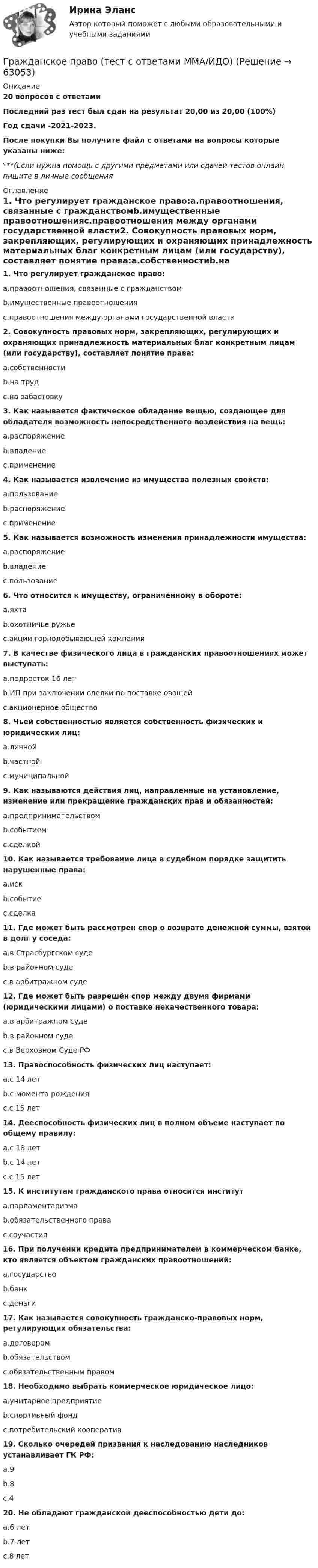     
            Описание
            20 вопросов с ответамиПоследний раз тест был сдан на результат 20,00 из 20,00 (100%)Год сдачи -2021-2023.После покупки Вы получите файл с ответами на вопросы которые указаны ниже:***(Если нужна помощь с другими предметами или сдачей тестов онлайн, пишите в личные сообщения  
            Оглавление
            1. Что регулирует гражданское право:a.правоотношения, связанные с гражданствомb.имущественные правоотношенияc.правоотношения между органами государственной власти2. Совокупность правовых норм, закрепляющих, регулирующих и охраняющих принадлежность материальных благ конкретным лицам (или государству), составляет понятие права:a.собственностиb.на трудc.на забастовку3. Как называется фактическое обладание вещью, создающее для обладателя возможность непосредственного воздействия на вещь:a.распоряжениеb.владениеc.применение4. Как называется извлечение из имущества полезных свойств:a.пользованиеb.распоряжениеc.применение 5. Как называется возможность изменения принадлежности имущества:a.распоряжениеb.владениеc.пользование6. Что относится к имуществу, ограниченному в обороте:a.яхтаb.охотничье ружьеc.акции горнодобывающей компании7. В качестве физического лица в гражданских правоотношениях может выступать:a.подросток 16 летb.ИП при заключении сделки по поставке овощейc.акционерное общество8. Чьей собственностью является собственность физических и юридических лиц:a.личнойb.частнойc.муниципальной9. Как называются действия лиц, направленные на установление, изменение или прекращение гражданских прав и обязанностей:a.предпринимательствомb.событиемc.сделкой10. Как называется требование лица в судебном порядке защитить нарушенные права:a.искb.событиеc.сделка11. Где может быть рассмотрен спор о возврате денежной суммы, взятой в долг у соседа:a.в Страсбургском судеb.в районном судеc.в арбитражном суде12. Где может быть разрешён спор между двумя фирмами (юридическими лицами) о поставке некачественного товара:a.в арбитражном судеb.в районном судеc.в Верховном Суде РФ13. Правоспособность физических лиц наступает:a.с 14 летb.с момента рожденияc.с 15 лет14. Дееспособность физических лиц в полном объеме наступает по общему правилу:a.с 18 летb.с 14 летc.с 15 лет15. К институтам гражданского права относится институтa.парламентаризмаb.обязательственного праваc.соучастия16. При получении кредита предпринимателем в коммерческом банке, кто является объектом гражданских правоотношений:a.государствоb.банкc.деньги17. Как называется совокупность гражданско-правовых норм, регулирующих обязательства:a.договоромb.обязательствомc.обязательственным правом18. Необходимо выбрать коммерческое юридическое лицо:a.унитарное предприятие b.спортивный фондc.потребительский кооператив19. Сколько очередей призвания к наследованию наследников устанавливает ГК РФ:a.9b.8c.420. Не обладают гражданской дееспособностью дети до:a.6 летb.7 летc.8 лет  
            
            
            Гражданское право тест Синергия (все ответы✅ до 90 баллов)Гражданское право (тест с ответами ММА/ИДО)Гражданское право (тест с ответами Синергия) 40 вопросовГражданское право (тест с ответами Синергия/МОИ/МТИ/МосАП)Гражданское право (тест с ответами Синергия/МОИ/ МТИ /МОСАП)Гражданское право | Университет Синергия | Бакалавриат | Юриспруденция | 2023 💯 Гражданское право [Часть 1-4] (ответы на тесты Синергия / МОИ / МТИ / МосАП, декабрь 2023)Гражданское право (темы 18-24) тест с ответами Синергия/МОИ/ МТИ /МОСАПГражданское право (темы 7-12) ответы Синергия/МОИ/ МТИ /МОСАПГражданское право (темы 7-12) тест с ответами Синергия/МОИ/ МТИ /МОСАПгражданское право. теоретические основыГражданское право - тест в ответами Синергия - 2022 год.Гражданское право - тест в ответами Синергия - 2022 год.Гражданское право. Тест для сдачи в МФПУ «Синергия», МОИ