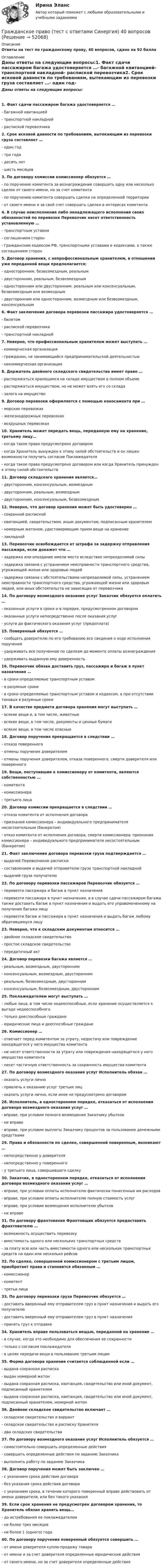      
            Описание
            Ответы на тест по гражданскому праву, 40 вопросов, сдано на 92 балла 
            Оглавление
            Даны ответы на следующие вопросы:1. Факт сдачи пассажиром багажа удостоверяется …- багажной квитанцией- транспортной накладной- распиской перевозчика2. Срок исковой давности по требованиям, вытекающим из перевозки груза составляет …- один год- три года- десять лет- шесть месяцев3. По договору комиссии комиссионер обязуется …- по поручению комитента за вознаграждение совершить одну или несколько сделок от своего имени, но за счет комитента- по поручению комитента совершать сделки на определенной территории- от своего имени и за свой счет совершать сделки в интересах комитента4. В случае неисполнения либо ненадлежащего исполнения своих обязанностей по перевозке Перевозчик несет ответственность установленную …- транспортным уставом- соглашением сторон- Гражданским кодексом РФ, транспортными уставами и кодексами, а также соглашением сторон5. Договор хранения, с непрофессиональным хранителем, в отношении уже переданной вещи предполагается:- односторонним, безвозмездным, реальным- двусторонним, реальным, безвозмездным- односторонним или двусторонним, реальным или консенсуальным, безвозмездным или возмездным- двусторонним или односторонним, возмездным или безвозмездным, консенсуальным6. Факт заключения договора перевозки пассажира удостоверяется …- билетом- распиской перевозчика- транспортной накладной7. Неверно, что профессиональным хранителем может выступать …- коммерческая организация- гражданин, не занимающийся предпринимательской деятельностью- некоммерческая организация8. Держатель двойного складского свидетельства имеет право …- распоряжаться хранящимся на складе имуществом в полном объеме- распоряжаться имуществом, но не может взять его со склада- залога на имущество9. Договор перевозки оформляется с помощью коносамента при …- морских перевозках- железнодорожных перевозках- воздушных перевозках10. Хранитель может передать вещь, переданную ему на хранение, третьему лицу…- когда такое право предусмотрено договором- когда Хранитель вынужден к этому силой обстоятельств и он лишен возможности получить согласие Поклажедателя- когда такое право предусмотрено договором или когда Хранитель принужден к этому силой обстоятельств11. Договор складского хранения является…- двусторонним, консенсуальным, возмездным- двусторонним, реальным, возмездным- двусторонним, консенсуальным, безвозмездным12. Неверно, что договор хранения может быть удостоверен …- сохранной распиской- квитанцией, свидетельством, иным документом, подписанным хранителем- номерным жетоном, удостоверяющим прием вещи на хранение- закладной13. Перевозчик освобождается от штрафа за задержку отправления пассажира, если докажет что …- задержка или опоздание имели место вследствие непреодолимой силы- задержка связана с устранением неисправности транспортного средства, угрожающей жизни или здоровью людей- задержка связана с обстоятельствами непреодолимой силы, устранением неисправности транспортного средства, угрожающей жизни или здоровью людей, или иных обстоятельств не зависящих от перевозчика14. По договору возмездного оказания услуг Заказчик обязуется оплатить …- оказанные услуги в сроки и в порядке, предусмотренном договором- оказанные услуги непосредственно после оказания услуг- услуги до фактического оказания услуг (предоплата)15. Поверенный обязуется …- сообщать доверителю по его требованию все сведения о ходе исполнения поручения- удерживать все полученное по сделкам до момента оплаты вознаграждения- удерживать выданную ему доверенность16. Перевозчик обязан доставить груз, пассажира и багаж в пункт назначения …- в сроки определяемые транспортным уставом- в разумные сроки- в сроки определяемые транспортным уставом и кодексом, а при отсутствии таковых в разумные сроки17. В качестве предмета договора хранения могут выступать …- всякие вещи и, в том числе, животные- всякие вещи, в том числе, документы и ценные бумаги- всякие вещи, в том числе опасные18. Договор поручения прекращается в следствии …- отказа поверенного- отмены поручения доверителем- отмены поручения доверителем, отказа поверенного, смерти доверителя или поверенного19. Вещи, поступившие к комиссионеру от комитента, являются собственностью …- комитента- комиссионера- третьего лица20. Договор комиссии прекращается в следствии …- отказа комитента от исполнения договора- признания комиссионера – индивидуального предпринимателя несостоятельным (банкротом)- отказ комитента от исполнения договора; смерти комиссионера; признания комиссионера – индивидуального предпринимателя несостоятельным (банкротом)21. Факт заключения договора перевозки груза подтверждается …- выдачей Перевозчиком расписки- составлением и выдачей отправителю груза транспортной накладной- выдачей груза получателю22. По договору перевозки пассажиров Перевозчик обязуется …- перевезти пассажира и багаж в пункт назначения- перевезти пассажира в пункт назначения, а в случае сдачи пассажиром багажа также доставить багаж в пункт назначения и выдать его управомоченному на получение багажа лицу- перевезти багаж и пассажира в пункт назначения и выдать багаж любому обратившемуся лицу23. Неверно, что к складским документам относится …- двойное складское свидетельство- простое складское свидетельство- передаточный акт24. Договор перевозки багажа является …- реальным, возмездным, двусторонним- консенсуальным, возмездным, двусторонним- реальным, безвозмездным, двусторонним- консенсуальным, безвозмездным, двусторонним25. Поклажедателем могут выступать …- любые лица, в том числе недееспособные, если хранение осуществляется к выгоде недееспособного- только дееспособные граждане- юридические лица и дееспособные граждане26. Комиссионер …- отвечает перед комитентом за утрату, недостачу или повреждение находящегося у него имущества комитента- не несет ответственности за утрату или повреждения находящегося у него имущества комитента- несет частичную ответственность за сохранность имущества комитента27. По договору возмездного оказания услуг Исполнитель обязан …- оказать услуги лично- привлечь к оказанию услуг третьих лиц- оказать услуги лично, если иное не предусмотрено договором28. Исполнитель, в одностороннем порядке, отказаться от исполнения договора возмездного оказания услуг …- вправе, при условии полного возмещения Заказчику убытков- не вправе- вправе, при условии выплаты Заказчику процентов за пользование денежными средствами29. Права и обязанности по сделке, совершенной поверенным, возникают …- непосредственно у доверителя- непосредственно у поверенного- у третьего лица, совершившего сделку30. Заказчик, в одностороннем порядке, отказаться от исполнения договора возмездного оказания услуг …- вправе, при условии оплаты исполнителю фактически понесенных им расходов- вправе, при условии оплаты исполнителю полную стоимость услуг- вправе, при условии возмещения исполнителю убытков- не вправе31. По договору фрахтования Фрахтовщик обязуется предоставить фрахтователю …- возможность осуществить перевозку- вместимость одного или нескольких транспортных средств- за плату всю или часть вместимости одного или нескольких транспортных средств на один или несколько рейсов32. По сделке, совершенной комиссионером с третьим лицом, приобретает права и становится обязанным …- комиссионер- комитент- третьи лица33. По договору перевозки груза Перевозчик обязуется …- доставить вверенный ему отправителем груз в пункт назначения и выдать его получателю- доставить вверенный ему отправителем груз в пункт назначения- принять груз к отправке34. Хранитель вправе пользоваться вещью, переданной на хранение …- в случае, когда это необходимо для обеспечения ее сохранности- только с согласия поклажедателя- в целях передачи вещи в пользование третьим лицам35. Форма договора хранения считается соблюденной если …- выдана сохранная расписка- выдан номерной жетон- выдана сохранная расписка, квитанция, свидетельство или иной документ, подписанный хранителем- выдана сохранная расписка, квитанция, свидетельство или иной документ, подписанный хранителем, номерной жетон36. Двойное складское свидетельство включает …- складское свидетельство и варрант- складское свидетельство и расписку Хранителя- два складских свидетельства37. По договору возмездного оказания услуг Исполнитель обязуется …- самостоятельно совершить определенные действия- совершить определенные действия по заданию Заказчика- выполнить работу по заданию Заказчика38. Договор поручения может быть заключен …- с указанием срока действия договора- без указания срока действия договора- с указанием срока, в течении которого поверенный вправе действовать от имени доверителя, или без такого указания39. Если срок хранения не предусмотрен договором хранения, то Хранитель обязан хранить вещь…- до истребования ее поклажедателем- не более трех месяцев- не более 1 (одного) года40. По договору поручения поверенный обязуется совершить …- от имени доверителя куплю-продажу товара- от имени и за счет доверителя определенные юридические действия- от своего имени, но за счет доверителя определенные действия  
            
            
            Гражданское право (тест с ответами ММА/ИДО)Гражданское право (тест с ответами Синергия) 40 вопросовГражданское право (тест с ответами Синергия/МОИ/МТИ/МосАП)Гражданское право (тест с ответами Синергия/МОИ/ МТИ /МОСАП)Гражданское право | Университет Синергия | Бакалавриат | Юриспруденция | 2023 💯 Гражданское право [Часть 1-4] (ответы на тесты Синергия / МОИ / МТИ / МосАП, декабрь 2023)Гражданское право (часть 2) Итоговый тест Гражданское право (темы 7-12) ответы Синергия/МОИ/ МТИ /МОСАПГражданское право (темы 7-12) тест с ответами Синергия/МОИ/ МТИ /МОСАПгражданское право. теоретические основыГражданское право - тест в ответами Синергия - 2022 год.Гражданское право - тест в ответами Синергия - 2022 год.Гражданское право. Тест для сдачи в МФПУ «Синергия», МОИГражданское право (тест Синергия) 73б