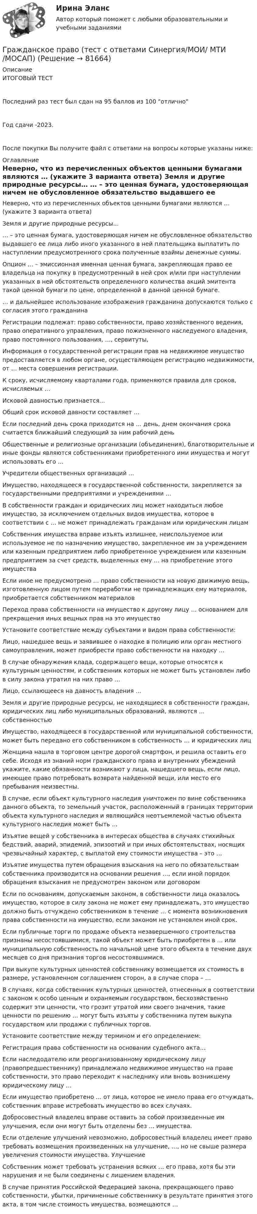     
            Описание
            ИТОГОВЫЙ ТЕСТПоследний раз тест был сдан на 95  баллов из 100 отличноГод сдачи -2023.После покупки Вы получите файл с ответами на вопросы которые указаны ниже: 
            Оглавление
              Неверно, что из перечисленных объектов ценными бумагами являются … (укажите 3 варианта ответа)   Земля и другие природные ресурсы…   … – это ценная бумага, удостоверяющая ничем не обусловленное обязательство выдавшего ее лица либо иного указанного в ней плательщика выплатить по наступлении предусмотренного срока полученные взаймы денежные суммы.   Опцион … – эмиссионная именная ценная бумага, закрепляющая право ее владельца на покупку в предусмотренный в ней срок и/или при наступлении указанных в ней обстоятельств определенного количества акций эмитента такой ценной бумаги по цене, определенной в данной ценной бумаге.   … и дальнейшее использование изображения гражданина допускаются только с согласия этого гражданина   Регистрации подлежат: право собственности, право хозяйственного ведения, право оперативного управления, право пожизненного наследуемого владения, право постоянного пользования, …, сервитуты,   Информация о государственной регистрации прав на недвижимое имущество предоставляется в любом органе, осуществляющем регистрацию недвижимости, от … места совершения регистрации.   К сроку, исчисляемому кварталами года, применяются правила для сроков, исчисляемых …   Исковой давностью признается…   Общий срок исковой давности составляет …   Если последний день срока приходится на … день, днем окончания срока считается ближайший следующий за ним рабочий день   Общественные и религиозные организации (объединения), благотворительные и иные фонды являются собственниками приобретенного ими имущества и могут использовать его …   Учредители общественных организаций …   Имущество, находящееся в государственной собственности, закрепляется за государственными предприятиями и учреждениями …   В собственности граждан и юридических лиц может находиться любое имущество, за исключением отдельных видов имущества, которое в соответствии с … не может принадлежать гражданам или юридическим лицам   Собственник имущества вправе изъять излишнее, неиспользуемое или используемое не по назначению имущество, закрепленное им за учреждением или казенным предприятием либо приобретенное учреждением или казенным предприятием за счет средств, выделенных ему … на приобретение этого имущества   Если иное не предусмотрено … право собственности на новую движимую вещь, изготовленную лицом путем переработки не принадлежащих ему материалов, приобретается собственником материалов   Переход права собственности на имущество к другому лицу … основанием для прекращения иных вещных прав на это имущество   Установите соответствие между субъектами и видом права собственности:   Лицо, нашедшее вещь и заявившее о находке в полицию или орган местного самоуправления, может приобрести право собственности на находку …   В случае обнаружения клада, содержащего вещи, которые относятся к культурным ценностям, и собственник которых не может быть установлен либо в силу закона утратил на них право …   Лицо, ссылающееся на давность владения …   Земля и другие природные ресурсы, не находящиеся в собственности граждан, юридических лиц либо муниципальных образований, являются … собственностью   Имущество, находящееся в государственной или муниципальной собственности, может быть передано его собственником в собственность … и юридических лиц   Женщина нашла в торговом центре дорогой смартфон, и решила оставить его себе. Исходя из знаний норм гражданского права и внутренних убеждений укажите, какие обязанности возникают у лица, нашедшего вещь, если лицо, имеющее право потребовать возврата найденной вещи, или место его пребывания неизвестны.   В случае, если объект культурного наследия уничтожен по вине собственника данного объекта, то земельный участок, расположенный в границах территории объекта культурного наследия и являющийся неотъемлемой частью объекта культурного наследия может быть …   Изъятие вещей у собственника в интересах общества в случаях стихийных бедствий, аварий, эпидемий, эпизоотий и при иных обстоятельствах, носящих чрезвычайный характер, с выплатой ему стоимости имущества – это …   Изъятие имущества путем обращения взыскания на него по обязательствам собственника производится на основании решения …, если иной порядок обращения взыскания не предусмотрен законом или договором   Если по основаниям, допускаемым законом, в собственности лица оказалось имущество, которое в силу закона не может ему принадлежать, это имущество должно быть отчуждено собственником в течение … с момента возникновения права собственности на имущество, если законом не установлен иной срок.   Если публичные торги по продаже объекта незавершенного строительства признаны несостоявшимися, такой объект может быть приобретен в … или муниципальную собственность по начальной цене этого объекта в течение двух месяцев со дня признания торгов несостоявшимися.   При выкупе культурных ценностей собственнику возмещается их стоимость в размере, установленном соглашением сторон, а в случае спора – …   В случаях, когда собственник культурных ценностей, отнесенных в соответствии с законом к особо ценным и охраняемым государством, бесхозяйственно содержит эти ценности, что грозит утратой ими своего значения, такие ценности по решению … могут быть изъяты у собственника путем выкупа государством или продажи с публичных торгов.   Установите соответствие между термином и его определением:   Регистрация права собственности на основании судебного акта…   Если наследодателю или реорганизованному юридическому лицу (правопредшественнику) принадлежало недвижимое имущество на праве собственности, это право переходит к наследнику или вновь возникшему юридическому лицу …   Если имущество приобретено … от лица, которое не имело права его отчуждать, собственник вправе истребовать имущество во всех случаях.   Добросовестный владелец вправе оставить за собой произведенные им улучшения, если они могут быть отделены без … имущества.   Если отделение улучшений невозможно, добросовестный владелец имеет право требовать возмещения произведенных на улучшение, …, но не свыше размера увеличения стоимости имущества. Улучшение   Собственник может требовать устранения всяких … его права, хотя бы эти нарушения и не были соединены с лишением владения.   В случае принятия Российской Федерацией закона, прекращающего право собственности, убытки, причиненные собственнику в результате принятия этого акта, в том числе стоимость имущества, возмещаются …   
            
            
            Гражданское право (тест с ответами Синергия/МОИ/МТИ/МосАП)Гражданское право (тест с ответами Синергия/МОИ/ МТИ /МОСАП)Гражданское право | Университет Синергия | Бакалавриат | Юриспруденция | 2023 💯 Гражданское право [Часть 1-4] (ответы на тесты Синергия / МОИ / МТИ / МосАП, декабрь 2023)Гражданское право (часть 2) Итоговый тест Гражданское право (часть 2) ИТОГОВЫЙ ТЕСТ Гражданское право экзаменгражданское право. теоретические основыГражданское право - тест в ответами Синергия - 2022 год.Гражданское право - тест в ответами Синергия - 2022 год.Гражданское право. Тест для сдачи в МФПУ «Синергия», МОИГражданское право (тест Синергия) 73бГражданское право тест Синергия (все ответы✅ до 90 баллов)Гражданское право (тест с ответами ММА/ИДО)