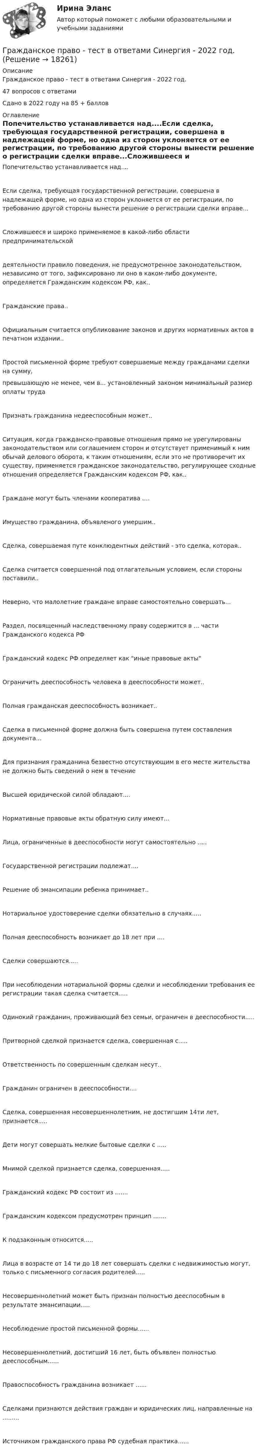     
          Описание
          Гражданское право - тест в ответами Синергия - 2022 год.47 вопросов с ответамиСдано в 2022 году на 85 + баллов 
          Оглавление
          Попечительство устанавливается над....Если сделка, требующая государственной регистрации, совершена в надлежащей форме, но одна из сторон уклоняется от ее регистрации, по требованию другой стороны вынести решение о регистрации сделки вправе...Сложившееся и широко применяемое в какой-либо области предпринимательскойдеятельности правило поведения, не предусмотренное законодательством, независимо от того, зафиксировано ли оно в каком-либо документе, определяется Гражданским кодексом РФ, как..Гражданские права..Официальным считается опубликование законов и других нормативных актов в печатном издании..Простой письменной форме требуют совершаемые между гражданами сделки на сумму,превышающую не менее, чем в... установленный законом минимальный размер оплаты трудаПризнать гражданина недееспособным может..Ситуация, когда гражданско-правовые отношения прямо не урегулированы законодательством или соглашением сторон и отсутствует применимый к ним обычай делового оборота, к таким отношениям, если это не противоречит их существу, применяется гражданское законодательство, регулирующее сходные отношения определяется Гражданским кодексом РФ, как..Граждане могут быть членами кооператива ....Имущество гражданина, объявленого умершим..Сделка, совершаемая путе конклюдентных действий - это сделка, которая..Сделка считается совершенной под отлагательным условием, если стороны поставили..Неверно, что малолетние граждане вправе самостоятельно совершать...Раздел, посвященный наследственному праву содержится в ... части Гражданского кодекса РФГражданский кодекс РФ определяет как иные правовые актыОграничить дееспособность человека в дееспособности может..Полная гражданская дееспособность возникает..Сделка в письменной форме должна быть совершена путем составления документа...Для признания гражданина безвестно отсутствующим в его месте жительства не должно быть сведений о нем в течениеВысшей юридической силой обладают....Нормативные правовые акты обратную силу имеют...Лица, ограниченные в дееспособности могут самостоятельно .....Государственной регистрации подлежат....Решение об эмансипации ребенка принимает..Нотариальное удостоверение сделки обязательно в случаях.....Полная дееспособность возникает до 18 лет при ....Сделки совершаются.....При несоблюдении нотариальной формы сделки и несоблюдении требования ее регистрации такая сделка считается.....Одинокий гражданин, проживающий без семьи, ограничен в дееспособности.....Притворной сделкой признается сделка, совершенная с.....Ответственность по совершенным сделкам несут..Гражданин ограничен в дееспособности....Сделка, совершенная несовершеннолетним, не достигшим 14ти лет, признается.....Дети могут совершать мелкие бытовые сделки с .....Мнимой сделкой признается сделка, совершенная.....Гражданский кодекс РФ состоит из .......Гражданским кодексом предусмотрен принцип .......К подзаконным относится.....Лица в возрасте от 14 ти до 18 лет совершать сделки с недвижимостью могут, только с письменного согласия родителей.....Несовершеннолетний может быть признан полностью дееспособным в результате эмансипации.....Несоблюдение простой письменной формы......Несовершеннолетний, достигший 16 лет, быть объявлен полностью дееспособным......Правоспособность гражданина возникает ......Сделками признаются действия граждан и юридических лиц, направленные на .........Источником гражданского права РФ судебная практика...... 
            
            
            гражданское право. теоретические основыГражданское право - тест в ответами Синергия - 2022 год.Гражданское право - тест в ответами Синергия - 2022 год.Гражданское право. Тест для сдачи в МФПУ «Синергия», МОИГражданское право (тест Синергия) 73бГражданское право тест Синергия (все ответы✅ до 90 баллов)Гражданское право (тест с ответами ММА/ИДО)💯 Гражданское право [Тема 7-12] (правильные ответы на тесты Синергия / МОИ / МТИ / МосАП, август 2023)гражданское право Тема: Ценные бумаги как объекты гражданских прав💯 Гражданское право [темы 13-17] (ответы на тесты Синергия / МТИ / МосАП, май 2023)Гражданское право (темы 13-17) тест с ответами Синергия/МОИ/ МТИ /МОСАПГражданское право (темы 1-6) тест с ответами Синергия/МОИ/ МТИ /МОСАПГражданское право (темы 18-24) тест с ответами Синергия/МОИ/ МТИ /МОСАПГражданское право (темы 7-12) ответы Синергия/МОИ/ МТИ /МОСАП