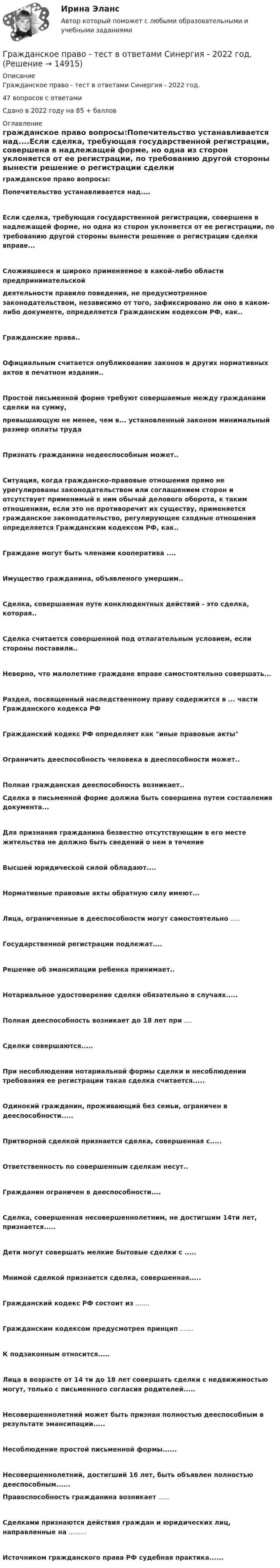     
          Описание
          Гражданское право - тест в ответами Синергия - 2022 год.47 вопросов с ответамиСдано в 2022 году на 85 + баллов 
          Оглавление
          гражданское право вопросы:Попечительство устанавливается над....Если сделка, требующая государственной регистрации, совершена в надлежащей форме, но одна из сторон уклоняется от ее регистрации, по требованию другой стороны вынести решение о регистрации сделки вправе...Сложившееся и широко применяемое в какой-либо области предпринимательскойдеятельности правило поведения, не предусмотренное законодательством, независимо от того, зафиксировано ли оно в каком-либо документе, определяется Гражданским кодексом РФ, как..Гражданские права..Официальным считается опубликование законов и других нормативных актов в печатном издании..Простой письменной форме требуют совершаемые между гражданами сделки на сумму,превышающую не менее, чем в... установленный законом минимальный размер оплаты труда Признать гражданина недееспособным может..Ситуация, когда гражданско-правовые отношения прямо не урегулированы законодательством или соглашением сторон и отсутствует применимый к ним обычай делового оборота, к таким отношениям, если это не противоречит их существу, применяется гражданское законодательство, регулирующее сходные отношения определяется Гражданским кодексом РФ, как..Граждане могут быть членами кооператива ....Имущество гражданина, объявленого умершим.. Сделка, совершаемая путе конклюдентных действий - это сделка, которая..Сделка считается совершенной под отлагательным условием, если стороны поставили..Неверно, что малолетние граждане вправе самостоятельно совершать... Раздел, посвященный наследственному праву содержится в ... части Гражданского кодекса РФ Гражданский кодекс РФ определяет как иные правовые актыОграничить дееспособность человека в дееспособности может.. Полная гражданская дееспособность возникает.. Сделка в письменной форме должна быть совершена путем составления документа...Для признания гражданина безвестно отсутствующим в его месте жительства не должно быть сведений о нем в течениеВысшей юридической силой обладают....Нормативные правовые акты обратную силу имеют...Лица, ограниченные в дееспособности могут самостоятельно .....Государственной регистрации подлежат....Решение об эмансипации ребенка принимает.. Нотариальное удостоверение сделки обязательно в случаях.....Полная дееспособность возникает до 18 лет при ....Сделки совершаются.....При несоблюдении нотариальной формы сделки и несоблюдении требования ее регистрации такая сделка считается.....Одинокий гражданин, проживающий без семьи, ограничен в дееспособности.....Притворной сделкой признается сделка, совершенная с.....Ответственность по совершенным сделкам несут..Гражданин ограничен в дееспособности....Сделка, совершенная несовершеннолетним, не достигшим 14ти лет, признается..... Дети могут совершать мелкие бытовые сделки с .....Мнимой сделкой признается сделка, совершенная.....Гражданский кодекс РФ состоит из .......Гражданским кодексом предусмотрен принцип .......К подзаконным относится..... Лица в возрасте от 14 ти до 18 лет совершать сделки с недвижимостью могут, только с письменного согласия родителей.....Несовершеннолетний может быть признан полностью дееспособным в результате эмансипации.....Несоблюдение простой письменной формы......Несовершеннолетний, достигший 16 лет, быть объявлен полностью дееспособным...... Правоспособность гражданина возникает ......Сделками признаются действия граждан и юридических лиц, направленные на .........Источником гражданского права РФ судебная практика...... 
            
            
            Гражданское право - тест в ответами Синергия - 2022 год.Гражданское право - тест в ответами Синергия - 2022 год.Гражданское право. Тест для сдачи в МФПУ «Синергия», МОИГражданское право (тест Синергия) 73бГражданское право тест Синергия (все ответы✅ до 90 баллов)Гражданское право (тест с ответами ММА/ИДО)Гражданское право (тест с ответами Синергия) 40 вопросовгражданское право Тема: Ценные бумаги как объекты гражданских прав💯 Гражданское право [темы 13-17] (ответы на тесты Синергия / МТИ / МосАП, май 2023)Гражданское право (темы 13-17) тест с ответами Синергия/МОИ/ МТИ /МОСАПГражданское право (темы 1-6) тест с ответами Синергия/МОИ/ МТИ /МОСАПГражданское право (темы 18-24) тест с ответами Синергия/МОИ/ МТИ /МОСАПГражданское право (темы 7-12) ответы Синергия/МОИ/ МТИ /МОСАПГражданское право (темы 7-12) тест с ответами Синергия/МОИ/ МТИ /МОСАП