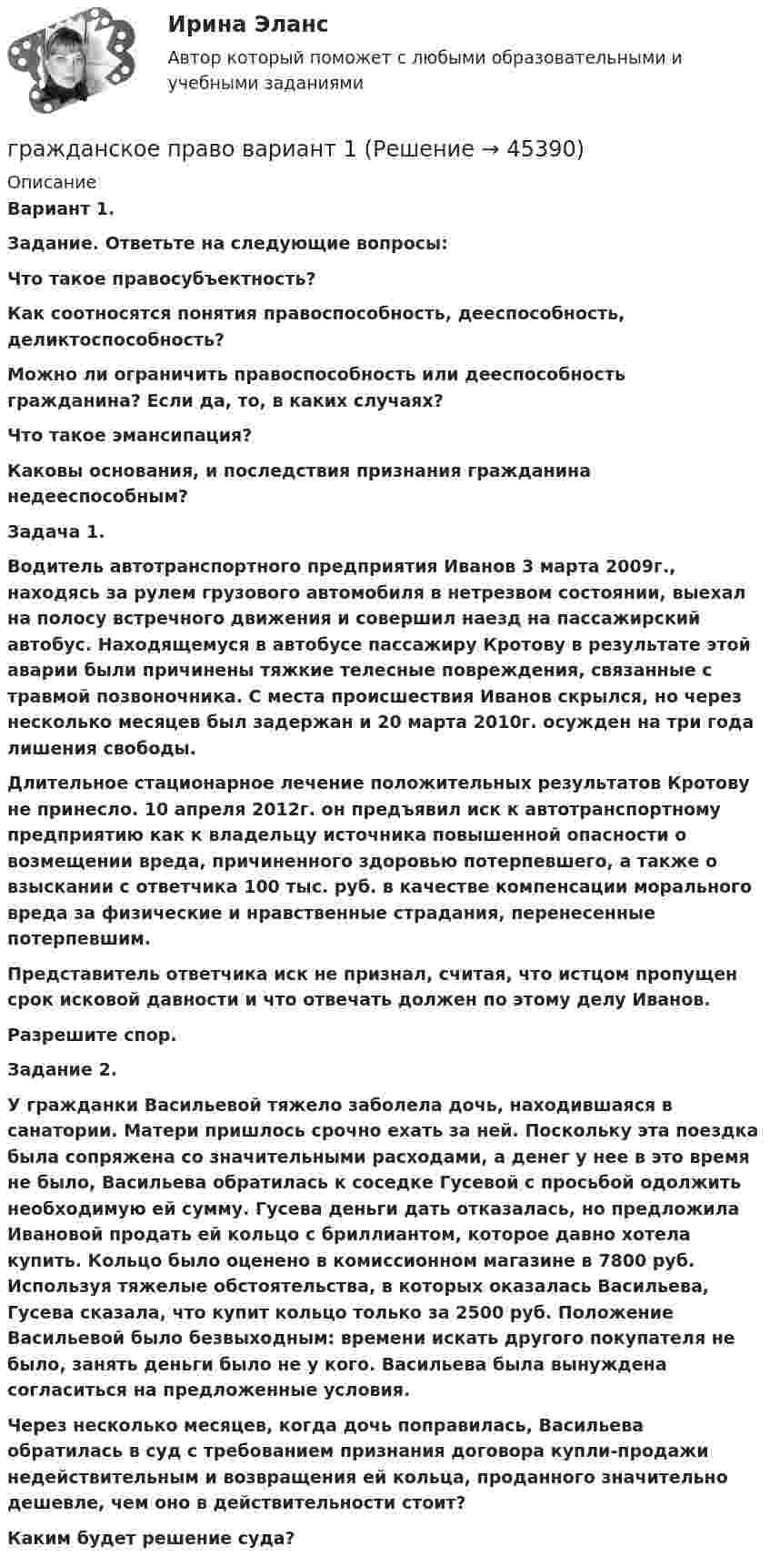      
            Описание
             Вариант 1. Задание. Ответьте на следующие вопросы: Что такое правосубъектность?  Как соотносятся понятия правоспособность, дееспособность, деликтоспособность?  Можно ли ограничить правоспособность или дееспособность гражданина? Если да, то, в каких случаях?  Что такое эмансипация?  Каковы основания, и последствия признания гражданина недееспособным? Задача 1. Водитель автотранспортного предприятия Иванов 3 марта 2009г., находясь за рулем грузового автомобиля в нетрезвом состоянии, выехал на полосу встречного движения и совершил наезд на пассажирский автобус. Находящемуся в автобусе пассажиру Кротову в результате этой аварии были причинены тяжкие телесные повреждения, связанные с травмой позвоночника. С места происшествия Иванов скрылся, но через несколько месяцев был задержан и 20 марта 2010г. осужден на три года лишения свободы. Длительное стационарное лечение положительных результатов Кротову не принесло. 10 апреля 2012г. он предъявил иск к автотранспортному предприятию как к владельцу источника повышенной опасности о возмещении вреда, причиненного здоровью потерпевшего, а также о взыскании с ответчика 100 тыс. руб. в качестве компенсации морального вреда за физические и нравственные страдания, перенесенные потерпевшим. Представитель ответчика иск не признал, считая, что истцом пропущен срок исковой давности и что отвечать должен по этому делу Иванов. Разрешите спор. Задание 2. У гражданки Васильевой тяжело заболела дочь, находившаяся в санатории. Матери пришлось срочно ехать за ней. Поскольку эта поездка была сопряжена со значительными расходами, а денег у нее в это время не было, Васильева обратилась к соседке Гусевой с просьбой одолжить необходимую ей сумму. Гусева деньги дать отказалась, но предложила Ивановой продать ей кольцо с бриллиантом, которое давно хотела купить. Кольцо было оценено в комиссионном магазине в 7800 руб. Используя тяжелые обстоятельства, в которых оказалась Васильева, Гусева сказала, что купит кольцо только за 2500 руб. Положение Васильевой было безвыходным: времени искать другого покупателя не было, занять деньги было не у кого. Васильева была вынуждена согласиться на предложенные условия. Через несколько месяцев, когда дочь поправилась, Васильева обратилась в суд с требованием признания договора купли-продажи недействительным и возвращения ей кольца, проданного значительно дешевле, чем оно в действительности стоит? Каким будет решение суда?  
            
            
            Гражданское право 6 семестр (тесты с 18 по 24)гражданское право вариант 1гражданское право вариант  3Гражданское право   вариант №  4Гражданское право варинат 1Гражданское право ВСЕ ЗАДАНИЯ Гражданское право задачи🔥Гражданское право 5 семестр🔥Синергия 2023🔥Лучшая цена!!🔥Гражданское право (5 семестр) синергия мфпуГражданское право 5 семестр. Синергия. Ответы на тест. Гражданское право 5 семестр . Синергия. Тест.Гражданское право / 66 вопросовГражданское право (6 семестр, Итоговый экзамен) Синергия.Гражданское право 6 семестр/Тест итогового контроля с ответами 93%