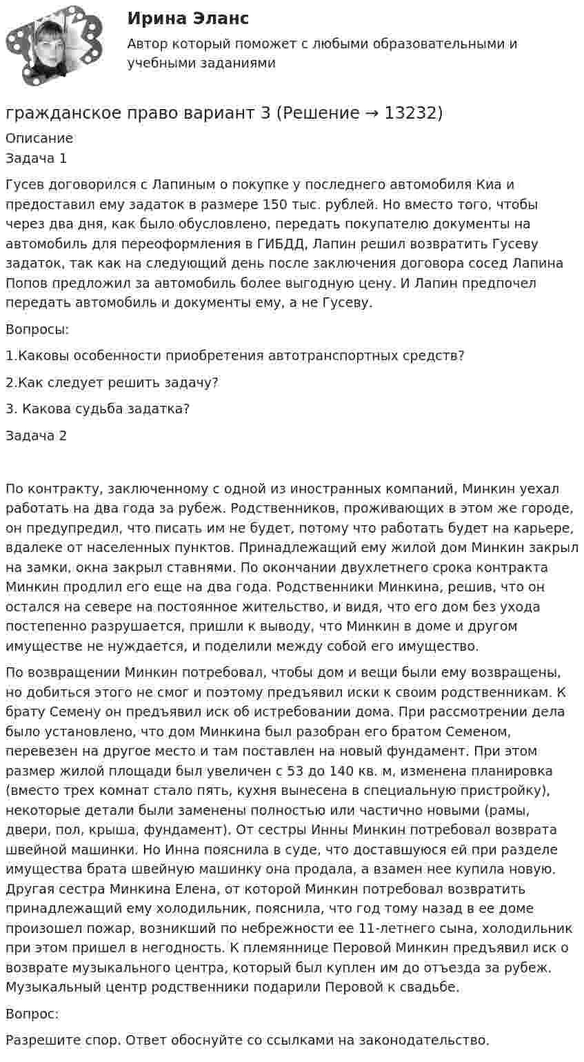      
          Описание
          Задача 1Гусев договорился с Лапиным о покупке у последнего автомобиля Киа и предоставил ему задаток в размере 150 тыс. рублей. Но вместо того, чтобы через два дня, как было обусловлено, передать покупателю документы на автомобиль для переоформления в ГИБДД, Лапин решил возвратить Гусеву задаток, так как на следующий день после заключения договора сосед Лапина Попов предложил за автомобиль более выгодную цену. И Лапин предпочел передать автомобиль и документы ему, а не Гусеву.Вопросы:1.Каковы особенности приобретения автотранспортных средств?2.Как следует решить задачу? 3. Какова судьба задатка?Задача 2По контракту, заключенному с одной из иностранных компаний, Минкин уехал работать на два года за рубеж. Родственников, проживающих в этом же городе, он предупредил, что писать им не будет, потому что работать будет на карьере, вдалеке от населенных пунктов. Принадлежащий ему жилой дом Минкин закрыл на замки, окна закрыл ставнями. По окончании двухлетнего срока контракта Минкин продлил его еще на два года. Родственники Минкина, решив, что он остался на севере на постоянное жительство, и видя, что его дом без ухода постепенно разрушается, пришли к выводу, что Минкин в доме и другом имуществе не нуждается, и поделили между собой его имущество.По возвращении Минкин потребовал, чтобы дом и вещи были ему возвращены, но добиться этого не смог и поэтому предъявил иски к своим родственникам. К брату Семену он предъявил иск об истребовании дома. При рассмотрении дела было установлено, что дом Минкина был разобран его братом Семеном, перевезен на другое место и там поставлен на новый фундамент. При этом размер жилой площади был увеличен с 53 до 140 кв. м, изменена планировка (вместо трех комнат стало пять, кухня вынесена в специальную пристройку), некоторые детали были заменены полностью или частично новыми (рамы, двери, пол, крыша, фундамент). От сестры Инны Минкин потребовал возврата швейной машинки. Но Инна пояснила в суде, что доставшуюся ей при разделе имущества брата швейную машинку она продала, а взамен нее купила новую. Другая сестра Минкина Елена, от которой Минкин потребовал возвратить принадлежащий ему холодильник, пояснила, что год тому назад в ее доме произошел пожар, возникший по небрежности ее 11-летнего сына, холодильник при этом пришел в негодность. К племяннице Перовой Минкин предъявил иск о возврате музыкального центра, который был куплен им до отъезда за рубеж. Музыкальный центр родственники подарили Перовой к свадьбе.Вопрос:Разрешите спор. Ответ обоснуйте со ссылками на законодательство.  
            
            
            гражданское право вариант 1гражданское право вариант  3Гражданское право   вариант №  4Гражданское право варинат 1Гражданское право ВСЕ ЗАДАНИЯ Гражданское право задачиГражданское право задачиГражданское право (5 семестр) синергия мфпуГражданское право 5 семестр. Синергия. Ответы на тест. Гражданское право 5 семестр . Синергия. Тест.Гражданское право / 66 вопросовГражданское право (6 семестр, Итоговый экзамен) Синергия.Гражданское право 6 семестр/Тест итогового контроля с ответами 93%Гражданское право 6 семестр (тест с ответами Синергия/МОИ/ МТИ /МОСАП)