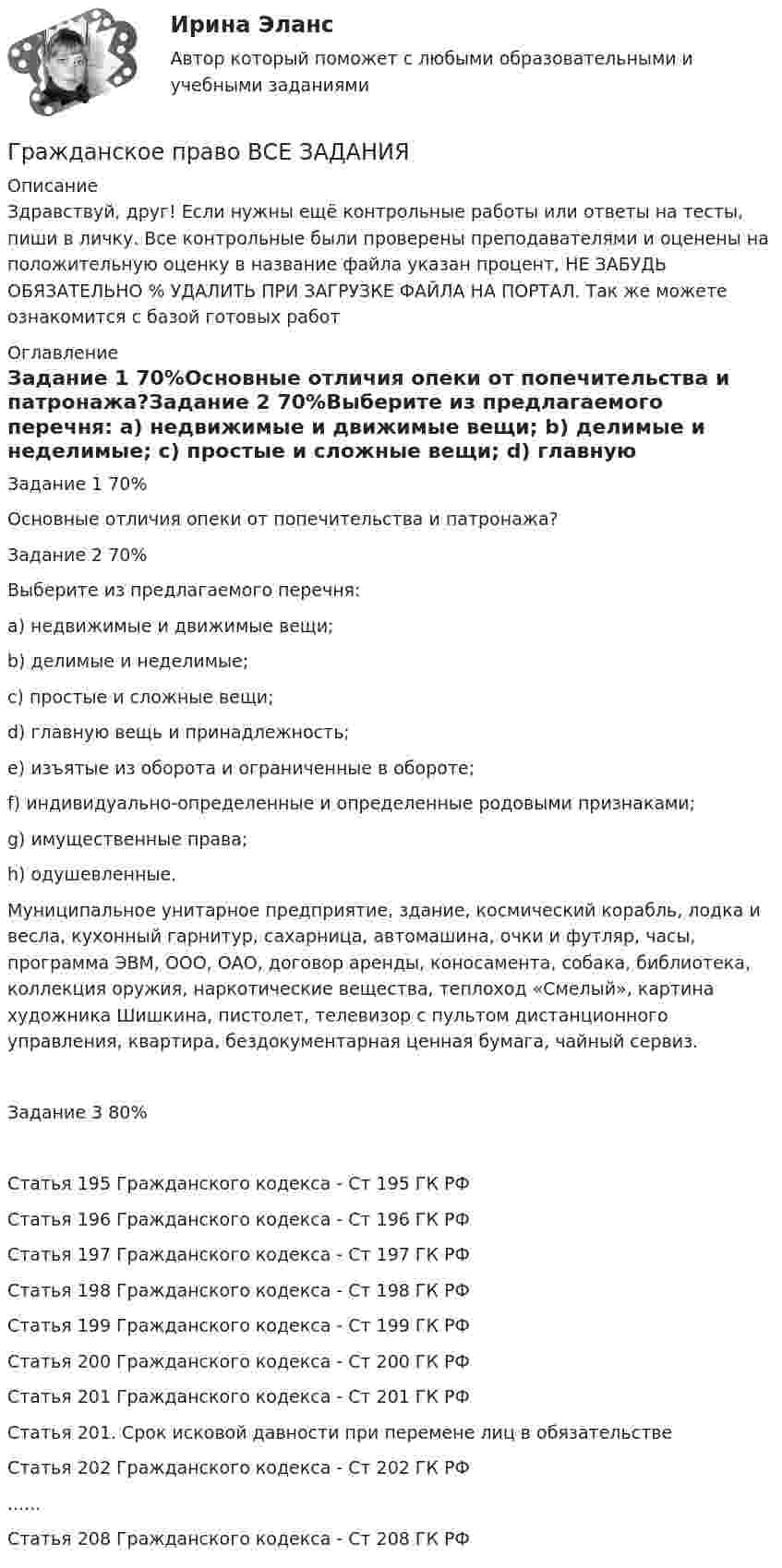      
          Описание
          Здравствуй, друг! Если нужны ещё контрольные работы или ответы на тесты, пиши в личку. Все контрольные были проверены преподавателями и оценены на положительную оценку в название файла указан процент, НЕ ЗАБУДЬ ОБЯЗАТЕЛЬНО % УДАЛИТЬ ПРИ ЗАГРУЗКЕ ФАЙЛА НА ПОРТАЛ. Так же можете ознакомится с базой готовых работ  
          Оглавление
          Задание  1 70%Основные отличия опеки от попечительства и патронажа?Задание  2 70%Выберите из предлагаемого перечня:
a) недвижимые и движимые вещи;
b) делимые и неделимые;
c) простые и сложные вещи;
d) главную вещь и принадлежность;
e) изъятые из оборота и ограниченные в обороте;
f) индивидуально-определенные и определенные родовыми признаками;
g) имущественные права;
h) одушевленные.
Муниципальное унитарное предприятие, здание, космический корабль, лодка и весла, кухонный гарнитур, сахарница, автомашина, очки и футляр, часы, программа ЭВМ, ООО, ОАО, договор аренды, коносамента, собака, библиотека, коллекция оружия, наркотические вещества, теплоход «Смелый», картина художника Шишкина, пистолет, телевизор с пультом дистанционного управления, квартира, бездокументарная ценная бумага, чайный сервиз.
Задание  3 80%Статья 195 Гражданского кодекса - Ст 195 ГК РФСтатья 196 Гражданского кодекса - Ст 196 ГК РФСтатья 197 Гражданского кодекса - Ст 197 ГК РФСтатья 198 Гражданского кодекса - Ст 198 ГК РФСтатья 199 Гражданского кодекса - Ст 199 ГК РФСтатья 200 Гражданского кодекса - Ст 200 ГК РФСтатья 201 Гражданского кодекса - Ст 201 ГК РФ
Статья 201. Срок исковой давности при перемене лиц в обязательстве

Статья 202 Гражданского кодекса - Ст 202 ГК РФ......
Статья 208 Гражданского кодекса - Ст 208 ГК РФ 
            
            
            Гражданское право варинат 1Гражданское право ВСЕ ЗАДАНИЯ Гражданское право задачиГражданское право задачиГражданское право задачиГражданское право ЗадачиГражданское право (задачи, ГАГУ)Гражданское право / 66 вопросовГражданское право (6 семестр, Итоговый экзамен) Синергия.Гражданское право 6 семестр/Тест итогового контроля с ответами 93%Гражданское право 6 семестр (тест с ответами Синергия/МОИ/ МТИ /МОСАП)Гражданское право 6 семестр (тесты с 18 по 24)гражданское право вариант 1гражданское право вариант  3