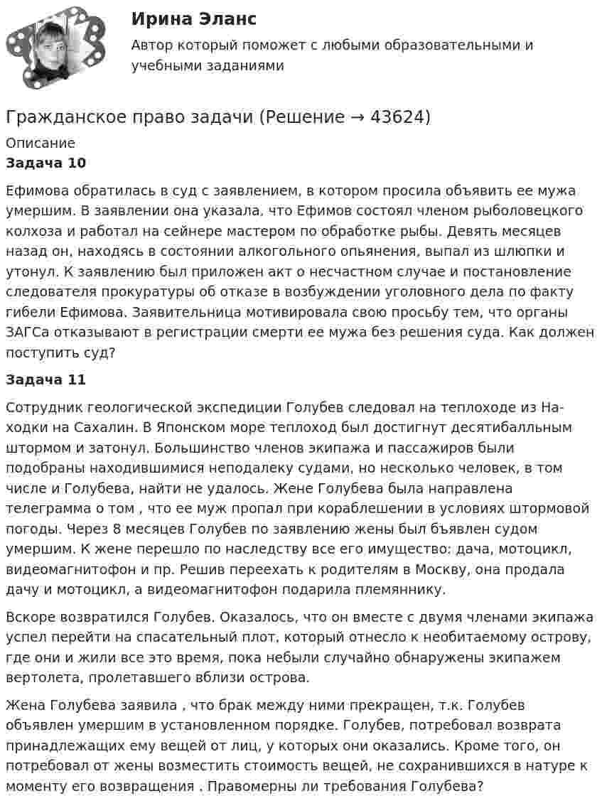      
            Описание
            Задача 10Ефимова обратилась в суд с заявлением, в котором просила объявить ее мужа умершим. В заявлении она указала, что Ефимов состоял членом рыболовецкого колхоза и работал на сейнере мастером по обработке рыбы. Девять месяцев назад он, находясь в состоянии алкогольного опья­нения, выпал из шлюпки и утонул. К заявлению был приложен акт о несчастном случае и постановление следователя прокуратуры об отказе в возбуждении уголовного дела по факту гибели Ефимова. Заявительница мотивировала свою просьбу тем, что органы ЗАГСа отказывают в регистра­ции смерти ее мужа без решения суда. Как должен поступить суд?Задача 11Сотрудник геологической экспедиции Голубев следовал на теплоходе из На-ходки на Сахалин. В Японском море теплоход был достигнут десятибалльным штормом и затонул. Большинство членов экипажа и пассажиров были подобраны находившимися неподалеку судами, но несколько человек, в том числе и Голубева, найти не удалось. Жене Голубева была направлена телеграмма о том , что ее муж пропал при кораблешении в условиях штормовой погоды. Через 8 месяцев Голубев по заявлению жены был бъявлен судом умершим. К жене перешло по наследству все его имущество: дача, мотоцикл, видеомагнитофон и пр. Решив переехать к родителям в Москву, она продала дачу и мотоцикл, а видеомагнитофон подарила племяннику.Вскоре возвратился Голубев. Оказалось, что он вместе с двумя членами экипажа успел перейти на спасательный плот, который отнесло к необитаемому острову, где они и жили все это время, пока небыли случайно обнаружены экипажем вертолета, пролетавшего вблизи острова.Жена Голубева заявила , что брак между ними прекращен, т.к. Голубев объявлен умершим в установленном порядке. Голубев, потребовал возврата принадлежащих ему вещей от лиц, у которых они оказались. Кроме того, он потребовал от жены возместить стоимость вещей, не сохранившихся в натуре к моменту его возвращения . Правомерны ли требования Голубева?  
            
            
            Гражданское право ВСЕ ЗАДАНИЯ Гражданское право задачиГражданское право задачиГражданское право задачиГражданское право ЗадачиГражданское право (задачи, ГАГУ)Гражданское право задачи и теорияГражданское право (6 семестр, Итоговый экзамен) Синергия.Гражданское право 6 семестр/Тест итогового контроля с ответами 93%Гражданское право 6 семестр (тест с ответами Синергия/МОИ/ МТИ /МОСАП)Гражданское право 6 семестр (тесты с 18 по 24)гражданское право вариант 1гражданское право вариант  3Гражданское право   вариант №  4