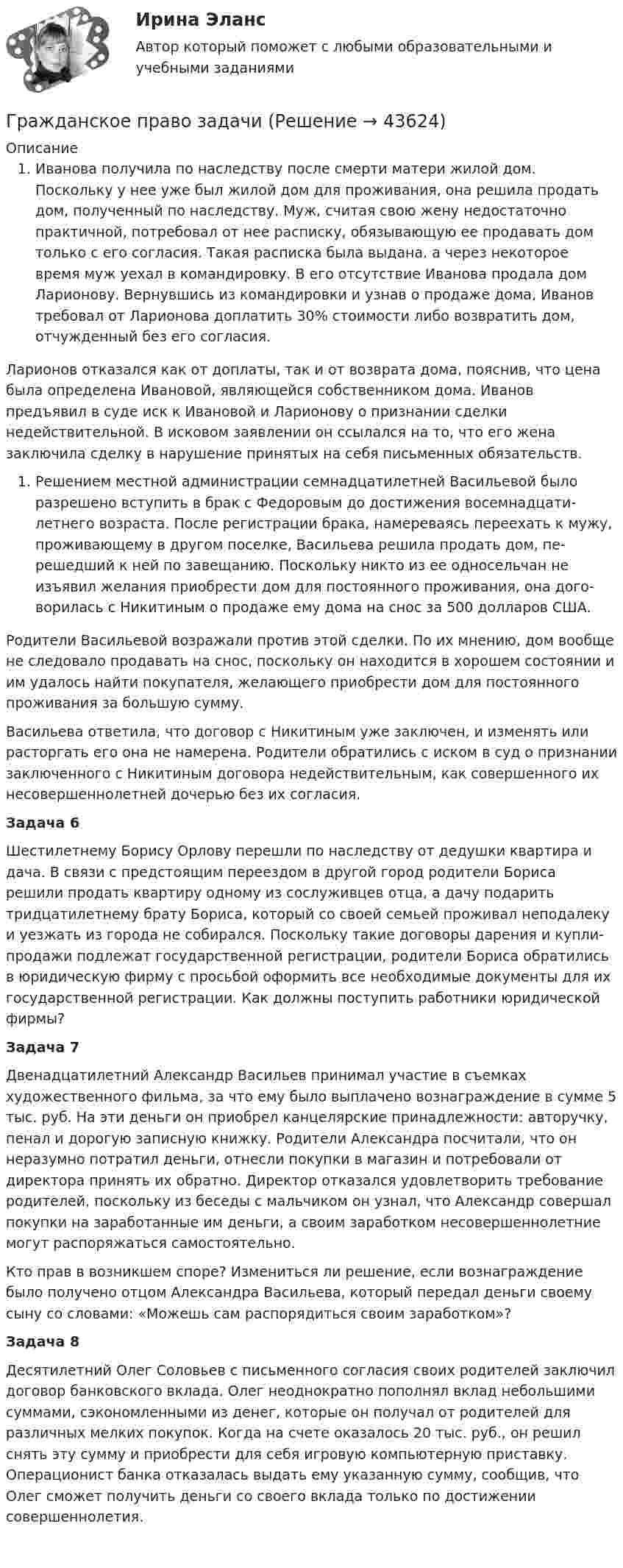      
            Описание
            Иванова получила по наследству после смерти матери жилой дом. Поскольку у нее уже был жилой дом для проживания, она решила продать дом, полученный по наследству. Муж, считая свою жену недостаточно практичной, потребовал от нее расписку, обязывающую ее продавать дом только с его согласия. Такая расписка была выдана. а через некоторое время муж уехал в командировку. В его отсутствие Иванова продала дом Ларионову. Вернувшись из командировки и узнав о продаже дома, Иванов требовал от Ларионова доплатить 30% стоимости либо возвратить дом, отчужденный без его согласия.Ларионов отказался как от доплаты, так и от возврата дома, пояснив, что цена была определена Ивановой, являющейся собственником дома. Иванов предъявил в суде иск к Ивановой и Ларионову о признании сделки недействительной. В исковом заявлении он ссылался на то, что его жена заключила сделку в нарушение принятых на себя письменных обязательств.Решением местной администрации семнадцатилетней Васильевой бы­ло разрешено вступить в брак с Федоровым до достижения восемнадцати­летнего возраста. После регистрации брака, намереваясь переехать к му­жу, проживающему в другом поселке, Васильева решила продать дом, пе­решедший к ней по завещанию. Поскольку никто из ее односельчан не изъявил желания приобрести дом для постоянного проживания, она дого­ворилась с Никитиным о продаже ему дома на снос за 500 долларов США. Родители Васильевой возражали против этой сделки. По их мнению, дом вообще не следовало продавать на снос, поскольку он находится в хорошем состоянии и им удалось найти покупателя, желающего при­обрести дом для постоянного проживания за большую сумму. Васильева ответила, что договор с Никитиным уже заключен, и изме­нять или расторгать его она не намерена. Родители обратились с иском в суд о признании заключенного с Никитиным договора недействитель­ным, как совершенного их несовершеннолетней дочерью без их согласия.Задача 6Шестилетнему Борису Орлову перешли по наследству от дедушки квартира и дача. В связи с предстоящим переездом в другой город роди­тели Бориса решили продать квартиру одному из сослуживцев отца, а да­чу подарить тридцатилетнему брату Бориса, который со своей семьей проживал неподалеку и уезжать из города не собирался. Поскольку такие договоры дарения и купли-продажи подлежат государственной регистра­ции, родители Бориса обратились в юридическую фирму с просьбой оформить все необходимые документы для их государственной регистра­ции. Как должны поступить работники юридической фирмы?Задача 7Двенадцатилетний Александр Васильев принимал участие в съемках художественного фильма, за что ему было выплачено вознаграждение в сумме 5 тыс. руб. На эти деньги он приобрел канцелярские принадлежности: авторучку, пенал и дорогую записную книжку. Родители Александра посчитали, что он неразумно потратил деньги, отнесли покупки в магазин и потребовали от директора принять их обратно. Директор отказался удовлетворить требование родителей, поскольку из беседы с мальчиком он узнал, что Александр совершал покупки на заработанные им деньги, а своим заработком несовершеннолетние могут распоряжаться самостоятельно.  Кто прав в возникшем споре? Измениться ли решение, если вознаграждение было получено отцом Александра Васильева, который передал деньги своему сыну со словами: «Можешь сам распорядиться своим заработком»?Задача 8Десятилетний Олег Соловьев с письменного согласия своих родителей заключил договор банковского вклада. Олег неоднократно пополнял вклад небольшими суммами, сэкономленными из денег, которые он полу­чал от родителей для различных мелких покупок. Когда на счете оказа­лось 20 тыс. руб., он решил снять эту сумму и приобрести для себя игровую компьютерную приставку. Операционист банка отказалась выдать ему указанную сумму, сообщив, что Олег сможет получить деньги со своего вклада только по достижении совершеннолетия.   
            
            
            Гражданское право задачиГражданское право задачиГражданское право ЗадачиГражданское право (задачи, ГАГУ)Гражданское право задачи и теориягражданское право (задачи) и тестГражданское право и процесс (Вариант 1, РАНХ и ГС)Гражданское право 6 семестр (тест с ответами Синергия/МОИ/ МТИ /МОСАП)Гражданское право 6 семестр (тесты с 18 по 24)гражданское право вариант 1гражданское право вариант  3Гражданское право   вариант №  4Гражданское право варинат 1Гражданское право ВСЕ ЗАДАНИЯ 