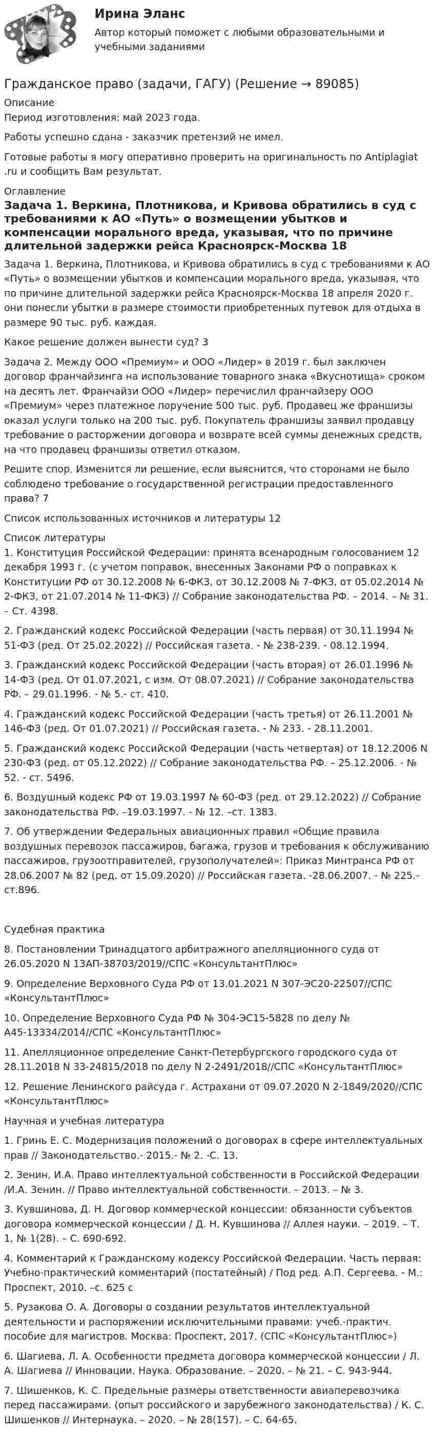      
            Описание
            Период изготовления: май 2023 года. Работы успешно сдана - заказчик претензий не имел.Готовые работы я могу оперативно проверить на оригинальность по Antiplagiat .ru и сообщить Вам результат. 
            Оглавление
            Задача 1. Веркина, Плотникова, и Кривова обратились в суд с требованиями к АО «Путь» о возмещении убытков и компенсации морального вреда, указывая, что по причине длительной задержки рейса Красноярск-Москва 18 апреля 2020 г. они понесли убытки в размере стоимости приобретенных путевок для отдыха в размере 90 тыс. руб. каждая.Какое решение должен вынести суд?	3Задача 2. Между ООО «Премиум» и ООО «Лидер» в 2019 г. был заключен договор франчайзинга на использование товарного знака «Вкуснотища» сроком на десять лет. Франчайзи ООО «Лидер» перечислил франчайзеру ООО «Премиум» через платежное поручение 500 тыс. руб. Продавец же франшизы оказал услуги только на 200 тыс. руб. Покупатель франшизы заявил продавцу требование о расторжении договора и возврате всей суммы денежных средств, на что продавец франшизы ответил отказом.Решите спор. Изменится ли решение, если выяснится, что сторонами не было соблюдено требование о государственной регистрации предоставленного права?	7Список использованных источников и литературы	12 
            Список литературы
            1.	Конституция Российской Федерации: принята всенародным голосованием 12 декабря 1993 г. (с учетом поправок, внесенных Законами РФ о поправках к Конституции РФ от 30.12.2008 № 6-ФКЗ, от 30.12.2008 № 7-ФКЗ, от 05.02.2014 № 2-ФКЗ, от 21.07.2014 № 11-ФКЗ) // Собрание законодательства РФ. – 2014. – № 31. – Ст. 4398.2.	Гражданский кодекс Российской Федерации (часть первая) от 30.11.1994 № 51-ФЗ (ред. От 25.02.2022) // Российская газета. - № 238-239. -  08.12.1994. 3.	Гражданский кодекс Российской Федерации (часть вторая) от 26.01.1996 № 14-ФЗ (ред. От 01.07.2021, с изм. От 08.07.2021) // Собрание законодательства РФ. – 29.01.1996. - № 5.- ст. 410.4.	Гражданский кодекс Российской Федерации (часть третья) от 26.11.2001 № 146-ФЗ (ред. От 01.07.2021) // Российская газета. - № 233. - 28.11.2001.5.	Гражданский кодекс Российской Федерации (часть четвертая) от 18.12.2006 N 230-ФЗ (ред. от 05.12.2022) // Собрание законодательства РФ. – 25.12.2006. - № 52. - ст. 5496.6.	Воздушный кодекс РФ от 19.03.1997 № 60-ФЗ (ред. от 29.12.2022) // Собрание законодательства РФ. –19.03.1997. - № 12. –ст. 1383.7.	Об утверждении Федеральных авиационных правил «Общие правила воздушных перевозок пассажиров, багажа, грузов и требования к обслуживанию пассажиров, грузоотправителей, грузополучателей»: Приказ Минтранса РФ от 28.06.2007 № 82 (ред. от 15.09.2020) // Российская газета. -28.06.2007. - № 225.- ст.896.Судебная практика8.	Постановлении Тринадцатого арбитражного апелляционного суда от 26.05.2020 N 13АП-38703/2019//СПС «КонсультантПлюс»9.	Определение Верховного Суда РФ от 13.01.2021 N 307-ЭС20-22507//СПС «КонсультантПлюс»10.	Определение Верховного Суда РФ № 304-ЭС15-5828 по делу № А45-13334/2014//СПС «КонсультантПлюс»11.	Апелляционное определение Санкт-Петербургского городского суда от 28.11.2018 N 33-24815/2018 по делу N 2-2491/2018//СПС «КонсультантПлюс»12.	Решение Ленинского райсуда г. Астрахани от 09.07.2020 N 2-1849/2020//СПС «КонсультантПлюс»Научная и учебная литература1.	Гринь Е. С. Модернизация положений о договорах в сфере интеллектуальных прав // Законодательство.- 2015.- № 2. -С. 13.2.	Зенин, И.А. Право интеллектуальной собственности в Российской Федерации /И.А. Зенин. // Право интеллектуальной собственности. – 2013. – № 3.3.	Кувшинова, Д. Н. Договор коммерческой концессии: обязанности субъектов договора коммерческой концессии / Д. Н. Кувшинова // Аллея науки. – 2019. – Т. 1, № 1(28). – С. 690-692.4.	Комментарий к Гражданскому кодексу Российской Федерации. Часть первая: Учебно-практический комментарий (постатейный) / Под ред. А.П. Сергеева. - М.: Проспект, 2010. –с. 625 с5.	Рузакова О. А. Договоры о создании результатов интеллектуальной деятельности и распоряжении исключительными правами: учеб.-практич. пособие для магистров. Москва: Проспект, 2017. (СПС «КонсультантПлюс»)6.	Шагиева, Л. А. Особенности предмета договора коммерческой концессии / Л. А. Шагиева // Инновации. Наука. Образование. – 2020. – № 21. – С. 943-944. 7.	Шишенков, К. С. Предельные размеры ответственности авиаперевозчика перед пассажирами. (опыт российского и зарубежного законодательства) / К. С. Шишенков // Интернаука. – 2020. – № 28(157). – С. 64-65. 
            
            
            Гражданское право ЗадачиГражданское право (задачи, ГАГУ)Гражданское право задачи и теориягражданское право (задачи) и тестГражданское право и процесс (Вариант 1, РАНХ и ГС)💯 Гражданское право > Итоговый тест (правильные ответы на тест Синергия / МОИ / МТИ / МосАП)Гражданское право. Контрольная работагражданское право вариант 1гражданское право вариант  3Гражданское право   вариант №  4Гражданское право варинат 1Гражданское право ВСЕ ЗАДАНИЯ Гражданское право задачиГражданское право задачи