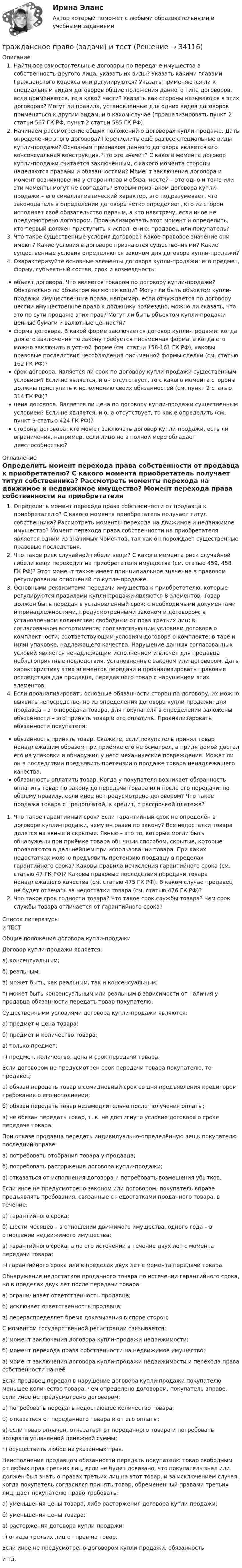     
          Описание
          Найти все самостоятельные договоры по передаче имущества в собственность другого лица, указать их виды? Указать какими главами Гражданского кодекса они регулируются? Указать применяются ли к специальным видам договоров общие положения данного типа договоров, если применяются, то в какой части? Указать как стороны называются в этих договорах? Могут ли правила, установленные для одних видов договоров применяться к другим видам, и в каком случае (проанализировать пункт 2 статьи 567 ГК РФ, пункт 2 статьи 585 ГК РФ).Начинаем рассмотрение общих положений о договорах купли-продаже. Дать определение этого договора? Перечислить ещё раз все специальные виды купли-продажи? Основным признаком данного договора является его консенсуальная конструкция. Что это значит? С какого момента договор купли-продажи считается заключённым, с какого момента стороны наделяются правами и обязанностями? Момент заключения договора и момент возникновения у сторон прав и обязанностей – это одно и тоже или эти моменты могут не совпадать? Вторым признаком договора купли-продажи – его синаллагматический характер, это подразумевает, что законодатель в определении договора чётко определяет, кто из сторон исполняет своё обязательство первым, а кто навстречу, если иное не предусмотрено договором. Проанализировать этот момент и определить, кто первый должен приступить к исполнению: продавец или покупатель?Что такое существенные условия договора? Какое правовое значение они имеют? Какие условия в договоре признаются существенными? Какие существенные условия определяются законом для договора купли-продажи?Охарактеризуйте основные элементы договора купли-продажи: его предмет, форму, субъектный состав, срок и возмездность:объект договора. Что является товаром по договору купли-продажи? Обязательно ли объектом являются вещи? Могут ли быть объектом купли-продажи имущественные права, например, если отчуждается по договору цессии имущественное право к должнику возмездно, можно ли сказать, что это по сути продажа этих прав? Могут ли быть объектом купли-продажи ценные бумаги и валютные ценности?форма договора. В какой форме заключается договор купли-продажи: когда для его заключения по закону требуется письменная форма, а когда его можно заключить в устной форме (см. статьи 158-161 ГК РФ), каковы правовые последствия несоблюдения письменной формы сделки (см. статью 162 ГК РФ)?срок договора. Является ли срок по договору купли-продажи существенным условием? Если не является, и он отсутствует, то с какого момента стороны должны приступить к исполнению своих обязанностей (см. пункт 2 статью 314 ГК РФ)?цена договора. Является ли цена по договору купли-продажи существенным условием? Если не является, и она отсутствует, то как е определить (см. пункт 3 статью 424 ГК РФ)?стороны договора: кто может заключать договор купли-продажи, есть ли ограничения, например, если лицо не в полной мере обладает дееспособностью? 
          Оглавление
          Определить момент перехода права собственности от продавца к приобретателю? С какого момента приобретатель получает титул собственника? Рассмотреть моменты перехода на движимое и недвижимое имущество? Момент перехода права собственности на приобретателя является одним из значимых моментов, так как он порождает существенные правовые последствия.Что такое риск случайной гибели вещи? С какого момента риск случайной гибели вещи переходит на приобретателя имущества (см. статью 459, 458 ГК РФ)? Этот момент также имеет принципиальное значение в правовом регулировании отношений по купле-продаже.Основными реквизитами передачи имущества к приобретателю, которые регулируются правилами купли-продажи являются 8 элементов. Товар должен быть передан в установленный срок; с необходимыми документами и принадлежностями, предусмотренными законом и договором; в установленном количестве; свободным от прав третьих лиц; в согласованном ассортименте; соответствующим условиям договора о комплектности; соответствующим условиям договора о комплекте; в таре и (или) упаковке, надлежащего качества. Нарушение данных согласованных условий является ненадлежащим исполнением и влечёт для продавца неблагоприятные последствия, установленные законом или договором. Дать характеристику этих элементов передачи и проанализировать правовые последствия для продавца, передавшего товар с нарушением этих элементов.Если проанализировать основные обязанности сторон по договору, их можно выявить непосредственно из определения договора купли-продажи: для продавца – это передача товара, для покупателя в определении заложены обязанности – это принять товар и его оплатить. Проанализировать обязанности покупателя:обязанность принять товар. Скажите, если покупатель принял товар ненадлежащим образом при приёмке его не осмотрел, а придя домой достал его из упаковки и обнаружил у него механические повреждения. Может ли он в последствии предъявить претензии о продаже товара ненадлежащего качества.обязанность оплатить товар. Когда у покупателя возникает обязанность оплатить товар по закону до передачи товара или после его передачи, по общему правилу, если иное не предусмотрено договором? Что такое продажа товара с предоплатой, в кредит, с рассрочкой платежа?Что такое гарантийный срок? Если гарантийный срок не определён в договоре купли-продажи, чему он равен по закону? Все недостатки товара делятся на явные и скрытые. Явные – это те, которые могли быть обнаружены при приёмке товара обычным способом, скрытые, которые проявляются в дальнейшем при использовании товара. При каких недостатках можно предъявить претензию продавцу в пределах гарантийного срока? Каковы правила исчисления гарантийного срока (см. статью 47 ГК РФ)? Каковы правовые последствия передачи товара ненадлежащего качества (см. статью 475 ГК РФ). В каком случае продавец не будет отвечать за недостатки товара (см. статью 476 ГК РФ)?Что такое срок годности товара? Что такое срок службы товара? Чем срок службы товара отличается от гарантийного срока? 
          Список литературы
          и ТЕСТОбщие положения договора купли-продажиДоговор купли-продажи является:а) консенсуальным;б) реальным;в) может быть, как реальным, так и консенсуальным;г) может быть консенсуальным или реальным в зависимости от наличия у продавца обязанности передать товар покупателю.Существенными условиями договора купли-продажи являются:а) предмет и цена товара;б) предмет и количество товара;в) только предмет;г) предмет, количество, цена и срок передачи товара.Если договором не предусмотрен срок передачи товара покупателю, то продавец:а) обязан передать товар в семидневный срок со дня предъявления кредитором требования о его исполнении;б) обязан передать товар незамедлительно после получения оплаты;в) не обязан передать товар, т. к. не достигнуто условие договора о сроке передаче товара.При отказе продавца передать индивидуально-определённую вещь покупателю последний вправе:а) потребовать отобрания товара у продавца;б) потребовать расторжения договора купли-продажи;в) отказаться от исполнения договора и потребовать возмещения убытков.Если иное не предусмотрено законом или договором, покупатель вправе предъявлять требования, связанные с недостатками проданного товара, в течение:а) гарантийного срока;б) шести месяцев – в отношении движимого имущества, одного года – в отношении недвижимого имущества;в) гарантийного срока. а по его истечении в течение двух лет с момента передачи товара;г) гарантийного срока или в пределах двух лет с момента передачи товара.Обнаружение недостатков проданного товара по истечении гарантийного срока, но в пределах двух лет после передачи товара:а) ограничивает ответственность продавца;б) исключает ответственность продавца;в) перераспределяет бремя доказывания в споре сторон;С моментом государственной регистрации связывается:а) момент заключения договора купли-продажи недвижимости;б) момент перехода права собственности на недвижимое имущество;в) момент заключения договора купли-продажи недвижимости и перехода права собственности на неё.Если продавец передал в нарушение договора купли-продажи покупателю меньшее количество товара, чем определено договором, покупатель вправе, если иное не предусмотрено договором:а) потребовать передать недостающее количество товара;б) отказаться от переданного товара и от его оплаты;в) если товар оплачен, отказаться от переданного товара и потребовать возврата уплаченной денежной суммы;г) осуществить любое из указанных прав.Неисполнение продавцом обязанности передать покупателю товар свободным от любых прав третьих лиц, если не будет доказано, что покупатель знал или должен был знать о правах третьих лиц на этот товар, и за исключением случая, когда покупатель согласился принять товар, обремененный правами третьих лиц, дает покупателю право требовать:а) уменьшения цены товара, либо расторжения договора купли-продажи;б) уменьшения цены товара;в) расторжения договора купли-продажи;г) отказа третьих лиц от прав на товар.Если иное не предусмотрено договором купли-продажи, обязанность  и тд.
            
            
            Гражданское право задачи и теориягражданское право (задачи) и тестГражданское право и процесс (Вариант 1, РАНХ и ГС)💯 Гражданское право > Итоговый тест (правильные ответы на тест Синергия / МОИ / МТИ / МосАП)Гражданское право. Контрольная работаГражданское право (Общая часть) КР 73%Гражданское право (Особенная часть) тест с ответами 80%Гражданское право   вариант №  4Гражданское право варинат 1Гражданское право ВСЕ ЗАДАНИЯ Гражданское право задачиГражданское право задачиГражданское право задачиГражданское право Задачи