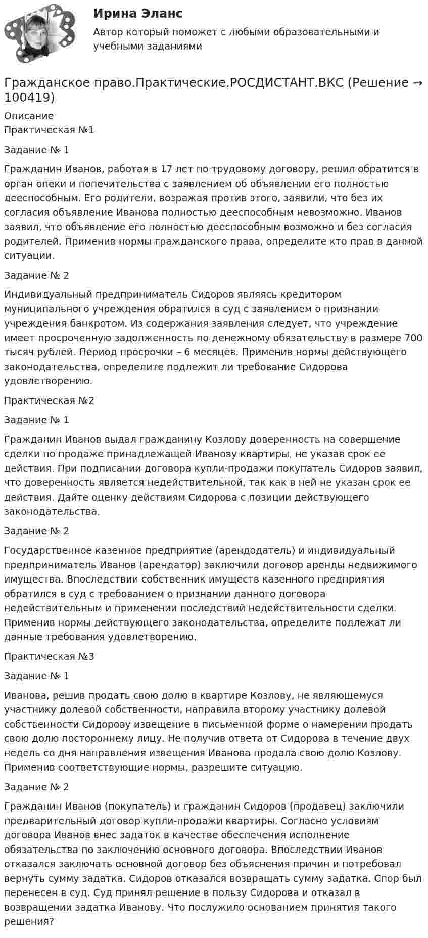     
            Описание
            Практическая №1Задание № 1 Гражданин Иванов, работая в 17 лет по трудовому договору, решил обратится в орган опеки и попечительства с заявлением об объявлении его полностью дееспособным. Его родители, возражая против этого, заявили, что без их согласия объявление Иванова полностью дееспособным невозможно. Иванов заявил, что объявление его полностью дееспособным возможно и без согласия родителей. Применив нормы гражданского права, определите кто прав в данной ситуации. Задание № 2 Индивидуальный предприниматель Сидоров являясь кредитором муниципального учреждения обратился в суд с заявлением о признании учреждения банкротом. Из содержания заявления следует, что учреждение имеет просроченную задолженность по денежному обязательству в размере 700 тысяч рублей. Период просрочки – 6 месяцев. Применив нормы действующего законодательства, определите подлежит ли требование Сидорова удовлетворению.Практическая №2	Задание № 1 	Гражданин Иванов выдал гражданину Козлову доверенность на совершение сделки по продаже принадлежащей Иванову квартиры, не указав срок ее действия. При подписании договора купли-продажи покупатель Сидоров заявил, что доверенность является недействительной, так как в ней не указан срок ее действия. Дайте оценку действиям Сидорова с позиции действующего законодательства.	Задание № 2 Государственное казенное предприятие (арендодатель) и индивидуальный предприниматель Иванов (арендатор) заключили договор аренды недвижимого имущества. Впоследствии собственник имуществ казенного предприятия обратился в суд с требованием о признании данного договора недействительным и применении последствий недействительности сделки. Применив нормы действующего законодательства, определите подлежат ли данные требования удовлетворению.Практическая №3	Задание № 1 	Иванова, решив продать свою долю в квартире Козлову, не являющемуся участнику долевой собственности, направила второму участнику долевой собственности Сидорову извещение в письменной форме о намерении продать свою долю постороннему лицу. Не получив ответа от Сидорова в течение двух недель со дня направления извещения Иванова продала свою долю Козлову. Применив соответствующие нормы, разрешите ситуацию.	Задание № 2 	Гражданин Иванов (покупатель) и гражданин Сидоров (продавец) заключили предварительный договор купли-продажи квартиры. Согласно условиям договора Иванов внес задаток в качестве обеспечения исполнение обязательства по заключению основного договора. Впоследствии Иванов отказался заключать основной договор без объяснения причин и потребовал вернуть сумму задатка. Сидоров отказался возвращать сумму задатка. Спор был перенесен в суд. Суд принял решение в пользу Сидорова и отказал в возвращении задатка Иванову. Что послужило основанием принятия такого решения?   
            
            
            ✅ Гражданское право практическая часть 30 заданий СИНЕРГИЯ МТИ 2022Гражданское право.Практические.РОСДИСТАНТ.ВКСГРАЖДАНСКОЕ ПРАВО - рабочая тетрадь - заполненная!Гражданское право рейтинговая витте Гражданское право Рейтинговая работа 2 Контрольная работа РР Вариант 2 Витте МУИВГражданское право РосдистантГражданское право РосдистантГражданское право (ответы на тест)💯 Гражданское право (ответы на тест Синергия / МОИ / МТИ / МосАП, октябрь 2023)Гражданское право Ответы на тест Синергия МТИ МОИГражданское право Ответы на тесты с 5 по 16 и Итоговое тестирование Витте МУИВГражданское право. ПКЗ. СИУ РАНХИГС.гражданское право практическая работа гражданское право практическая работа 